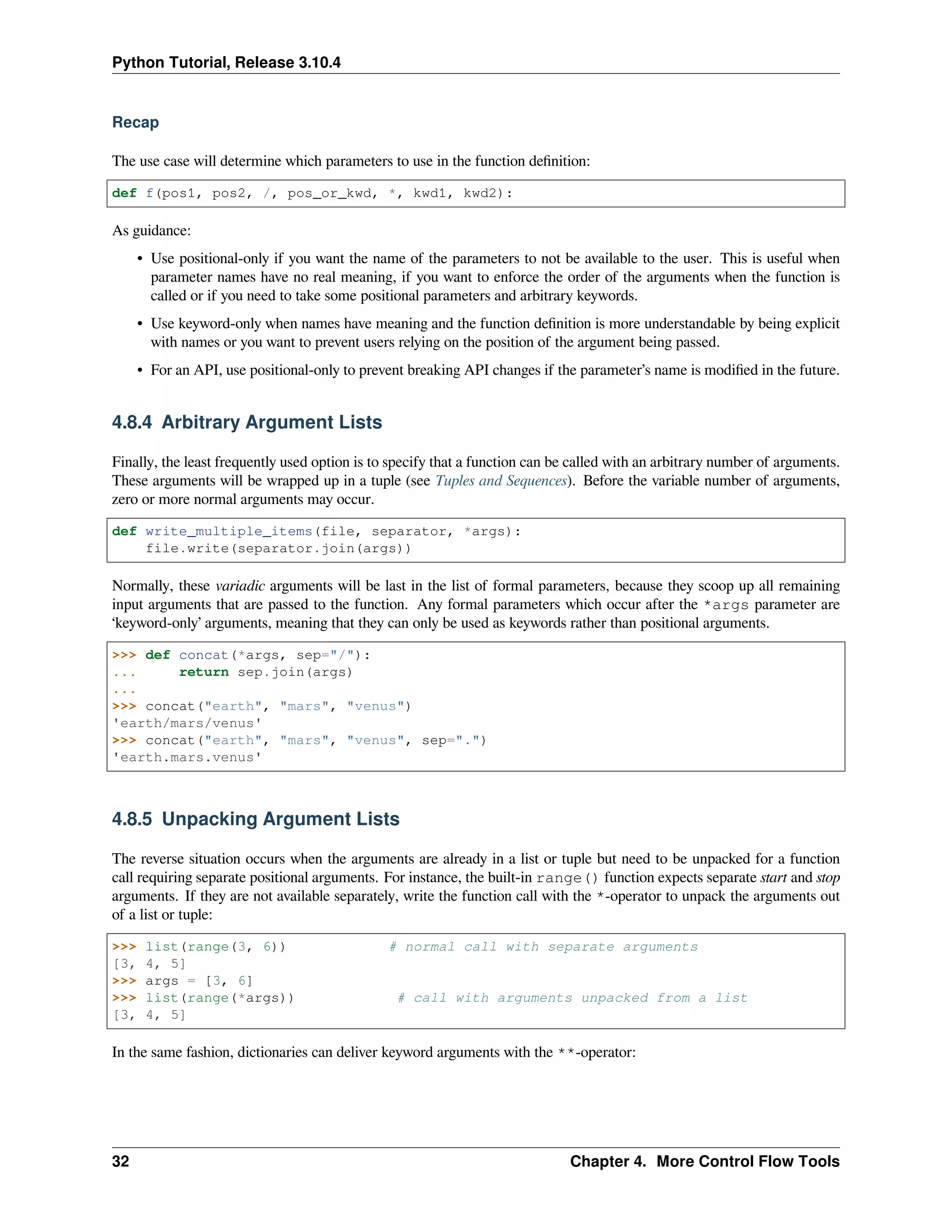 Python Tutorial, Release 3.10.4
Recap
The use case will determine which parameters to use in the function deﬁnition:
def f(pos1, pos2, /, pos_or_kwd, *, kwd1, kwd2):
As guidance:
• Use positional-only if you want the name of the parameters to not be available to the user. This is useful when
parameter names have no real meaning, if you want to enforce the order of the arguments when the function is
called or if you need to take some positional parameters and arbitrary keywords.
• Use keyword-only when names have meaning and the function deﬁnition is more understandable by being explicit
with names or you want to prevent users relying on the position of the argument being passed.
• For an API, use positional-only to prevent breaking API changes if the parameter’s name is modiﬁed in the future.
4.8.4 Arbitrary Argument Lists
Finally, the least frequently used option is to specify that a function can be called with an arbitrary number of arguments.
These arguments will be wrapped up in a tuple (see Tuples and Sequences). Before the variable number of arguments,
zero or more normal arguments may occur.
def write_multiple_items(file, separator, *args):
file.write(separator.join(args))
Normally, these variadic arguments will be last in the list of formal parameters, because they scoop up all remaining
input arguments that are passed to the function. Any formal parameters which occur after the *args parameter are
‘keyword-only’ arguments, meaning that they can only be used as keywords rather than positional arguments.
>>> def concat(*args, sep="/"):
... return sep.join(args)
...
>>> concat("earth", "mars", "venus")
'earth/mars/venus'
>>> concat("earth", "mars", "venus", sep=".")
'earth.mars.venus'
4.8.5 Unpacking Argument Lists
The reverse situation occurs when the arguments are already in a list or tuple but need to be unpacked for a function
call requiring separate positional arguments. For instance, the built-in range() function expects separate start and stop
arguments. If they are not available separately, write the function call with the *-operator to unpack the arguments out
of a list or tuple:
>>> list(range(3, 6)) # normal call with separate arguments
[3, 4, 5]
>>> args = [3, 6]
>>> list(range(*args)) # call with arguments unpacked from a list
[3, 4, 5]
In the same fashion, dictionaries can deliver keyword arguments with the **-operator:
32 Chapter 4. More Control Flow Tools
 