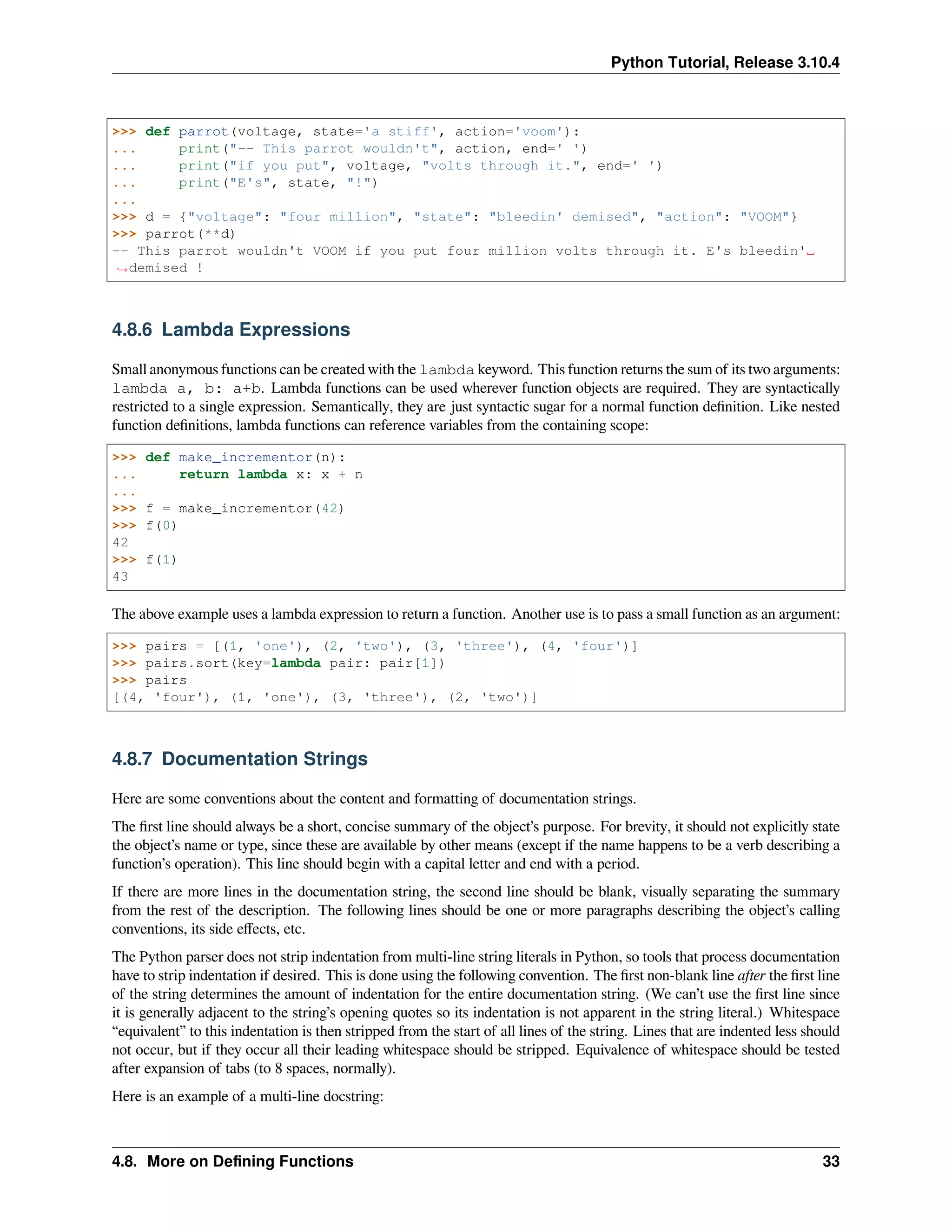Python Tutorial, Release 3.10.4
>>> def parrot(voltage, state='a stiff', action='voom'):
... print("-- This parrot wouldn't", action, end=' ')
... print("if you put", voltage, "volts through it.", end=' ')
... print("E's", state, "!")
...
>>> d = {"voltage": "four million", "state": "bleedin' demised", "action": "VOOM"}
>>> parrot(**d)
-- This parrot wouldn't VOOM if you put four million volts through it. E's bleedin'␣
,
→demised !
4.8.6 Lambda Expressions
Small anonymous functions can be created with the lambda keyword. This function returns the sum of its two arguments:
lambda a, b: a+b. Lambda functions can be used wherever function objects are required. They are syntactically
restricted to a single expression. Semantically, they are just syntactic sugar for a normal function deﬁnition. Like nested
function deﬁnitions, lambda functions can reference variables from the containing scope:
>>> def make_incrementor(n):
... return lambda x: x + n
...
>>> f = make_incrementor(42)
>>> f(0)
42
>>> f(1)
43
The above example uses a lambda expression to return a function. Another use is to pass a small function as an argument:
>>> pairs = [(1, 'one'), (2, 'two'), (3, 'three'), (4, 'four')]
>>> pairs.sort(key=lambda pair: pair[1])
>>> pairs
[(4, 'four'), (1, 'one'), (3, 'three'), (2, 'two')]
4.8.7 Documentation Strings
Here are some conventions about the content and formatting of documentation strings.
The ﬁrst line should always be a short, concise summary of the object’s purpose. For brevity, it should not explicitly state
the object’s name or type, since these are available by other means (except if the name happens to be a verb describing a
function’s operation). This line should begin with a capital letter and end with a period.
If there are more lines in the documentation string, the second line should be blank, visually separating the summary
from the rest of the description. The following lines should be one or more paragraphs describing the object’s calling
conventions, its side eﬀects, etc.
The Python parser does not strip indentation from multi-line string literals in Python, so tools that process documentation
have to strip indentation if desired. This is done using the following convention. The ﬁrst non-blank line after the ﬁrst line
of the string determines the amount of indentation for the entire documentation string. (We can’t use the ﬁrst line since
it is generally adjacent to the string’s opening quotes so its indentation is not apparent in the string literal.) Whitespace
“equivalent” to this indentation is then stripped from the start of all lines of the string. Lines that are indented less should
not occur, but if they occur all their leading whitespace should be stripped. Equivalence of whitespace should be tested
after expansion of tabs (to 8 spaces, normally).
Here is an example of a multi-line docstring:
4.8. More on Deﬁning Functions 33
 