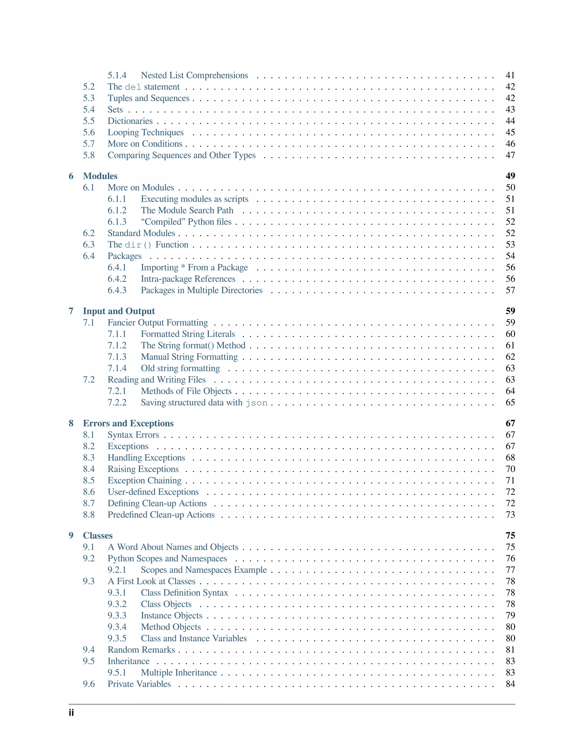 5.1.4 Nested List Comprehensions . . . . . . . . . . . . . . . . . . . . . . . . . . . . . . . . . . 41
5.2 The del statement . . . . . . . . . . . . . . . . . . . . . . . . . . . . . . . . . . . . . . . . . . . . 42
5.3 Tuples and Sequences . . . . . . . . . . . . . . . . . . . . . . . . . . . . . . . . . . . . . . . . . . . 42
5.4 Sets . . . . . . . . . . . . . . . . . . . . . . . . . . . . . . . . . . . . . . . . . . . . . . . . . . . . 43
5.5 Dictionaries . . . . . . . . . . . . . . . . . . . . . . . . . . . . . . . . . . . . . . . . . . . . . . . . 44
5.6 Looping Techniques . . . . . . . . . . . . . . . . . . . . . . . . . . . . . . . . . . . . . . . . . . . 45
5.7 More on Conditions . . . . . . . . . . . . . . . . . . . . . . . . . . . . . . . . . . . . . . . . . . . . 46
5.8 Comparing Sequences and Other Types . . . . . . . . . . . . . . . . . . . . . . . . . . . . . . . . . 47
6 Modules 49
6.1 More on Modules . . . . . . . . . . . . . . . . . . . . . . . . . . . . . . . . . . . . . . . . . . . . . 50
6.1.1 Executing modules as scripts . . . . . . . . . . . . . . . . . . . . . . . . . . . . . . . . . . 51
6.1.2 The Module Search Path . . . . . . . . . . . . . . . . . . . . . . . . . . . . . . . . . . . . 51
6.1.3 “Compiled” Python ﬁles . . . . . . . . . . . . . . . . . . . . . . . . . . . . . . . . . . . . . 52
6.2 Standard Modules . . . . . . . . . . . . . . . . . . . . . . . . . . . . . . . . . . . . . . . . . . . . . 52
6.3 The dir() Function . . . . . . . . . . . . . . . . . . . . . . . . . . . . . . . . . . . . . . . . . . . 53
6.4 Packages . . . . . . . . . . . . . . . . . . . . . . . . . . . . . . . . . . . . . . . . . . . . . . . . . 54
6.4.1 Importing * From a Package . . . . . . . . . . . . . . . . . . . . . . . . . . . . . . . . . . 56
6.4.2 Intra-package References . . . . . . . . . . . . . . . . . . . . . . . . . . . . . . . . . . . . 56
6.4.3 Packages in Multiple Directories . . . . . . . . . . . . . . . . . . . . . . . . . . . . . . . . 57
7 Input and Output 59
7.1 Fancier Output Formatting . . . . . . . . . . . . . . . . . . . . . . . . . . . . . . . . . . . . . . . . 59
7.1.1 Formatted String Literals . . . . . . . . . . . . . . . . . . . . . . . . . . . . . . . . . . . . 60
7.1.2 The String format() Method . . . . . . . . . . . . . . . . . . . . . . . . . . . . . . . . . . . 61
7.1.3 Manual String Formatting . . . . . . . . . . . . . . . . . . . . . . . . . . . . . . . . . . . . 62
7.1.4 Old string formatting . . . . . . . . . . . . . . . . . . . . . . . . . . . . . . . . . . . . . . 63
7.2 Reading and Writing Files . . . . . . . . . . . . . . . . . . . . . . . . . . . . . . . . . . . . . . . . 63
7.2.1 Methods of File Objects . . . . . . . . . . . . . . . . . . . . . . . . . . . . . . . . . . . . . 64
7.2.2 Saving structured data with json . . . . . . . . . . . . . . . . . . . . . . . . . . . . . . . . 65
8 Errors and Exceptions 67
8.1 Syntax Errors . . . . . . . . . . . . . . . . . . . . . . . . . . . . . . . . . . . . . . . . . . . . . . . 67
8.2 Exceptions . . . . . . . . . . . . . . . . . . . . . . . . . . . . . . . . . . . . . . . . . . . . . . . . 67
8.3 Handling Exceptions . . . . . . . . . . . . . . . . . . . . . . . . . . . . . . . . . . . . . . . . . . . 68
8.4 Raising Exceptions . . . . . . . . . . . . . . . . . . . . . . . . . . . . . . . . . . . . . . . . . . . . 70
8.5 Exception Chaining . . . . . . . . . . . . . . . . . . . . . . . . . . . . . . . . . . . . . . . . . . . . 71
8.6 User-deﬁned Exceptions . . . . . . . . . . . . . . . . . . . . . . . . . . . . . . . . . . . . . . . . . 72
8.7 Deﬁning Clean-up Actions . . . . . . . . . . . . . . . . . . . . . . . . . . . . . . . . . . . . . . . . 72
8.8 Predeﬁned Clean-up Actions . . . . . . . . . . . . . . . . . . . . . . . . . . . . . . . . . . . . . . . 73
9 Classes 75
9.1 A Word About Names and Objects . . . . . . . . . . . . . . . . . . . . . . . . . . . . . . . . . . . . 75
9.2 Python Scopes and Namespaces . . . . . . . . . . . . . . . . . . . . . . . . . . . . . . . . . . . . . 76
9.2.1 Scopes and Namespaces Example . . . . . . . . . . . . . . . . . . . . . . . . . . . . . . . . 77
9.3 A First Look at Classes . . . . . . . . . . . . . . . . . . . . . . . . . . . . . . . . . . . . . . . . . . 78
9.3.1 Class Deﬁnition Syntax . . . . . . . . . . . . . . . . . . . . . . . . . . . . . . . . . . . . . 78
9.3.2 Class Objects . . . . . . . . . . . . . . . . . . . . . . . . . . . . . . . . . . . . . . . . . . 78
9.3.3 Instance Objects . . . . . . . . . . . . . . . . . . . . . . . . . . . . . . . . . . . . . . . . . 79
9.3.4 Method Objects . . . . . . . . . . . . . . . . . . . . . . . . . . . . . . . . . . . . . . . . . 80
9.3.5 Class and Instance Variables . . . . . . . . . . . . . . . . . . . . . . . . . . . . . . . . . . 80
9.4 Random Remarks . . . . . . . . . . . . . . . . . . . . . . . . . . . . . . . . . . . . . . . . . . . . . 81
9.5 Inheritance . . . . . . . . . . . . . . . . . . . . . . . . . . . . . . . . . . . . . . . . . . . . . . . . 83
9.5.1 Multiple Inheritance . . . . . . . . . . . . . . . . . . . . . . . . . . . . . . . . . . . . . . . 83
9.6 Private Variables . . . . . . . . . . . . . . . . . . . . . . . . . . . . . . . . . . . . . . . . . . . . . 84
ii
 