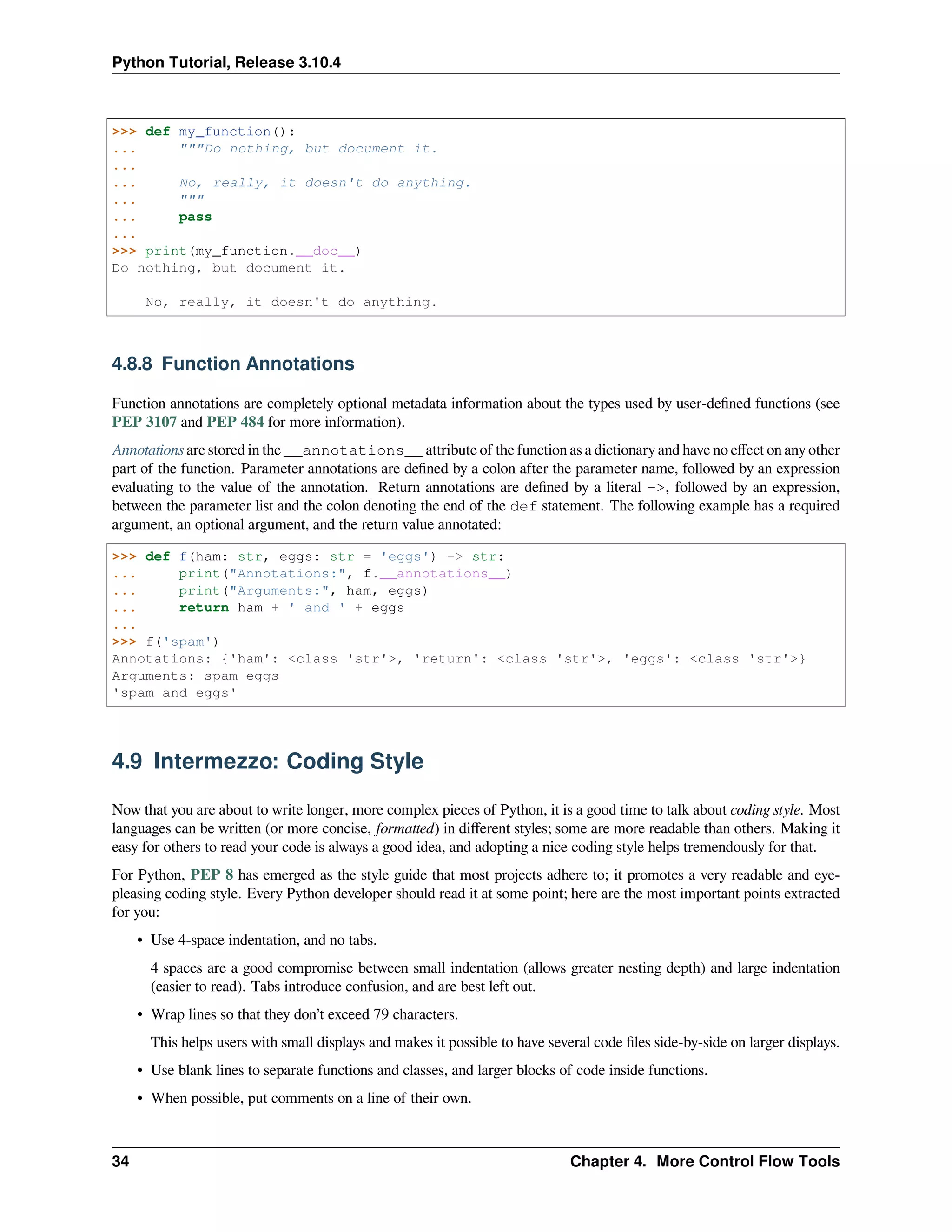 Python Tutorial, Release 3.10.4
>>> def my_function():
... """Do nothing, but document it.
...
... No, really, it doesn't do anything.
... """
... pass
...
>>> print(my_function.__doc__)
Do nothing, but document it.
No, really, it doesn't do anything.
4.8.8 Function Annotations
Function annotations are completely optional metadata information about the types used by user-deﬁned functions (see
PEP 3107 and PEP 484 for more information).
Annotations are stored in the __annotations__ attribute of the function as a dictionary and have no eﬀect on any other
part of the function. Parameter annotations are deﬁned by a colon after the parameter name, followed by an expression
evaluating to the value of the annotation. Return annotations are deﬁned by a literal ->, followed by an expression,
between the parameter list and the colon denoting the end of the def statement. The following example has a required
argument, an optional argument, and the return value annotated:
>>> def f(ham: str, eggs: str = 'eggs') -> str:
... print("Annotations:", f.__annotations__)
... print("Arguments:", ham, eggs)
... return ham + ' and ' + eggs
...
>>> f('spam')
Annotations: {'ham': <class 'str'>, 'return': <class 'str'>, 'eggs': <class 'str'>}
Arguments: spam eggs
'spam and eggs'
4.9 Intermezzo: Coding Style
Now that you are about to write longer, more complex pieces of Python, it is a good time to talk about coding style. Most
languages can be written (or more concise, formatted) in diﬀerent styles; some are more readable than others. Making it
easy for others to read your code is always a good idea, and adopting a nice coding style helps tremendously for that.
For Python, PEP 8 has emerged as the style guide that most projects adhere to; it promotes a very readable and eye-
pleasing coding style. Every Python developer should read it at some point; here are the most important points extracted
for you:
• Use 4-space indentation, and no tabs.
4 spaces are a good compromise between small indentation (allows greater nesting depth) and large indentation
(easier to read). Tabs introduce confusion, and are best left out.
• Wrap lines so that they don’t exceed 79 characters.
This helps users with small displays and makes it possible to have several code ﬁles side-by-side on larger displays.
• Use blank lines to separate functions and classes, and larger blocks of code inside functions.
• When possible, put comments on a line of their own.
34 Chapter 4. More Control Flow Tools
 