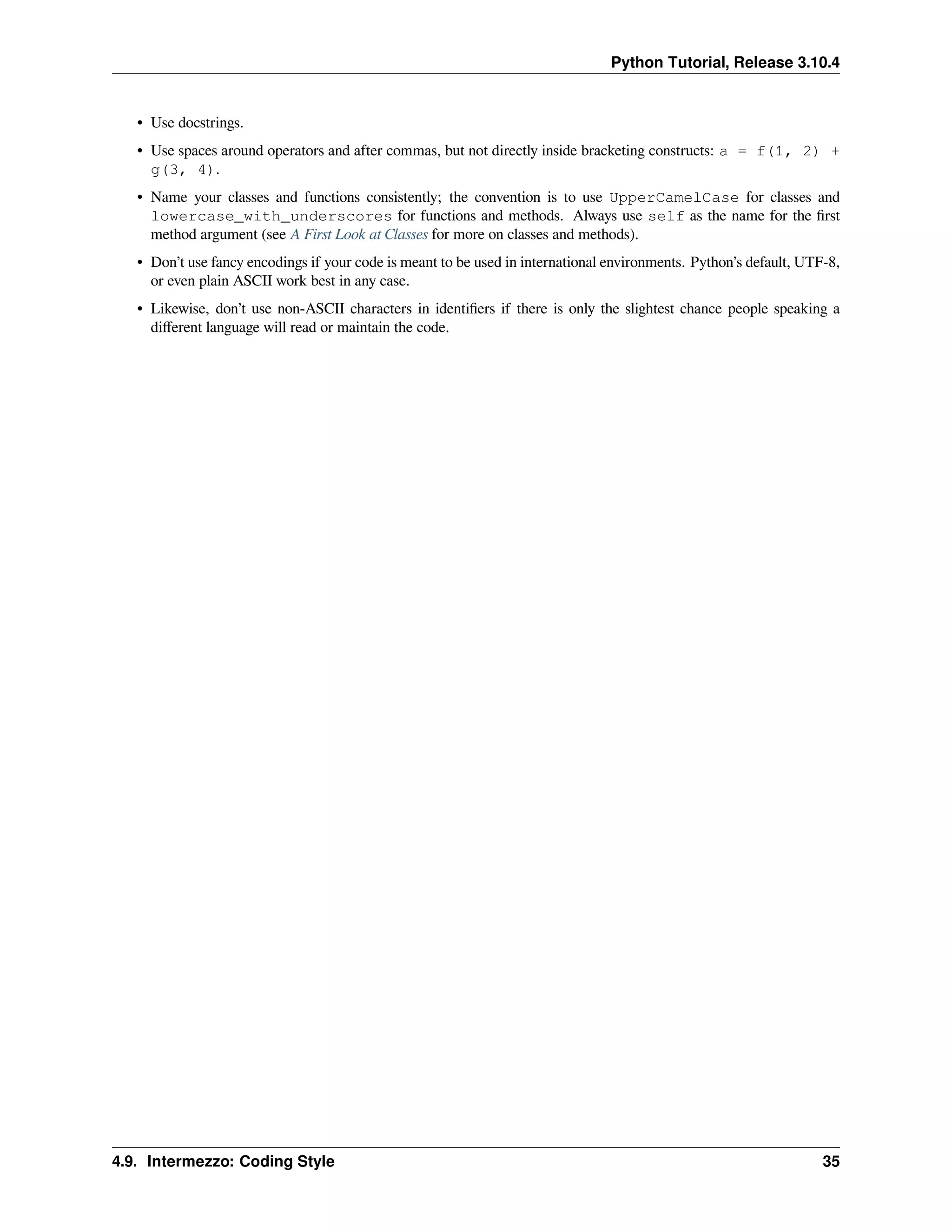 Python Tutorial, Release 3.10.4
• Use docstrings.
• Use spaces around operators and after commas, but not directly inside bracketing constructs: a = f(1, 2) +
g(3, 4).
• Name your classes and functions consistently; the convention is to use UpperCamelCase for classes and
lowercase_with_underscores for functions and methods. Always use self as the name for the ﬁrst
method argument (see A First Look at Classes for more on classes and methods).
• Don’t use fancy encodings if your code is meant to be used in international environments. Python’s default, UTF-8,
or even plain ASCII work best in any case.
• Likewise, don’t use non-ASCII characters in identiﬁers if there is only the slightest chance people speaking a
diﬀerent language will read or maintain the code.
4.9. Intermezzo: Coding Style 35
 