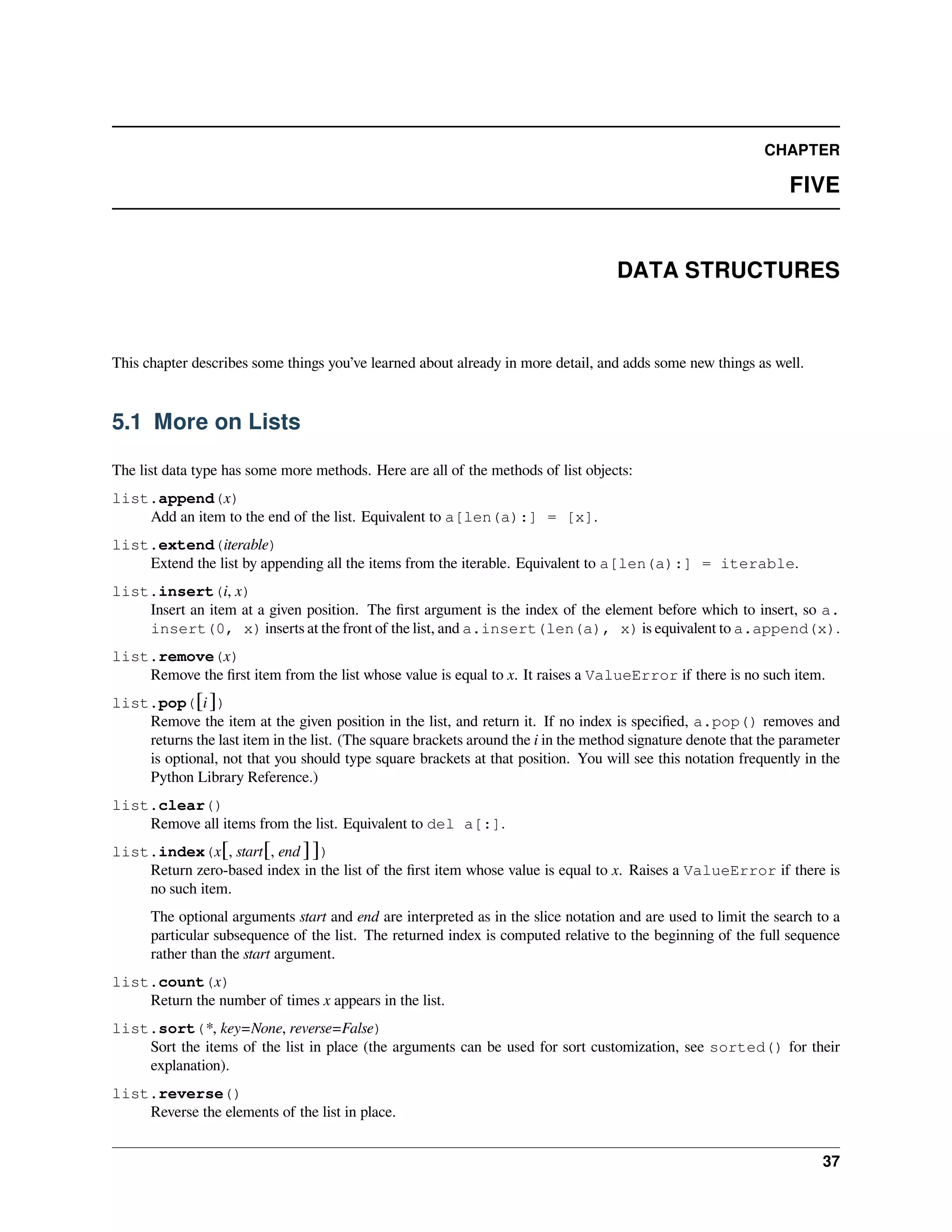 CHAPTER
FIVE
DATA STRUCTURES
This chapter describes some things you’ve learned about already in more detail, and adds some new things as well.
5.1 More on Lists
The list data type has some more methods. Here are all of the methods of list objects:
list.append(x)
Add an item to the end of the list. Equivalent to a[len(a):] = [x].
list.extend(iterable)
Extend the list by appending all the items from the iterable. Equivalent to a[len(a):] = iterable.
list.insert(i, x)
Insert an item at a given position. The ﬁrst argument is the index of the element before which to insert, so a.
insert(0, x) inserts at the front of the list, and a.insert(len(a), x) is equivalent to a.append(x).
list.remove(x)
Remove the ﬁrst item from the list whose value is equal to x. It raises a ValueError if there is no such item.
list.pop([i ])
Remove the item at the given position in the list, and return it. If no index is speciﬁed, a.pop() removes and
returns the last item in the list. (The square brackets around the i in the method signature denote that the parameter
is optional, not that you should type square brackets at that position. You will see this notation frequently in the
Python Library Reference.)
list.clear()
Remove all items from the list. Equivalent to del a[:].
list.index(x[, start[, end ]])
Return zero-based index in the list of the ﬁrst item whose value is equal to x. Raises a ValueError if there is
no such item.
The optional arguments start and end are interpreted as in the slice notation and are used to limit the search to a
particular subsequence of the list. The returned index is computed relative to the beginning of the full sequence
rather than the start argument.
list.count(x)
Return the number of times x appears in the list.
list.sort(*, key=None, reverse=False)
Sort the items of the list in place (the arguments can be used for sort customization, see sorted() for their
explanation).
list.reverse()
Reverse the elements of the list in place.
37
 