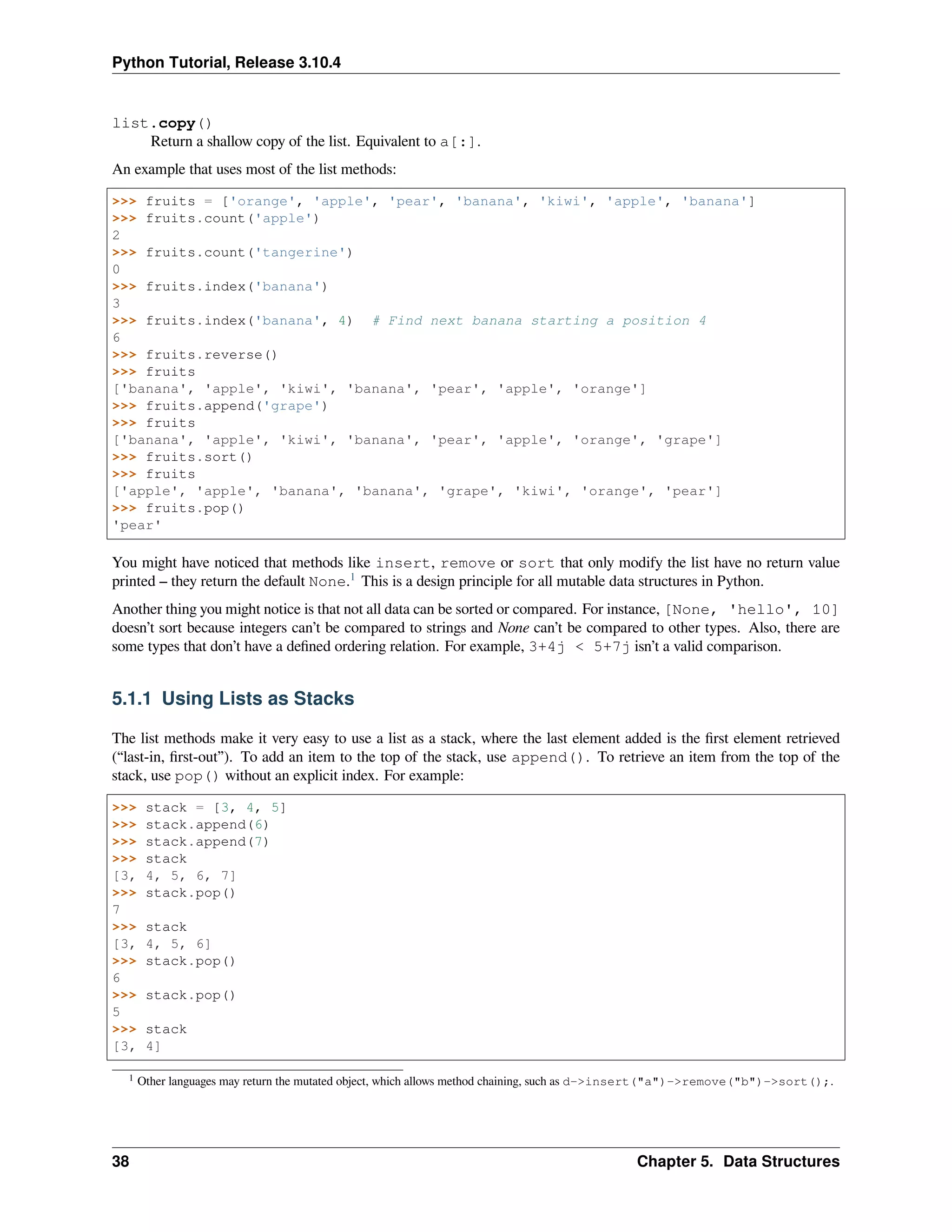 Python Tutorial, Release 3.10.4
list.copy()
Return a shallow copy of the list. Equivalent to a[:].
An example that uses most of the list methods:
>>> fruits = ['orange', 'apple', 'pear', 'banana', 'kiwi', 'apple', 'banana']
>>> fruits.count('apple')
2
>>> fruits.count('tangerine')
0
>>> fruits.index('banana')
3
>>> fruits.index('banana', 4) # Find next banana starting a position 4
6
>>> fruits.reverse()
>>> fruits
['banana', 'apple', 'kiwi', 'banana', 'pear', 'apple', 'orange']
>>> fruits.append('grape')
>>> fruits
['banana', 'apple', 'kiwi', 'banana', 'pear', 'apple', 'orange', 'grape']
>>> fruits.sort()
>>> fruits
['apple', 'apple', 'banana', 'banana', 'grape', 'kiwi', 'orange', 'pear']
>>> fruits.pop()
'pear'
You might have noticed that methods like insert, remove or sort that only modify the list have no return value
printed – they return the default None.1
This is a design principle for all mutable data structures in Python.
Another thing you might notice is that not all data can be sorted or compared. For instance, [None, 'hello', 10]
doesn’t sort because integers can’t be compared to strings and None can’t be compared to other types. Also, there are
some types that don’t have a deﬁned ordering relation. For example, 3+4j < 5+7j isn’t a valid comparison.
5.1.1 Using Lists as Stacks
The list methods make it very easy to use a list as a stack, where the last element added is the ﬁrst element retrieved
(“last-in, ﬁrst-out”). To add an item to the top of the stack, use append(). To retrieve an item from the top of the
stack, use pop() without an explicit index. For example:
>>> stack = [3, 4, 5]
>>> stack.append(6)
>>> stack.append(7)
>>> stack
[3, 4, 5, 6, 7]
>>> stack.pop()
7
>>> stack
[3, 4, 5, 6]
>>> stack.pop()
6
>>> stack.pop()
5
>>> stack
[3, 4]
1 Other languages may return the mutated object, which allows method chaining, such as d->insert("a")->remove("b")->sort();.
38 Chapter 5. Data Structures
 