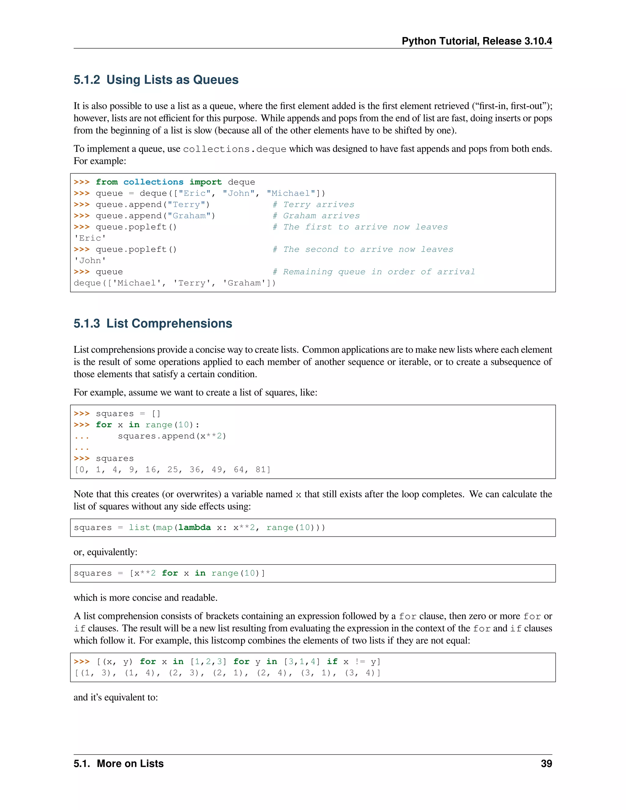 Python Tutorial, Release 3.10.4
5.1.2 Using Lists as Queues
It is also possible to use a list as a queue, where the ﬁrst element added is the ﬁrst element retrieved (“ﬁrst-in, ﬁrst-out”);
however, lists are not eﬃcient for this purpose. While appends and pops from the end of list are fast, doing inserts or pops
from the beginning of a list is slow (because all of the other elements have to be shifted by one).
To implement a queue, use collections.deque which was designed to have fast appends and pops from both ends.
For example:
>>> from collections import deque
>>> queue = deque(["Eric", "John", "Michael"])
>>> queue.append("Terry") # Terry arrives
>>> queue.append("Graham") # Graham arrives
>>> queue.popleft() # The first to arrive now leaves
'Eric'
>>> queue.popleft() # The second to arrive now leaves
'John'
>>> queue # Remaining queue in order of arrival
deque(['Michael', 'Terry', 'Graham'])
5.1.3 List Comprehensions
List comprehensions provide a concise way to create lists. Common applications are to make new lists where each element
is the result of some operations applied to each member of another sequence or iterable, or to create a subsequence of
those elements that satisfy a certain condition.
For example, assume we want to create a list of squares, like:
>>> squares = []
>>> for x in range(10):
... squares.append(x**2)
...
>>> squares
[0, 1, 4, 9, 16, 25, 36, 49, 64, 81]
Note that this creates (or overwrites) a variable named x that still exists after the loop completes. We can calculate the
list of squares without any side eﬀects using:
squares = list(map(lambda x: x**2, range(10)))
or, equivalently:
squares = [x**2 for x in range(10)]
which is more concise and readable.
A list comprehension consists of brackets containing an expression followed by a for clause, then zero or more for or
if clauses. The result will be a new list resulting from evaluating the expression in the context of the for and if clauses
which follow it. For example, this listcomp combines the elements of two lists if they are not equal:
>>> [(x, y) for x in [1,2,3] for y in [3,1,4] if x != y]
[(1, 3), (1, 4), (2, 3), (2, 1), (2, 4), (3, 1), (3, 4)]
and it’s equivalent to:
5.1. More on Lists 39
 