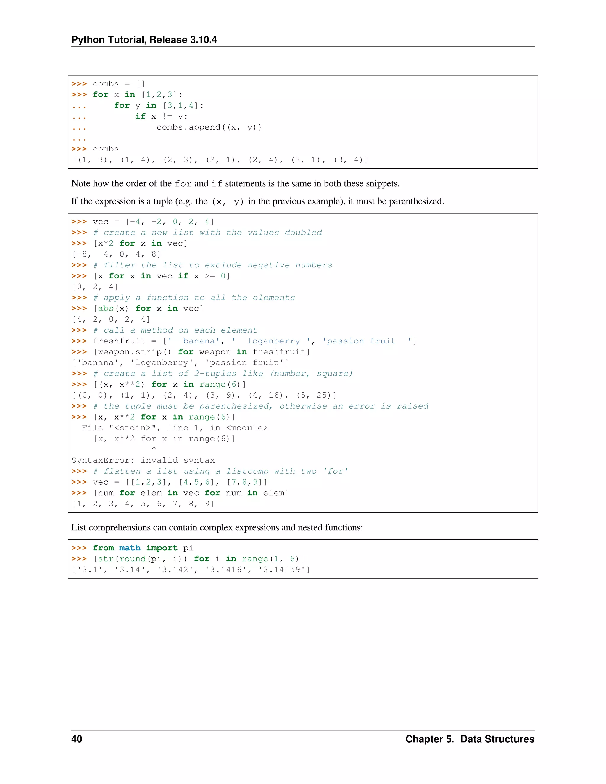 Python Tutorial, Release 3.10.4
>>> combs = []
>>> for x in [1,2,3]:
... for y in [3,1,4]:
... if x != y:
... combs.append((x, y))
...
>>> combs
[(1, 3), (1, 4), (2, 3), (2, 1), (2, 4), (3, 1), (3, 4)]
Note how the order of the for and if statements is the same in both these snippets.
If the expression is a tuple (e.g. the (x, y) in the previous example), it must be parenthesized.
>>> vec = [-4, -2, 0, 2, 4]
>>> # create a new list with the values doubled
>>> [x*2 for x in vec]
[-8, -4, 0, 4, 8]
>>> # filter the list to exclude negative numbers
>>> [x for x in vec if x >= 0]
[0, 2, 4]
>>> # apply a function to all the elements
>>> [abs(x) for x in vec]
[4, 2, 0, 2, 4]
>>> # call a method on each element
>>> freshfruit = [' banana', ' loganberry ', 'passion fruit ']
>>> [weapon.strip() for weapon in freshfruit]
['banana', 'loganberry', 'passion fruit']
>>> # create a list of 2-tuples like (number, square)
>>> [(x, x**2) for x in range(6)]
[(0, 0), (1, 1), (2, 4), (3, 9), (4, 16), (5, 25)]
>>> # the tuple must be parenthesized, otherwise an error is raised
>>> [x, x**2 for x in range(6)]
File "<stdin>", line 1, in <module>
[x, x**2 for x in range(6)]
^
SyntaxError: invalid syntax
>>> # flatten a list using a listcomp with two 'for'
>>> vec = [[1,2,3], [4,5,6], [7,8,9]]
>>> [num for elem in vec for num in elem]
[1, 2, 3, 4, 5, 6, 7, 8, 9]
List comprehensions can contain complex expressions and nested functions:
>>> from math import pi
>>> [str(round(pi, i)) for i in range(1, 6)]
['3.1', '3.14', '3.142', '3.1416', '3.14159']
40 Chapter 5. Data Structures
 