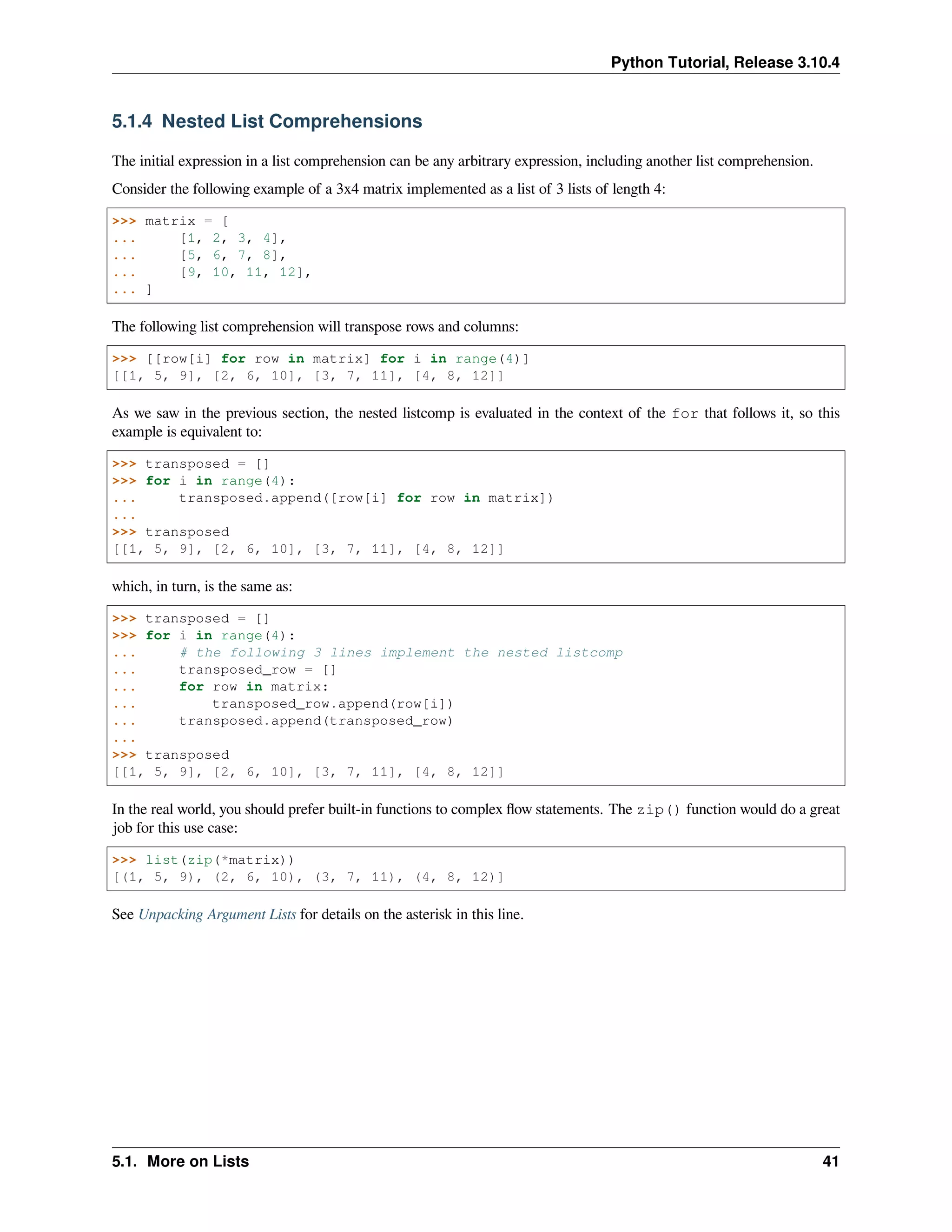 Python Tutorial, Release 3.10.4
5.1.4 Nested List Comprehensions
The initial expression in a list comprehension can be any arbitrary expression, including another list comprehension.
Consider the following example of a 3x4 matrix implemented as a list of 3 lists of length 4:
>>> matrix = [
... [1, 2, 3, 4],
... [5, 6, 7, 8],
... [9, 10, 11, 12],
... ]
The following list comprehension will transpose rows and columns:
>>> [[row[i] for row in matrix] for i in range(4)]
[[1, 5, 9], [2, 6, 10], [3, 7, 11], [4, 8, 12]]
As we saw in the previous section, the nested listcomp is evaluated in the context of the for that follows it, so this
example is equivalent to:
>>> transposed = []
>>> for i in range(4):
... transposed.append([row[i] for row in matrix])
...
>>> transposed
[[1, 5, 9], [2, 6, 10], [3, 7, 11], [4, 8, 12]]
which, in turn, is the same as:
>>> transposed = []
>>> for i in range(4):
... # the following 3 lines implement the nested listcomp
... transposed_row = []
... for row in matrix:
... transposed_row.append(row[i])
... transposed.append(transposed_row)
...
>>> transposed
[[1, 5, 9], [2, 6, 10], [3, 7, 11], [4, 8, 12]]
In the real world, you should prefer built-in functions to complex ﬂow statements. The zip() function would do a great
job for this use case:
>>> list(zip(*matrix))
[(1, 5, 9), (2, 6, 10), (3, 7, 11), (4, 8, 12)]
See Unpacking Argument Lists for details on the asterisk in this line.
5.1. More on Lists 41
 