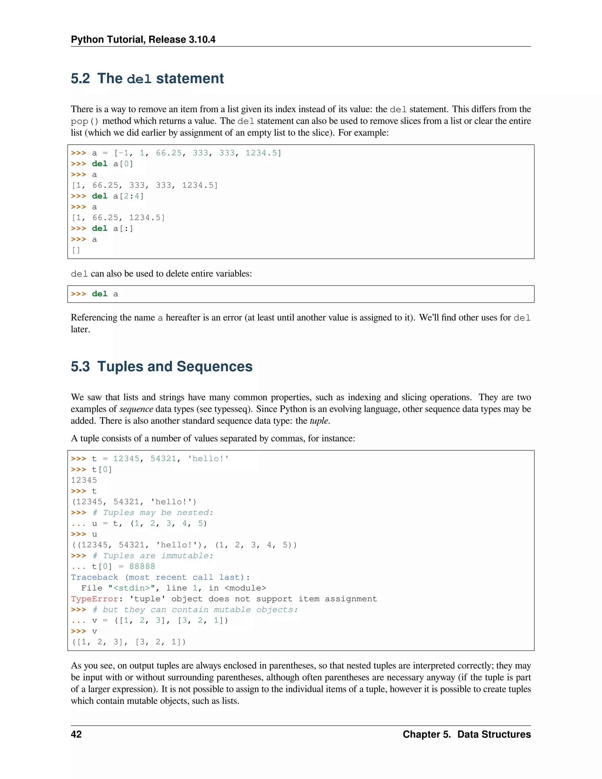 Python Tutorial, Release 3.10.4
5.2 The del statement
There is a way to remove an item from a list given its index instead of its value: the del statement. This diﬀers from the
pop() method which returns a value. The del statement can also be used to remove slices from a list or clear the entire
list (which we did earlier by assignment of an empty list to the slice). For example:
>>> a = [-1, 1, 66.25, 333, 333, 1234.5]
>>> del a[0]
>>> a
[1, 66.25, 333, 333, 1234.5]
>>> del a[2:4]
>>> a
[1, 66.25, 1234.5]
>>> del a[:]
>>> a
[]
del can also be used to delete entire variables:
>>> del a
Referencing the name a hereafter is an error (at least until another value is assigned to it). We’ll ﬁnd other uses for del
later.
5.3 Tuples and Sequences
We saw that lists and strings have many common properties, such as indexing and slicing operations. They are two
examples of sequence data types (see typesseq). Since Python is an evolving language, other sequence data types may be
added. There is also another standard sequence data type: the tuple.
A tuple consists of a number of values separated by commas, for instance:
>>> t = 12345, 54321, 'hello!'
>>> t[0]
12345
>>> t
(12345, 54321, 'hello!')
>>> # Tuples may be nested:
... u = t, (1, 2, 3, 4, 5)
>>> u
((12345, 54321, 'hello!'), (1, 2, 3, 4, 5))
>>> # Tuples are immutable:
... t[0] = 88888
Traceback (most recent call last):
File "<stdin>", line 1, in <module>
TypeError: 'tuple' object does not support item assignment
>>> # but they can contain mutable objects:
... v = ([1, 2, 3], [3, 2, 1])
>>> v
([1, 2, 3], [3, 2, 1])
As you see, on output tuples are always enclosed in parentheses, so that nested tuples are interpreted correctly; they may
be input with or without surrounding parentheses, although often parentheses are necessary anyway (if the tuple is part
of a larger expression). It is not possible to assign to the individual items of a tuple, however it is possible to create tuples
which contain mutable objects, such as lists.
42 Chapter 5. Data Structures
 
