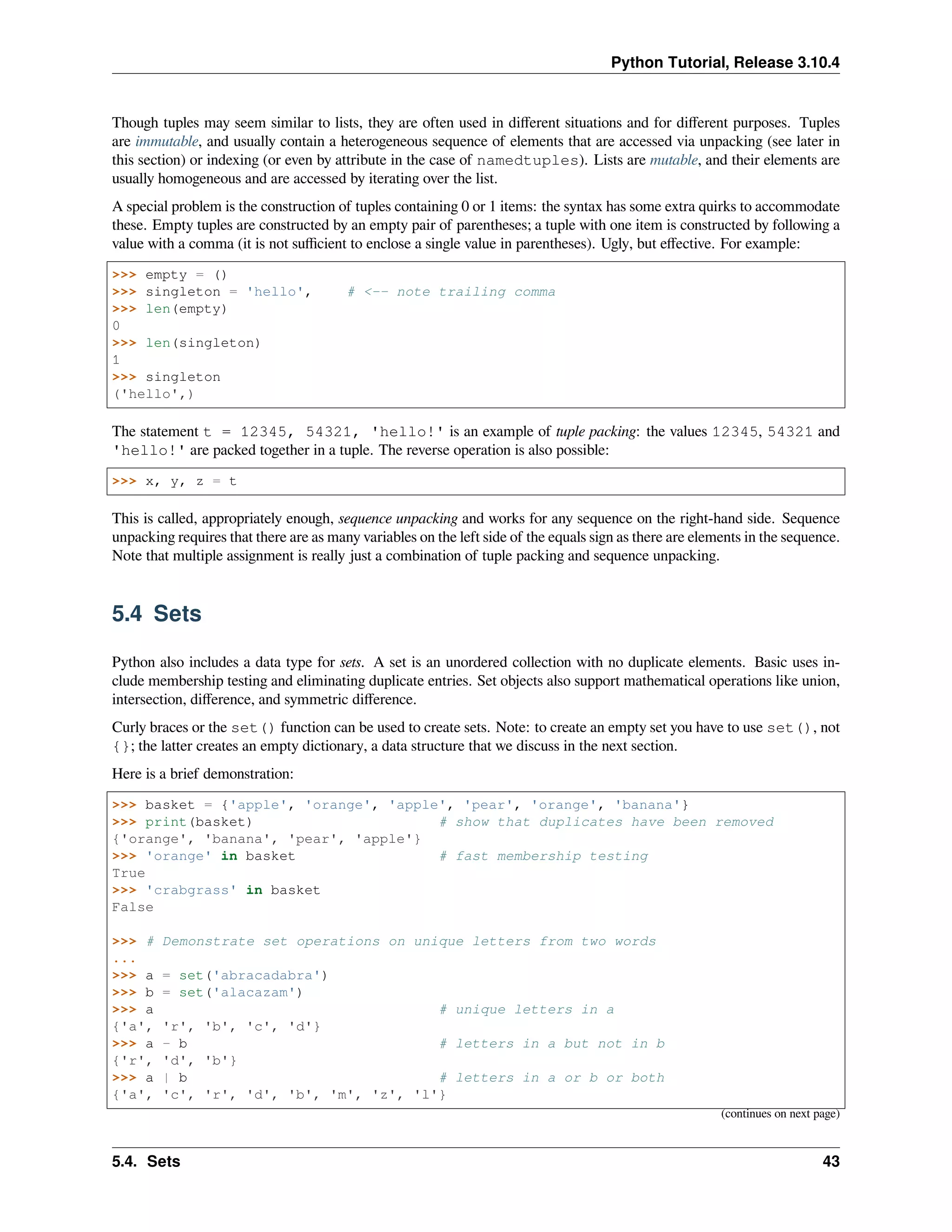 Python Tutorial, Release 3.10.4
Though tuples may seem similar to lists, they are often used in diﬀerent situations and for diﬀerent purposes. Tuples
are immutable, and usually contain a heterogeneous sequence of elements that are accessed via unpacking (see later in
this section) or indexing (or even by attribute in the case of namedtuples). Lists are mutable, and their elements are
usually homogeneous and are accessed by iterating over the list.
A special problem is the construction of tuples containing 0 or 1 items: the syntax has some extra quirks to accommodate
these. Empty tuples are constructed by an empty pair of parentheses; a tuple with one item is constructed by following a
value with a comma (it is not suﬃcient to enclose a single value in parentheses). Ugly, but eﬀective. For example:
>>> empty = ()
>>> singleton = 'hello', # <-- note trailing comma
>>> len(empty)
0
>>> len(singleton)
1
>>> singleton
('hello',)
The statement t = 12345, 54321, 'hello!' is an example of tuple packing: the values 12345, 54321 and
'hello!' are packed together in a tuple. The reverse operation is also possible:
>>> x, y, z = t
This is called, appropriately enough, sequence unpacking and works for any sequence on the right-hand side. Sequence
unpacking requires that there are as many variables on the left side of the equals sign as there are elements in the sequence.
Note that multiple assignment is really just a combination of tuple packing and sequence unpacking.
5.4 Sets
Python also includes a data type for sets. A set is an unordered collection with no duplicate elements. Basic uses in-
clude membership testing and eliminating duplicate entries. Set objects also support mathematical operations like union,
intersection, diﬀerence, and symmetric diﬀerence.
Curly braces or the set() function can be used to create sets. Note: to create an empty set you have to use set(), not
{}; the latter creates an empty dictionary, a data structure that we discuss in the next section.
Here is a brief demonstration:
>>> basket = {'apple', 'orange', 'apple', 'pear', 'orange', 'banana'}
>>> print(basket) # show that duplicates have been removed
{'orange', 'banana', 'pear', 'apple'}
>>> 'orange' in basket # fast membership testing
True
>>> 'crabgrass' in basket
False
>>> # Demonstrate set operations on unique letters from two words
...
>>> a = set('abracadabra')
>>> b = set('alacazam')
>>> a # unique letters in a
{'a', 'r', 'b', 'c', 'd'}
>>> a - b # letters in a but not in b
{'r', 'd', 'b'}
>>> a | b # letters in a or b or both
{'a', 'c', 'r', 'd', 'b', 'm', 'z', 'l'}
(continues on next page)
5.4. Sets 43
 