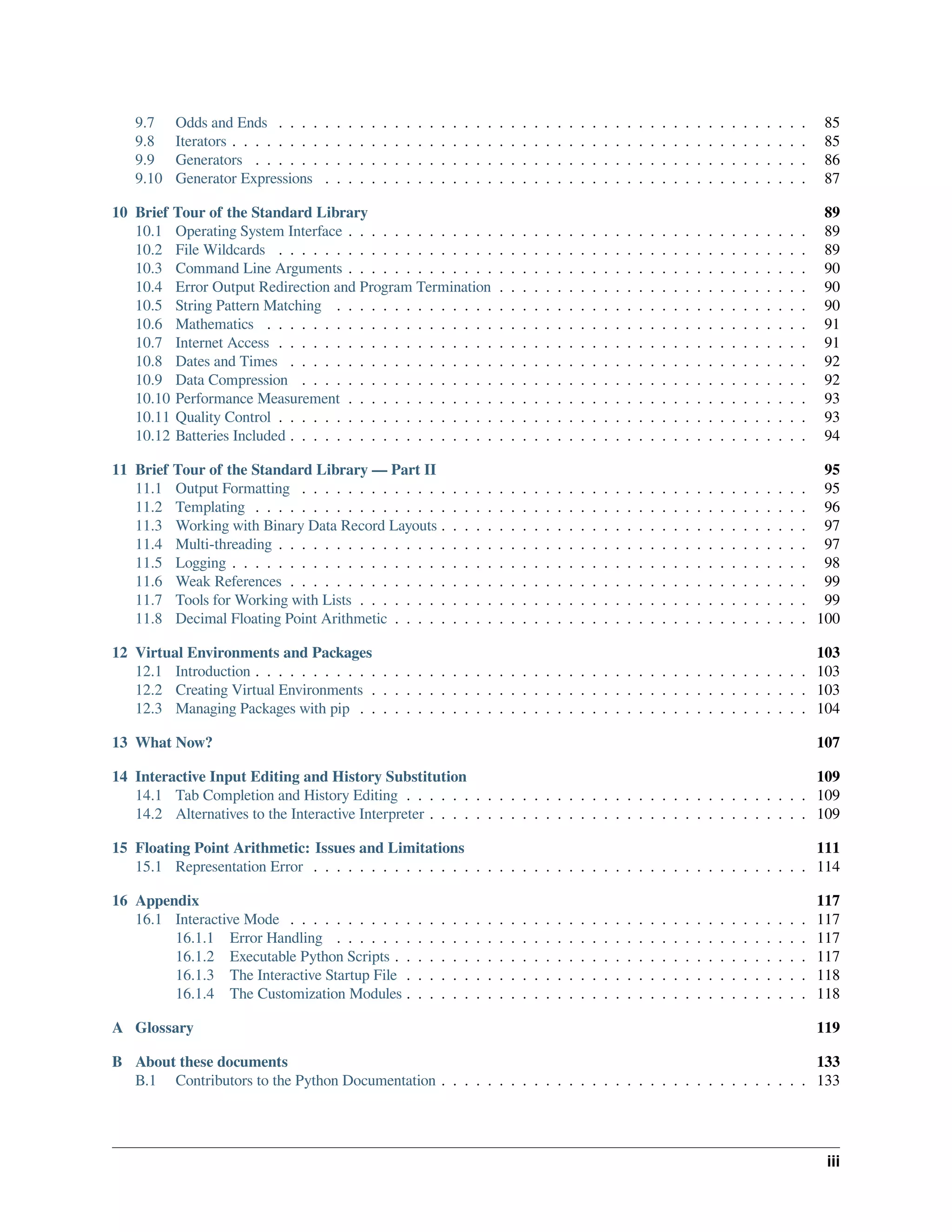 9.7 Odds and Ends . . . . . . . . . . . . . . . . . . . . . . . . . . . . . . . . . . . . . . . . . . . . . . 85
9.8 Iterators . . . . . . . . . . . . . . . . . . . . . . . . . . . . . . . . . . . . . . . . . . . . . . . . . . 85
9.9 Generators . . . . . . . . . . . . . . . . . . . . . . . . . . . . . . . . . . . . . . . . . . . . . . . . 86
9.10 Generator Expressions . . . . . . . . . . . . . . . . . . . . . . . . . . . . . . . . . . . . . . . . . . 87
10 Brief Tour of the Standard Library 89
10.1 Operating System Interface . . . . . . . . . . . . . . . . . . . . . . . . . . . . . . . . . . . . . . . . 89
10.2 File Wildcards . . . . . . . . . . . . . . . . . . . . . . . . . . . . . . . . . . . . . . . . . . . . . . 89
10.3 Command Line Arguments . . . . . . . . . . . . . . . . . . . . . . . . . . . . . . . . . . . . . . . . 90
10.4 Error Output Redirection and Program Termination . . . . . . . . . . . . . . . . . . . . . . . . . . . 90
10.5 String Pattern Matching . . . . . . . . . . . . . . . . . . . . . . . . . . . . . . . . . . . . . . . . . 90
10.6 Mathematics . . . . . . . . . . . . . . . . . . . . . . . . . . . . . . . . . . . . . . . . . . . . . . . 91
10.7 Internet Access . . . . . . . . . . . . . . . . . . . . . . . . . . . . . . . . . . . . . . . . . . . . . . 91
10.8 Dates and Times . . . . . . . . . . . . . . . . . . . . . . . . . . . . . . . . . . . . . . . . . . . . . 92
10.9 Data Compression . . . . . . . . . . . . . . . . . . . . . . . . . . . . . . . . . . . . . . . . . . . . 92
10.10 Performance Measurement . . . . . . . . . . . . . . . . . . . . . . . . . . . . . . . . . . . . . . . . 93
10.11 Quality Control . . . . . . . . . . . . . . . . . . . . . . . . . . . . . . . . . . . . . . . . . . . . . . 93
10.12 Batteries Included . . . . . . . . . . . . . . . . . . . . . . . . . . . . . . . . . . . . . . . . . . . . . 94
11 Brief Tour of the Standard Library — Part II 95
11.1 Output Formatting . . . . . . . . . . . . . . . . . . . . . . . . . . . . . . . . . . . . . . . . . . . . 95
11.2 Templating . . . . . . . . . . . . . . . . . . . . . . . . . . . . . . . . . . . . . . . . . . . . . . . . 96
11.3 Working with Binary Data Record Layouts . . . . . . . . . . . . . . . . . . . . . . . . . . . . . . . . 97
11.4 Multi-threading . . . . . . . . . . . . . . . . . . . . . . . . . . . . . . . . . . . . . . . . . . . . . . 97
11.5 Logging . . . . . . . . . . . . . . . . . . . . . . . . . . . . . . . . . . . . . . . . . . . . . . . . . . 98
11.6 Weak References . . . . . . . . . . . . . . . . . . . . . . . . . . . . . . . . . . . . . . . . . . . . . 99
11.7 Tools for Working with Lists . . . . . . . . . . . . . . . . . . . . . . . . . . . . . . . . . . . . . . . 99
11.8 Decimal Floating Point Arithmetic . . . . . . . . . . . . . . . . . . . . . . . . . . . . . . . . . . . . 100
12 Virtual Environments and Packages 103
12.1 Introduction . . . . . . . . . . . . . . . . . . . . . . . . . . . . . . . . . . . . . . . . . . . . . . . . 103
12.2 Creating Virtual Environments . . . . . . . . . . . . . . . . . . . . . . . . . . . . . . . . . . . . . . 103
12.3 Managing Packages with pip . . . . . . . . . . . . . . . . . . . . . . . . . . . . . . . . . . . . . . . 104
13 What Now? 107
14 Interactive Input Editing and History Substitution 109
14.1 Tab Completion and History Editing . . . . . . . . . . . . . . . . . . . . . . . . . . . . . . . . . . . 109
14.2 Alternatives to the Interactive Interpreter . . . . . . . . . . . . . . . . . . . . . . . . . . . . . . . . . 109
15 Floating Point Arithmetic: Issues and Limitations 111
15.1 Representation Error . . . . . . . . . . . . . . . . . . . . . . . . . . . . . . . . . . . . . . . . . . . 114
16 Appendix 117
16.1 Interactive Mode . . . . . . . . . . . . . . . . . . . . . . . . . . . . . . . . . . . . . . . . . . . . . 117
16.1.1 Error Handling . . . . . . . . . . . . . . . . . . . . . . . . . . . . . . . . . . . . . . . . . 117
16.1.2 Executable Python Scripts . . . . . . . . . . . . . . . . . . . . . . . . . . . . . . . . . . . . 117
16.1.3 The Interactive Startup File . . . . . . . . . . . . . . . . . . . . . . . . . . . . . . . . . . . 118
16.1.4 The Customization Modules . . . . . . . . . . . . . . . . . . . . . . . . . . . . . . . . . . . 118
A Glossary 119
B About these documents 133
B.1 Contributors to the Python Documentation . . . . . . . . . . . . . . . . . . . . . . . . . . . . . . . . 133
iii
 