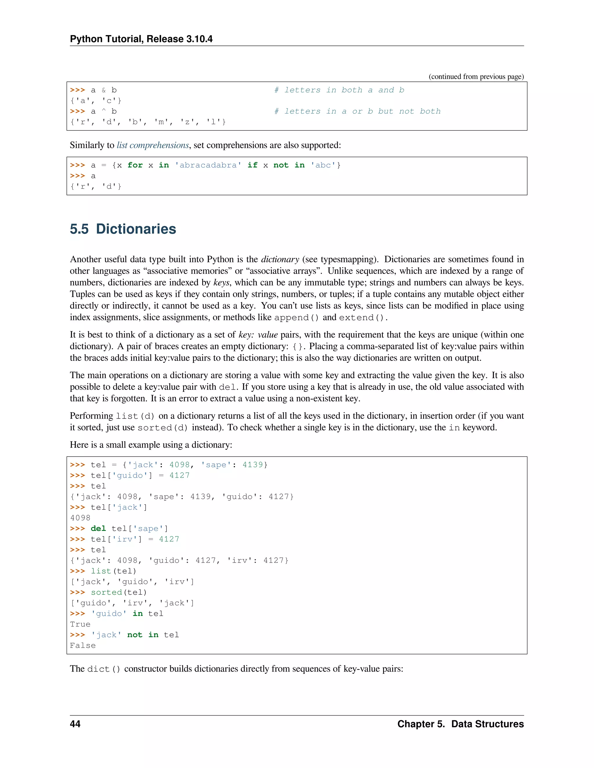 Python Tutorial, Release 3.10.4
(continued from previous page)
>>> a & b # letters in both a and b
{'a', 'c'}
>>> a ^ b # letters in a or b but not both
{'r', 'd', 'b', 'm', 'z', 'l'}
Similarly to list comprehensions, set comprehensions are also supported:
>>> a = {x for x in 'abracadabra' if x not in 'abc'}
>>> a
{'r', 'd'}
5.5 Dictionaries
Another useful data type built into Python is the dictionary (see typesmapping). Dictionaries are sometimes found in
other languages as “associative memories” or “associative arrays”. Unlike sequences, which are indexed by a range of
numbers, dictionaries are indexed by keys, which can be any immutable type; strings and numbers can always be keys.
Tuples can be used as keys if they contain only strings, numbers, or tuples; if a tuple contains any mutable object either
directly or indirectly, it cannot be used as a key. You can’t use lists as keys, since lists can be modiﬁed in place using
index assignments, slice assignments, or methods like append() and extend().
It is best to think of a dictionary as a set of key: value pairs, with the requirement that the keys are unique (within one
dictionary). A pair of braces creates an empty dictionary: {}. Placing a comma-separated list of key:value pairs within
the braces adds initial key:value pairs to the dictionary; this is also the way dictionaries are written on output.
The main operations on a dictionary are storing a value with some key and extracting the value given the key. It is also
possible to delete a key:value pair with del. If you store using a key that is already in use, the old value associated with
that key is forgotten. It is an error to extract a value using a non-existent key.
Performing list(d) on a dictionary returns a list of all the keys used in the dictionary, in insertion order (if you want
it sorted, just use sorted(d) instead). To check whether a single key is in the dictionary, use the in keyword.
Here is a small example using a dictionary:
>>> tel = {'jack': 4098, 'sape': 4139}
>>> tel['guido'] = 4127
>>> tel
{'jack': 4098, 'sape': 4139, 'guido': 4127}
>>> tel['jack']
4098
>>> del tel['sape']
>>> tel['irv'] = 4127
>>> tel
{'jack': 4098, 'guido': 4127, 'irv': 4127}
>>> list(tel)
['jack', 'guido', 'irv']
>>> sorted(tel)
['guido', 'irv', 'jack']
>>> 'guido' in tel
True
>>> 'jack' not in tel
False
The dict() constructor builds dictionaries directly from sequences of key-value pairs:
44 Chapter 5. Data Structures
 