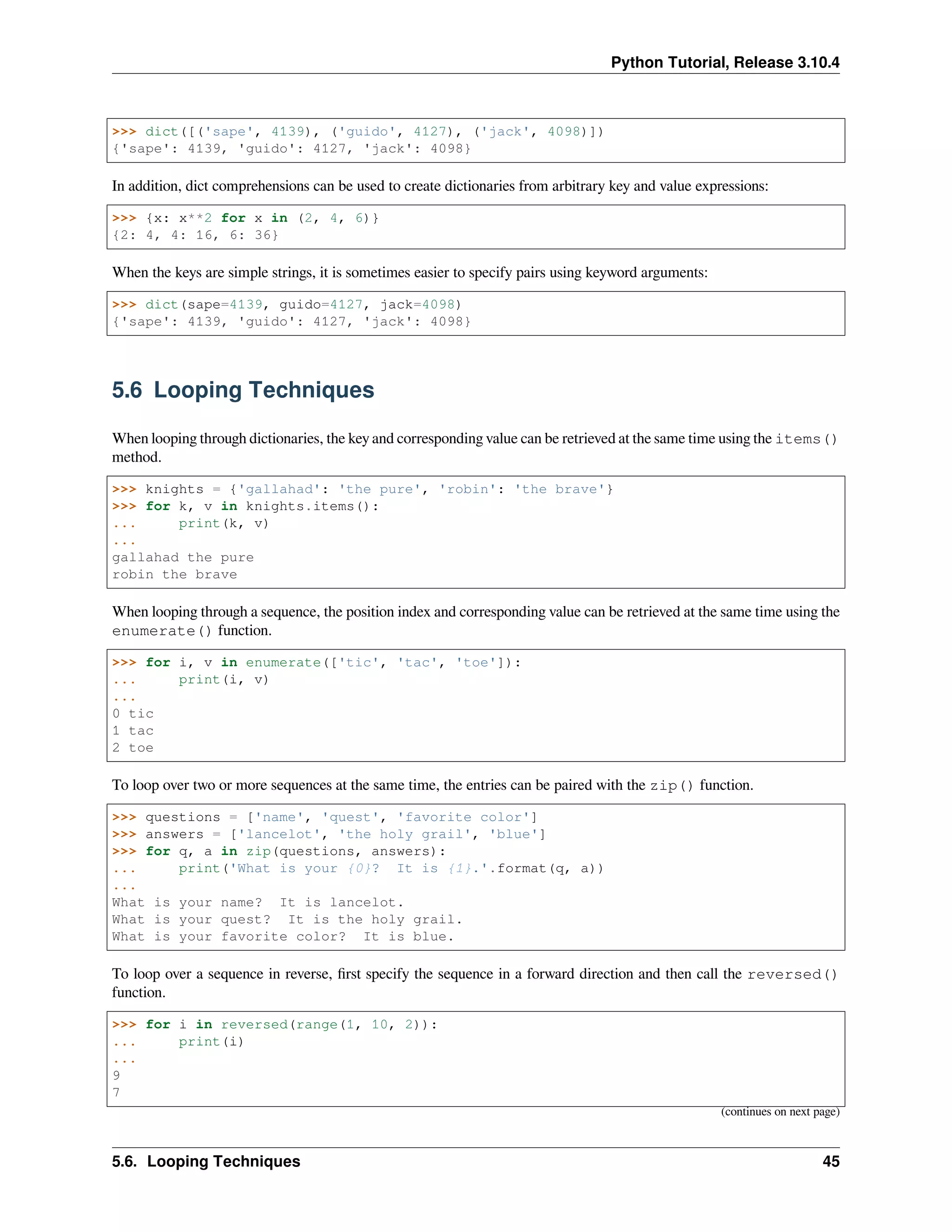 Python Tutorial, Release 3.10.4
>>> dict([('sape', 4139), ('guido', 4127), ('jack', 4098)])
{'sape': 4139, 'guido': 4127, 'jack': 4098}
In addition, dict comprehensions can be used to create dictionaries from arbitrary key and value expressions:
>>> {x: x**2 for x in (2, 4, 6)}
{2: 4, 4: 16, 6: 36}
When the keys are simple strings, it is sometimes easier to specify pairs using keyword arguments:
>>> dict(sape=4139, guido=4127, jack=4098)
{'sape': 4139, 'guido': 4127, 'jack': 4098}
5.6 Looping Techniques
When looping through dictionaries, the key and corresponding value can be retrieved at the same time using the items()
method.
>>> knights = {'gallahad': 'the pure', 'robin': 'the brave'}
>>> for k, v in knights.items():
... print(k, v)
...
gallahad the pure
robin the brave
When looping through a sequence, the position index and corresponding value can be retrieved at the same time using the
enumerate() function.
>>> for i, v in enumerate(['tic', 'tac', 'toe']):
... print(i, v)
...
0 tic
1 tac
2 toe
To loop over two or more sequences at the same time, the entries can be paired with the zip() function.
>>> questions = ['name', 'quest', 'favorite color']
>>> answers = ['lancelot', 'the holy grail', 'blue']
>>> for q, a in zip(questions, answers):
... print('What is your {0}? It is {1}.'.format(q, a))
...
What is your name? It is lancelot.
What is your quest? It is the holy grail.
What is your favorite color? It is blue.
To loop over a sequence in reverse, ﬁrst specify the sequence in a forward direction and then call the reversed()
function.
>>> for i in reversed(range(1, 10, 2)):
... print(i)
...
9
7
(continues on next page)
5.6. Looping Techniques 45
 