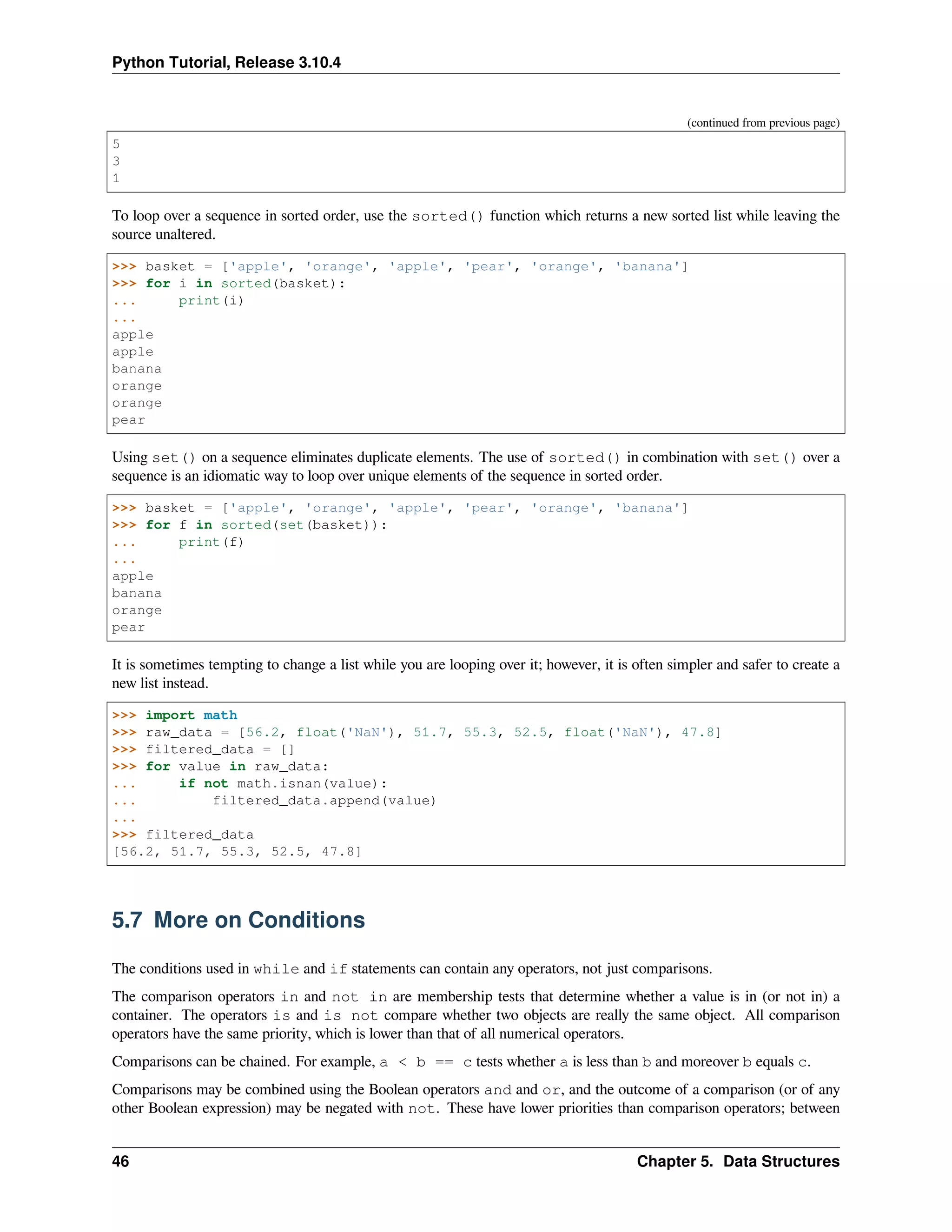 Python Tutorial, Release 3.10.4
(continued from previous page)
5
3
1
To loop over a sequence in sorted order, use the sorted() function which returns a new sorted list while leaving the
source unaltered.
>>> basket = ['apple', 'orange', 'apple', 'pear', 'orange', 'banana']
>>> for i in sorted(basket):
... print(i)
...
apple
apple
banana
orange
orange
pear
Using set() on a sequence eliminates duplicate elements. The use of sorted() in combination with set() over a
sequence is an idiomatic way to loop over unique elements of the sequence in sorted order.
>>> basket = ['apple', 'orange', 'apple', 'pear', 'orange', 'banana']
>>> for f in sorted(set(basket)):
... print(f)
...
apple
banana
orange
pear
It is sometimes tempting to change a list while you are looping over it; however, it is often simpler and safer to create a
new list instead.
>>> import math
>>> raw_data = [56.2, float('NaN'), 51.7, 55.3, 52.5, float('NaN'), 47.8]
>>> filtered_data = []
>>> for value in raw_data:
... if not math.isnan(value):
... filtered_data.append(value)
...
>>> filtered_data
[56.2, 51.7, 55.3, 52.5, 47.8]
5.7 More on Conditions
The conditions used in while and if statements can contain any operators, not just comparisons.
The comparison operators in and not in are membership tests that determine whether a value is in (or not in) a
container. The operators is and is not compare whether two objects are really the same object. All comparison
operators have the same priority, which is lower than that of all numerical operators.
Comparisons can be chained. For example, a < b == c tests whether a is less than b and moreover b equals c.
Comparisons may be combined using the Boolean operators and and or, and the outcome of a comparison (or of any
other Boolean expression) may be negated with not. These have lower priorities than comparison operators; between
46 Chapter 5. Data Structures
 