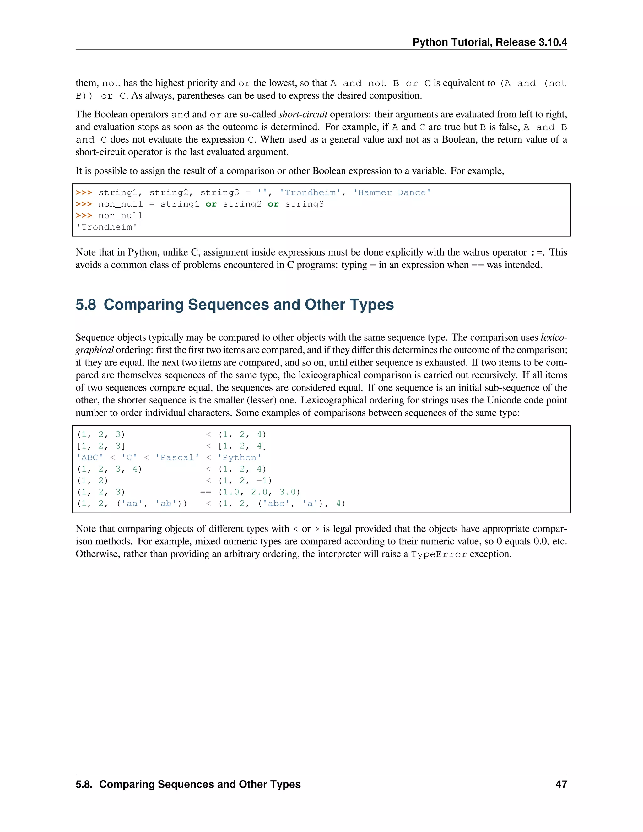 Python Tutorial, Release 3.10.4
them, not has the highest priority and or the lowest, so that A and not B or C is equivalent to (A and (not
B)) or C. As always, parentheses can be used to express the desired composition.
The Boolean operators and and or are so-called short-circuit operators: their arguments are evaluated from left to right,
and evaluation stops as soon as the outcome is determined. For example, if A and C are true but B is false, A and B
and C does not evaluate the expression C. When used as a general value and not as a Boolean, the return value of a
short-circuit operator is the last evaluated argument.
It is possible to assign the result of a comparison or other Boolean expression to a variable. For example,
>>> string1, string2, string3 = '', 'Trondheim', 'Hammer Dance'
>>> non_null = string1 or string2 or string3
>>> non_null
'Trondheim'
Note that in Python, unlike C, assignment inside expressions must be done explicitly with the walrus operator :=. This
avoids a common class of problems encountered in C programs: typing = in an expression when == was intended.
5.8 Comparing Sequences and Other Types
Sequence objects typically may be compared to other objects with the same sequence type. The comparison uses lexico-
graphical ordering: ﬁrst the ﬁrst two items are compared, and if they diﬀer this determines the outcome of the comparison;
if they are equal, the next two items are compared, and so on, until either sequence is exhausted. If two items to be com-
pared are themselves sequences of the same type, the lexicographical comparison is carried out recursively. If all items
of two sequences compare equal, the sequences are considered equal. If one sequence is an initial sub-sequence of the
other, the shorter sequence is the smaller (lesser) one. Lexicographical ordering for strings uses the Unicode code point
number to order individual characters. Some examples of comparisons between sequences of the same type:
(1, 2, 3) < (1, 2, 4)
[1, 2, 3] < [1, 2, 4]
'ABC' < 'C' < 'Pascal' < 'Python'
(1, 2, 3, 4) < (1, 2, 4)
(1, 2) < (1, 2, -1)
(1, 2, 3) == (1.0, 2.0, 3.0)
(1, 2, ('aa', 'ab')) < (1, 2, ('abc', 'a'), 4)
Note that comparing objects of diﬀerent types with < or > is legal provided that the objects have appropriate compar-
ison methods. For example, mixed numeric types are compared according to their numeric value, so 0 equals 0.0, etc.
Otherwise, rather than providing an arbitrary ordering, the interpreter will raise a TypeError exception.
5.8. Comparing Sequences and Other Types 47
 