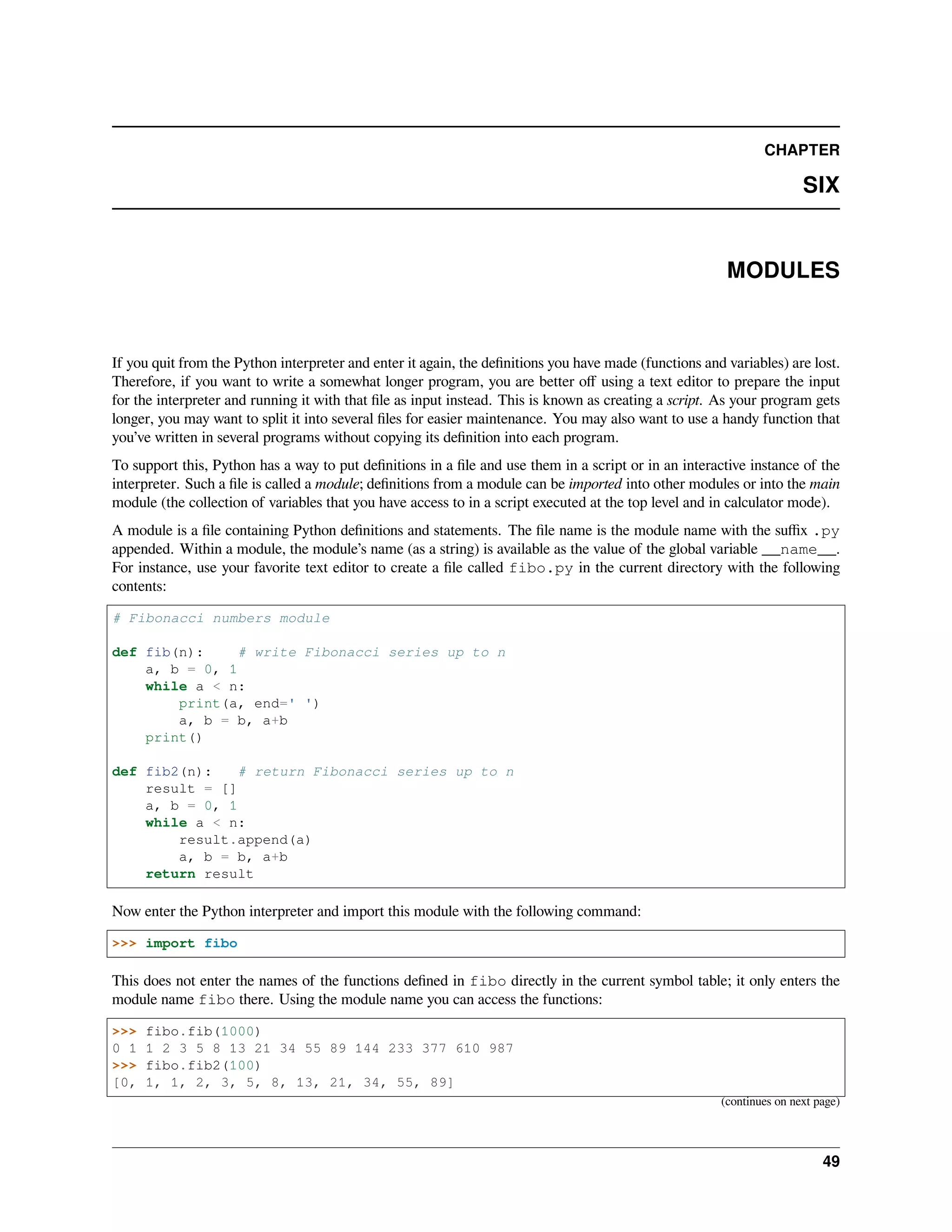 CHAPTER
SIX
MODULES
If you quit from the Python interpreter and enter it again, the deﬁnitions you have made (functions and variables) are lost.
Therefore, if you want to write a somewhat longer program, you are better oﬀ using a text editor to prepare the input
for the interpreter and running it with that ﬁle as input instead. This is known as creating a script. As your program gets
longer, you may want to split it into several ﬁles for easier maintenance. You may also want to use a handy function that
you’ve written in several programs without copying its deﬁnition into each program.
To support this, Python has a way to put deﬁnitions in a ﬁle and use them in a script or in an interactive instance of the
interpreter. Such a ﬁle is called a module; deﬁnitions from a module can be imported into other modules or into the main
module (the collection of variables that you have access to in a script executed at the top level and in calculator mode).
A module is a ﬁle containing Python deﬁnitions and statements. The ﬁle name is the module name with the suﬃx .py
appended. Within a module, the module’s name (as a string) is available as the value of the global variable __name__.
For instance, use your favorite text editor to create a ﬁle called fibo.py in the current directory with the following
contents:
# Fibonacci numbers module
def fib(n): # write Fibonacci series up to n
a, b = 0, 1
while a < n:
print(a, end=' ')
a, b = b, a+b
print()
def fib2(n): # return Fibonacci series up to n
result = []
a, b = 0, 1
while a < n:
result.append(a)
a, b = b, a+b
return result
Now enter the Python interpreter and import this module with the following command:
>>> import fibo
This does not enter the names of the functions deﬁned in fibo directly in the current symbol table; it only enters the
module name fibo there. Using the module name you can access the functions:
>>> fibo.fib(1000)
0 1 1 2 3 5 8 13 21 34 55 89 144 233 377 610 987
>>> fibo.fib2(100)
[0, 1, 1, 2, 3, 5, 8, 13, 21, 34, 55, 89]
(continues on next page)
49
 
