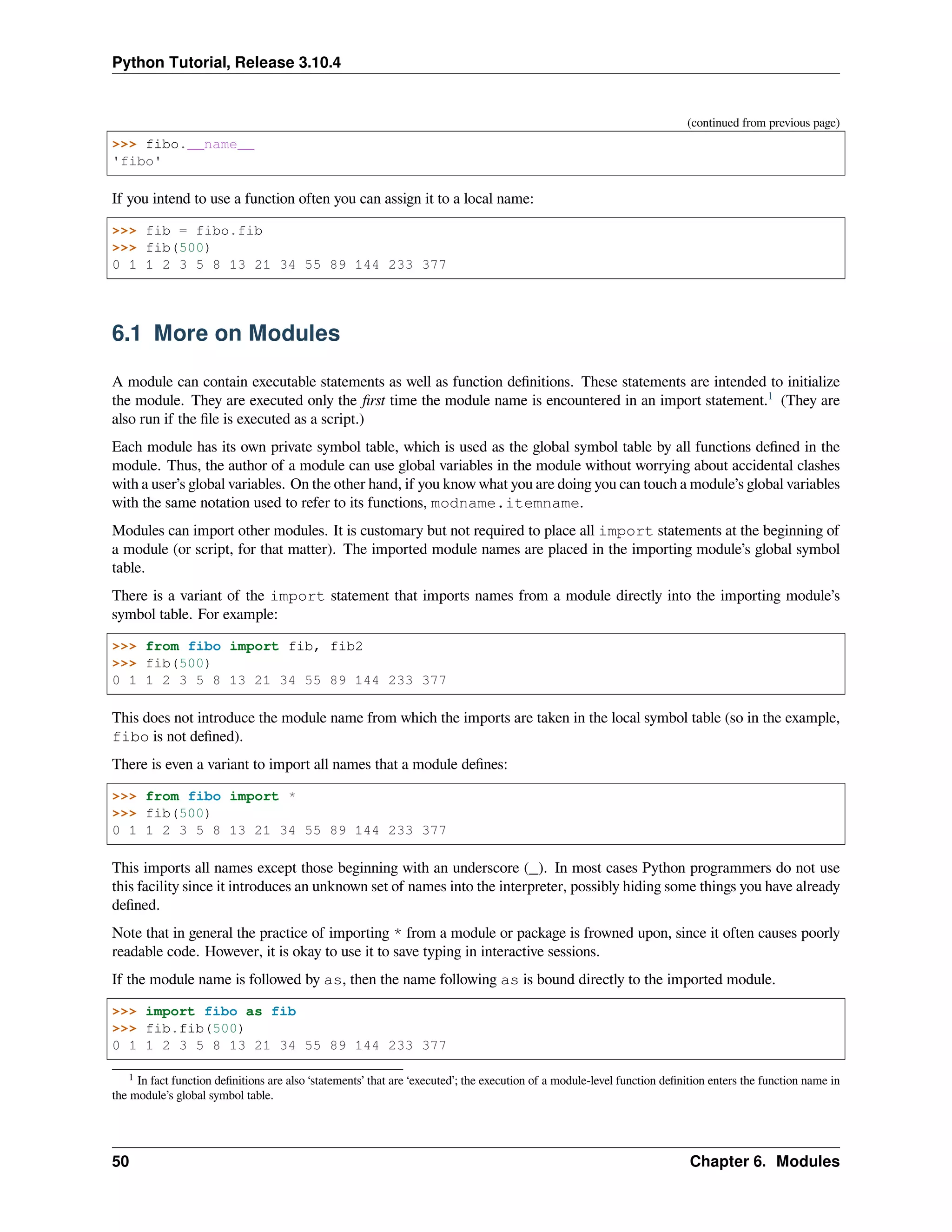 Python Tutorial, Release 3.10.4
(continued from previous page)
>>> fibo.__name__
'fibo'
If you intend to use a function often you can assign it to a local name:
>>> fib = fibo.fib
>>> fib(500)
0 1 1 2 3 5 8 13 21 34 55 89 144 233 377
6.1 More on Modules
A module can contain executable statements as well as function deﬁnitions. These statements are intended to initialize
the module. They are executed only the ﬁrst time the module name is encountered in an import statement.1
(They are
also run if the ﬁle is executed as a script.)
Each module has its own private symbol table, which is used as the global symbol table by all functions deﬁned in the
module. Thus, the author of a module can use global variables in the module without worrying about accidental clashes
with a user’s global variables. On the other hand, if you know what you are doing you can touch a module’s global variables
with the same notation used to refer to its functions, modname.itemname.
Modules can import other modules. It is customary but not required to place all import statements at the beginning of
a module (or script, for that matter). The imported module names are placed in the importing module’s global symbol
table.
There is a variant of the import statement that imports names from a module directly into the importing module’s
symbol table. For example:
>>> from fibo import fib, fib2
>>> fib(500)
0 1 1 2 3 5 8 13 21 34 55 89 144 233 377
This does not introduce the module name from which the imports are taken in the local symbol table (so in the example,
fibo is not deﬁned).
There is even a variant to import all names that a module deﬁnes:
>>> from fibo import *
>>> fib(500)
0 1 1 2 3 5 8 13 21 34 55 89 144 233 377
This imports all names except those beginning with an underscore (_). In most cases Python programmers do not use
this facility since it introduces an unknown set of names into the interpreter, possibly hiding some things you have already
deﬁned.
Note that in general the practice of importing * from a module or package is frowned upon, since it often causes poorly
readable code. However, it is okay to use it to save typing in interactive sessions.
If the module name is followed by as, then the name following as is bound directly to the imported module.
>>> import fibo as fib
>>> fib.fib(500)
0 1 1 2 3 5 8 13 21 34 55 89 144 233 377
1 In fact function deﬁnitions are also ‘statements’ that are ‘executed’; the execution of a module-level function deﬁnition enters the function name in
the module’s global symbol table.
50 Chapter 6. Modules
 