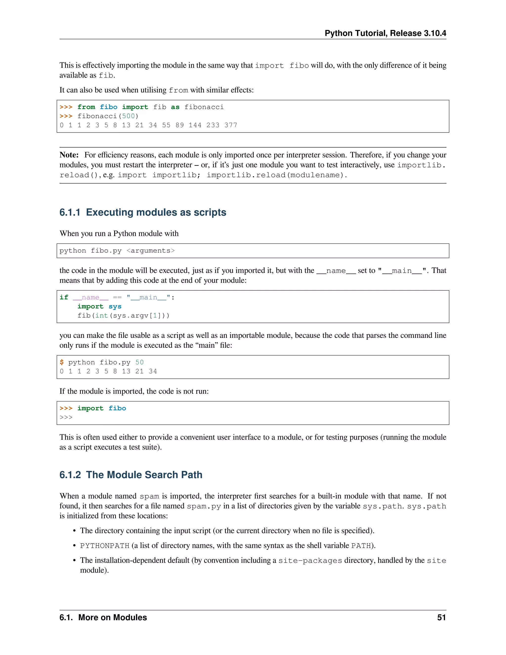 Python Tutorial, Release 3.10.4
This is eﬀectively importing the module in the same way that import fibo will do, with the only diﬀerence of it being
available as fib.
It can also be used when utilising from with similar eﬀects:
>>> from fibo import fib as fibonacci
>>> fibonacci(500)
0 1 1 2 3 5 8 13 21 34 55 89 144 233 377
Note: For eﬃciency reasons, each module is only imported once per interpreter session. Therefore, if you change your
modules, you must restart the interpreter – or, if it’s just one module you want to test interactively, use importlib.
reload(), e.g. import importlib; importlib.reload(modulename).
6.1.1 Executing modules as scripts
When you run a Python module with
python fibo.py <arguments>
the code in the module will be executed, just as if you imported it, but with the __name__ set to "__main__". That
means that by adding this code at the end of your module:
if __name__ == "__main__":
import sys
fib(int(sys.argv[1]))
you can make the ﬁle usable as a script as well as an importable module, because the code that parses the command line
only runs if the module is executed as the “main” ﬁle:
$ python fibo.py 50
0 1 1 2 3 5 8 13 21 34
If the module is imported, the code is not run:
>>> import fibo
>>>
This is often used either to provide a convenient user interface to a module, or for testing purposes (running the module
as a script executes a test suite).
6.1.2 The Module Search Path
When a module named spam is imported, the interpreter ﬁrst searches for a built-in module with that name. If not
found, it then searches for a ﬁle named spam.py in a list of directories given by the variable sys.path. sys.path
is initialized from these locations:
• The directory containing the input script (or the current directory when no ﬁle is speciﬁed).
• PYTHONPATH (a list of directory names, with the same syntax as the shell variable PATH).
• The installation-dependent default (by convention including a site-packages directory, handled by the site
module).
6.1. More on Modules 51
 