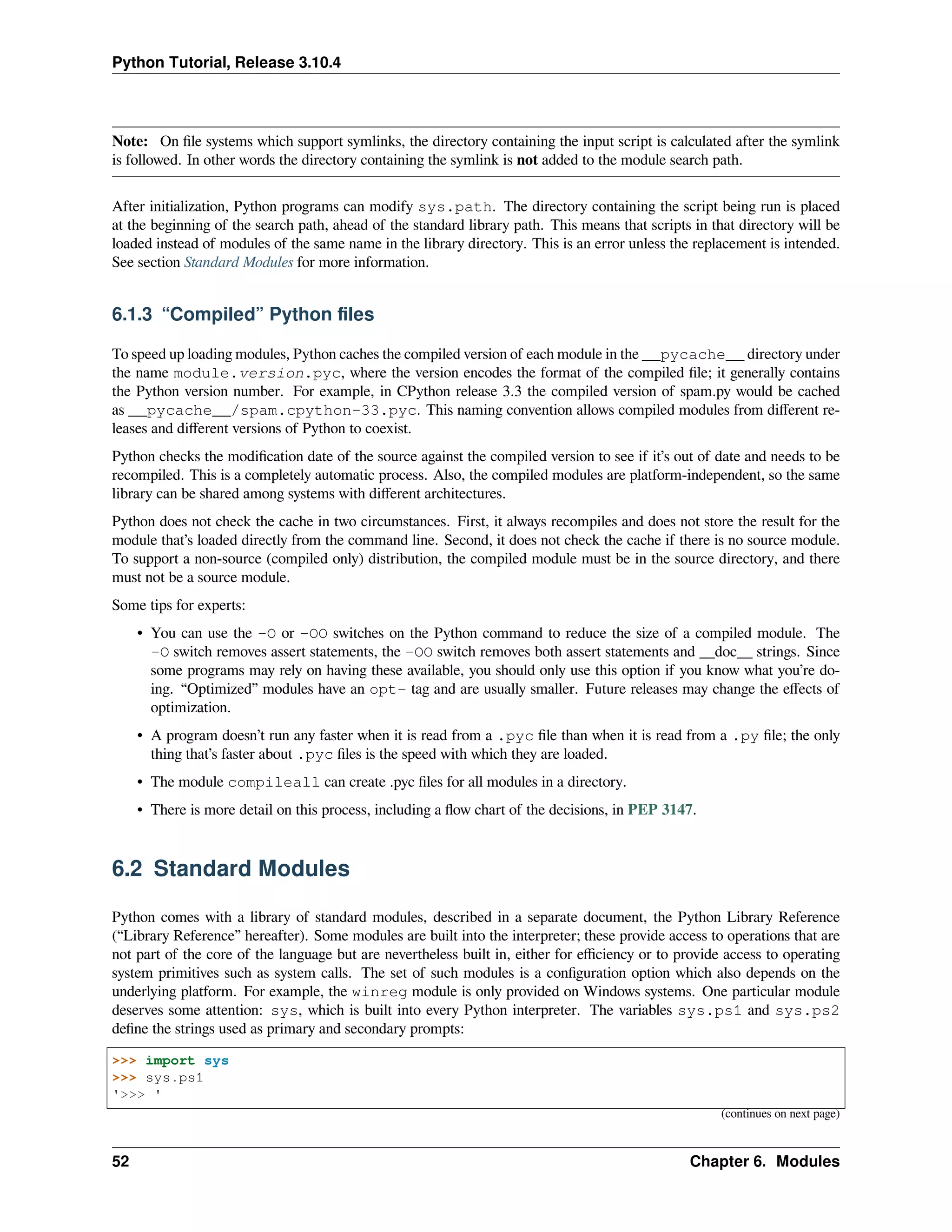 Python Tutorial, Release 3.10.4
Note: On ﬁle systems which support symlinks, the directory containing the input script is calculated after the symlink
is followed. In other words the directory containing the symlink is not added to the module search path.
After initialization, Python programs can modify sys.path. The directory containing the script being run is placed
at the beginning of the search path, ahead of the standard library path. This means that scripts in that directory will be
loaded instead of modules of the same name in the library directory. This is an error unless the replacement is intended.
See section Standard Modules for more information.
6.1.3 “Compiled” Python ﬁles
To speed up loading modules, Python caches the compiled version of each module in the __pycache__ directory under
the name module.version.pyc, where the version encodes the format of the compiled ﬁle; it generally contains
the Python version number. For example, in CPython release 3.3 the compiled version of spam.py would be cached
as __pycache__/spam.cpython-33.pyc. This naming convention allows compiled modules from diﬀerent re-
leases and diﬀerent versions of Python to coexist.
Python checks the modiﬁcation date of the source against the compiled version to see if it’s out of date and needs to be
recompiled. This is a completely automatic process. Also, the compiled modules are platform-independent, so the same
library can be shared among systems with diﬀerent architectures.
Python does not check the cache in two circumstances. First, it always recompiles and does not store the result for the
module that’s loaded directly from the command line. Second, it does not check the cache if there is no source module.
To support a non-source (compiled only) distribution, the compiled module must be in the source directory, and there
must not be a source module.
Some tips for experts:
• You can use the -O or -OO switches on the Python command to reduce the size of a compiled module. The
-O switch removes assert statements, the -OO switch removes both assert statements and __doc__ strings. Since
some programs may rely on having these available, you should only use this option if you know what you’re do-
ing. “Optimized” modules have an opt- tag and are usually smaller. Future releases may change the eﬀects of
optimization.
• A program doesn’t run any faster when it is read from a .pyc ﬁle than when it is read from a .py ﬁle; the only
thing that’s faster about .pyc ﬁles is the speed with which they are loaded.
• The module compileall can create .pyc ﬁles for all modules in a directory.
• There is more detail on this process, including a ﬂow chart of the decisions, in PEP 3147.
6.2 Standard Modules
Python comes with a library of standard modules, described in a separate document, the Python Library Reference
(“Library Reference” hereafter). Some modules are built into the interpreter; these provide access to operations that are
not part of the core of the language but are nevertheless built in, either for eﬃciency or to provide access to operating
system primitives such as system calls. The set of such modules is a conﬁguration option which also depends on the
underlying platform. For example, the winreg module is only provided on Windows systems. One particular module
deserves some attention: sys, which is built into every Python interpreter. The variables sys.ps1 and sys.ps2
deﬁne the strings used as primary and secondary prompts:
>>> import sys
>>> sys.ps1
'>>> '
(continues on next page)
52 Chapter 6. Modules
 