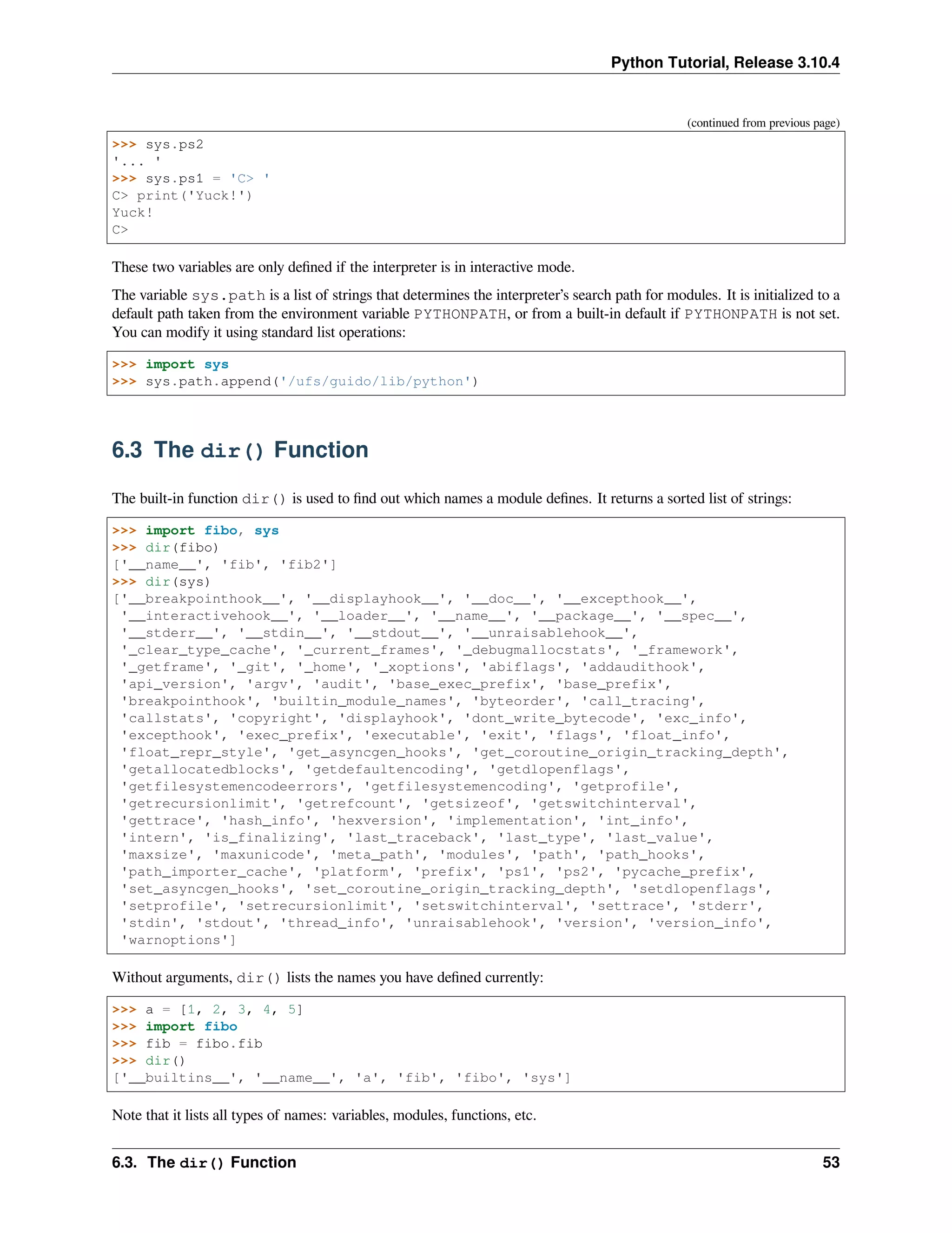 Python Tutorial, Release 3.10.4
(continued from previous page)
>>> sys.ps2
'... '
>>> sys.ps1 = 'C> '
C> print('Yuck!')
Yuck!
C>
These two variables are only deﬁned if the interpreter is in interactive mode.
The variable sys.path is a list of strings that determines the interpreter’s search path for modules. It is initialized to a
default path taken from the environment variable PYTHONPATH, or from a built-in default if PYTHONPATH is not set.
You can modify it using standard list operations:
>>> import sys
>>> sys.path.append('/ufs/guido/lib/python')
6.3 The dir() Function
The built-in function dir() is used to ﬁnd out which names a module deﬁnes. It returns a sorted list of strings:
>>> import fibo, sys
>>> dir(fibo)
['__name__', 'fib', 'fib2']
>>> dir(sys)
['__breakpointhook__', '__displayhook__', '__doc__', '__excepthook__',
'__interactivehook__', '__loader__', '__name__', '__package__', '__spec__',
'__stderr__', '__stdin__', '__stdout__', '__unraisablehook__',
'_clear_type_cache', '_current_frames', '_debugmallocstats', '_framework',
'_getframe', '_git', '_home', '_xoptions', 'abiflags', 'addaudithook',
'api_version', 'argv', 'audit', 'base_exec_prefix', 'base_prefix',
'breakpointhook', 'builtin_module_names', 'byteorder', 'call_tracing',
'callstats', 'copyright', 'displayhook', 'dont_write_bytecode', 'exc_info',
'excepthook', 'exec_prefix', 'executable', 'exit', 'flags', 'float_info',
'float_repr_style', 'get_asyncgen_hooks', 'get_coroutine_origin_tracking_depth',
'getallocatedblocks', 'getdefaultencoding', 'getdlopenflags',
'getfilesystemencodeerrors', 'getfilesystemencoding', 'getprofile',
'getrecursionlimit', 'getrefcount', 'getsizeof', 'getswitchinterval',
'gettrace', 'hash_info', 'hexversion', 'implementation', 'int_info',
'intern', 'is_finalizing', 'last_traceback', 'last_type', 'last_value',
'maxsize', 'maxunicode', 'meta_path', 'modules', 'path', 'path_hooks',
'path_importer_cache', 'platform', 'prefix', 'ps1', 'ps2', 'pycache_prefix',
'set_asyncgen_hooks', 'set_coroutine_origin_tracking_depth', 'setdlopenflags',
'setprofile', 'setrecursionlimit', 'setswitchinterval', 'settrace', 'stderr',
'stdin', 'stdout', 'thread_info', 'unraisablehook', 'version', 'version_info',
'warnoptions']
Without arguments, dir() lists the names you have deﬁned currently:
>>> a = [1, 2, 3, 4, 5]
>>> import fibo
>>> fib = fibo.fib
>>> dir()
['__builtins__', '__name__', 'a', 'fib', 'fibo', 'sys']
Note that it lists all types of names: variables, modules, functions, etc.
6.3. The dir() Function 53
 