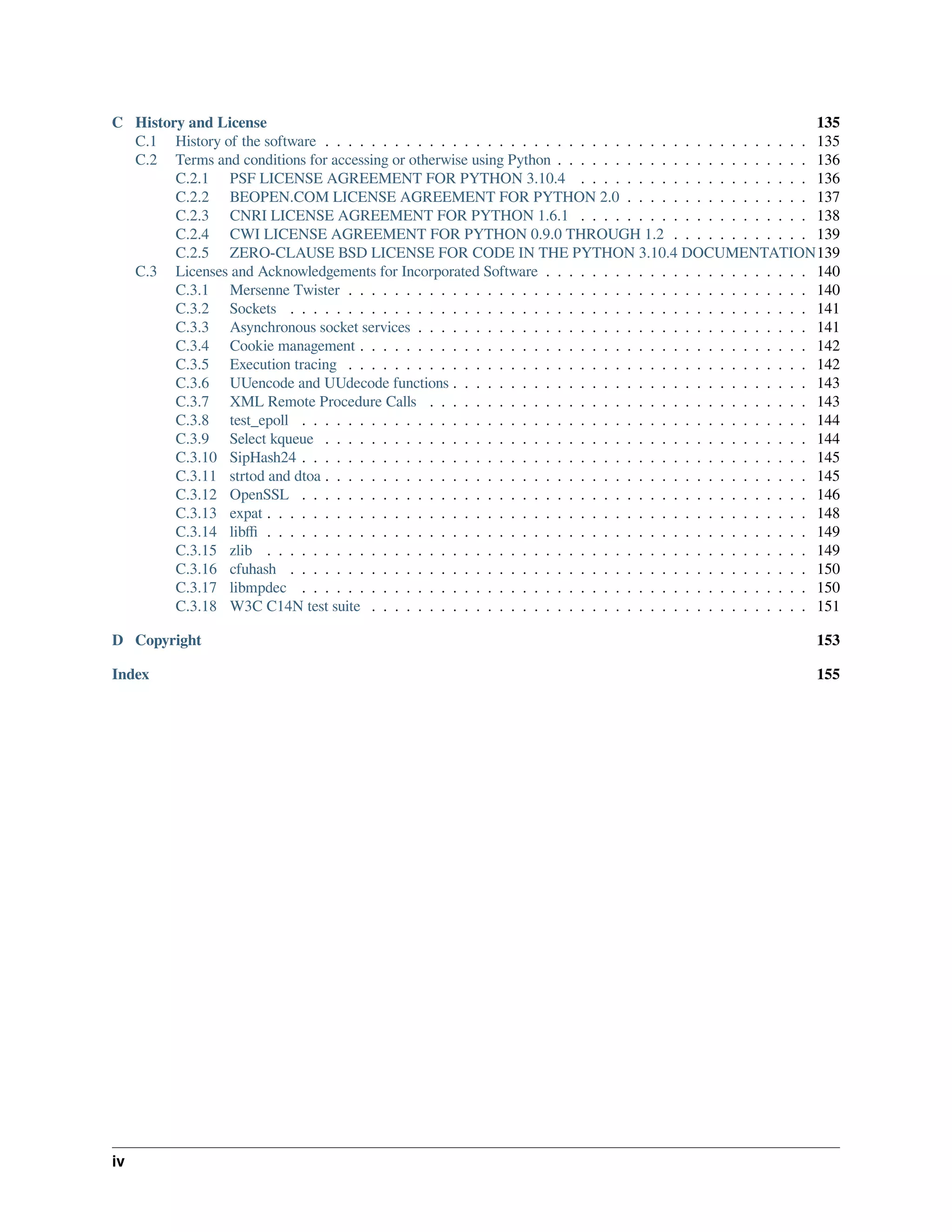 C History and License 135
C.1 History of the software . . . . . . . . . . . . . . . . . . . . . . . . . . . . . . . . . . . . . . . . . . 135
C.2 Terms and conditions for accessing or otherwise using Python . . . . . . . . . . . . . . . . . . . . . . 136
C.2.1 PSF LICENSE AGREEMENT FOR PYTHON 3.10.4 . . . . . . . . . . . . . . . . . . . . 136
C.2.2 BEOPEN.COM LICENSE AGREEMENT FOR PYTHON 2.0 . . . . . . . . . . . . . . . . 137
C.2.3 CNRI LICENSE AGREEMENT FOR PYTHON 1.6.1 . . . . . . . . . . . . . . . . . . . . 138
C.2.4 CWI LICENSE AGREEMENT FOR PYTHON 0.9.0 THROUGH 1.2 . . . . . . . . . . . . 139
C.2.5 ZERO-CLAUSE BSD LICENSE FOR CODE IN THE PYTHON 3.10.4 DOCUMENTATION139
C.3 Licenses and Acknowledgements for Incorporated Software . . . . . . . . . . . . . . . . . . . . . . . 140
C.3.1 Mersenne Twister . . . . . . . . . . . . . . . . . . . . . . . . . . . . . . . . . . . . . . . . 140
C.3.2 Sockets . . . . . . . . . . . . . . . . . . . . . . . . . . . . . . . . . . . . . . . . . . . . . 141
C.3.3 Asynchronous socket services . . . . . . . . . . . . . . . . . . . . . . . . . . . . . . . . . . 141
C.3.4 Cookie management . . . . . . . . . . . . . . . . . . . . . . . . . . . . . . . . . . . . . . . 142
C.3.5 Execution tracing . . . . . . . . . . . . . . . . . . . . . . . . . . . . . . . . . . . . . . . . 142
C.3.6 UUencode and UUdecode functions . . . . . . . . . . . . . . . . . . . . . . . . . . . . . . . 143
C.3.7 XML Remote Procedure Calls . . . . . . . . . . . . . . . . . . . . . . . . . . . . . . . . . 143
C.3.8 test_epoll . . . . . . . . . . . . . . . . . . . . . . . . . . . . . . . . . . . . . . . . . . . . 144
C.3.9 Select kqueue . . . . . . . . . . . . . . . . . . . . . . . . . . . . . . . . . . . . . . . . . . 144
C.3.10 SipHash24 . . . . . . . . . . . . . . . . . . . . . . . . . . . . . . . . . . . . . . . . . . . . 145
C.3.11 strtod and dtoa . . . . . . . . . . . . . . . . . . . . . . . . . . . . . . . . . . . . . . . . . . 145
C.3.12 OpenSSL . . . . . . . . . . . . . . . . . . . . . . . . . . . . . . . . . . . . . . . . . . . . 146
C.3.13 expat . . . . . . . . . . . . . . . . . . . . . . . . . . . . . . . . . . . . . . . . . . . . . . . 148
C.3.14 libﬃ . . . . . . . . . . . . . . . . . . . . . . . . . . . . . . . . . . . . . . . . . . . . . . . 149
C.3.15 zlib . . . . . . . . . . . . . . . . . . . . . . . . . . . . . . . . . . . . . . . . . . . . . . . 149
C.3.16 cfuhash . . . . . . . . . . . . . . . . . . . . . . . . . . . . . . . . . . . . . . . . . . . . . 150
C.3.17 libmpdec . . . . . . . . . . . . . . . . . . . . . . . . . . . . . . . . . . . . . . . . . . . . 150
C.3.18 W3C C14N test suite . . . . . . . . . . . . . . . . . . . . . . . . . . . . . . . . . . . . . . 151
D Copyright 153
Index 155
iv
 