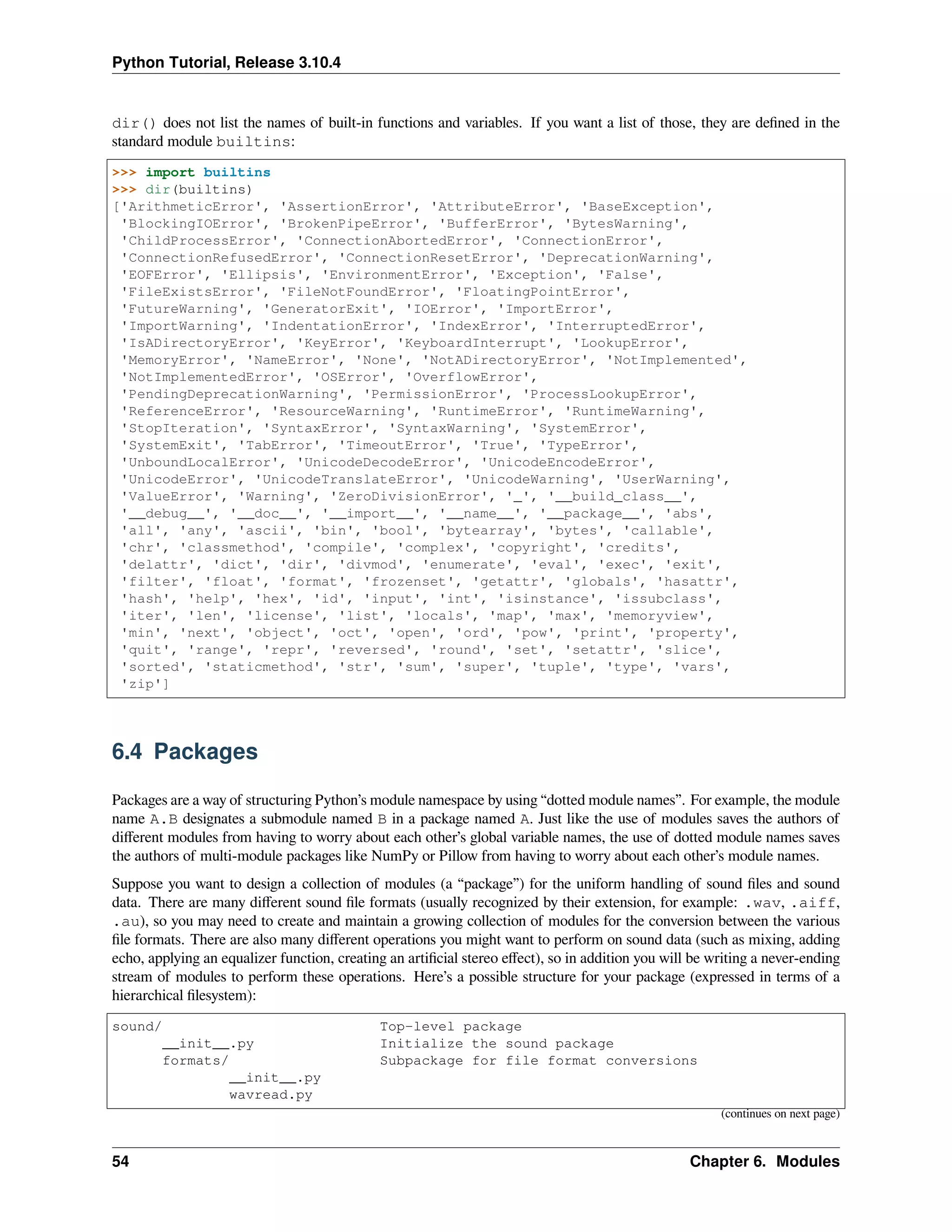 Python Tutorial, Release 3.10.4
dir() does not list the names of built-in functions and variables. If you want a list of those, they are deﬁned in the
standard module builtins:
>>> import builtins
>>> dir(builtins)
['ArithmeticError', 'AssertionError', 'AttributeError', 'BaseException',
'BlockingIOError', 'BrokenPipeError', 'BufferError', 'BytesWarning',
'ChildProcessError', 'ConnectionAbortedError', 'ConnectionError',
'ConnectionRefusedError', 'ConnectionResetError', 'DeprecationWarning',
'EOFError', 'Ellipsis', 'EnvironmentError', 'Exception', 'False',
'FileExistsError', 'FileNotFoundError', 'FloatingPointError',
'FutureWarning', 'GeneratorExit', 'IOError', 'ImportError',
'ImportWarning', 'IndentationError', 'IndexError', 'InterruptedError',
'IsADirectoryError', 'KeyError', 'KeyboardInterrupt', 'LookupError',
'MemoryError', 'NameError', 'None', 'NotADirectoryError', 'NotImplemented',
'NotImplementedError', 'OSError', 'OverflowError',
'PendingDeprecationWarning', 'PermissionError', 'ProcessLookupError',
'ReferenceError', 'ResourceWarning', 'RuntimeError', 'RuntimeWarning',
'StopIteration', 'SyntaxError', 'SyntaxWarning', 'SystemError',
'SystemExit', 'TabError', 'TimeoutError', 'True', 'TypeError',
'UnboundLocalError', 'UnicodeDecodeError', 'UnicodeEncodeError',
'UnicodeError', 'UnicodeTranslateError', 'UnicodeWarning', 'UserWarning',
'ValueError', 'Warning', 'ZeroDivisionError', '_', '__build_class__',
'__debug__', '__doc__', '__import__', '__name__', '__package__', 'abs',
'all', 'any', 'ascii', 'bin', 'bool', 'bytearray', 'bytes', 'callable',
'chr', 'classmethod', 'compile', 'complex', 'copyright', 'credits',
'delattr', 'dict', 'dir', 'divmod', 'enumerate', 'eval', 'exec', 'exit',
'filter', 'float', 'format', 'frozenset', 'getattr', 'globals', 'hasattr',
'hash', 'help', 'hex', 'id', 'input', 'int', 'isinstance', 'issubclass',
'iter', 'len', 'license', 'list', 'locals', 'map', 'max', 'memoryview',
'min', 'next', 'object', 'oct', 'open', 'ord', 'pow', 'print', 'property',
'quit', 'range', 'repr', 'reversed', 'round', 'set', 'setattr', 'slice',
'sorted', 'staticmethod', 'str', 'sum', 'super', 'tuple', 'type', 'vars',
'zip']
6.4 Packages
Packages are a way of structuring Python’s module namespace by using “dotted module names”. For example, the module
name A.B designates a submodule named B in a package named A. Just like the use of modules saves the authors of
diﬀerent modules from having to worry about each other’s global variable names, the use of dotted module names saves
the authors of multi-module packages like NumPy or Pillow from having to worry about each other’s module names.
Suppose you want to design a collection of modules (a “package”) for the uniform handling of sound ﬁles and sound
data. There are many diﬀerent sound ﬁle formats (usually recognized by their extension, for example: .wav, .aiff,
.au), so you may need to create and maintain a growing collection of modules for the conversion between the various
ﬁle formats. There are also many diﬀerent operations you might want to perform on sound data (such as mixing, adding
echo, applying an equalizer function, creating an artiﬁcial stereo eﬀect), so in addition you will be writing a never-ending
stream of modules to perform these operations. Here’s a possible structure for your package (expressed in terms of a
hierarchical ﬁlesystem):
sound/ Top-level package
__init__.py Initialize the sound package
formats/ Subpackage for file format conversions
__init__.py
wavread.py
(continues on next page)
54 Chapter 6. Modules
 