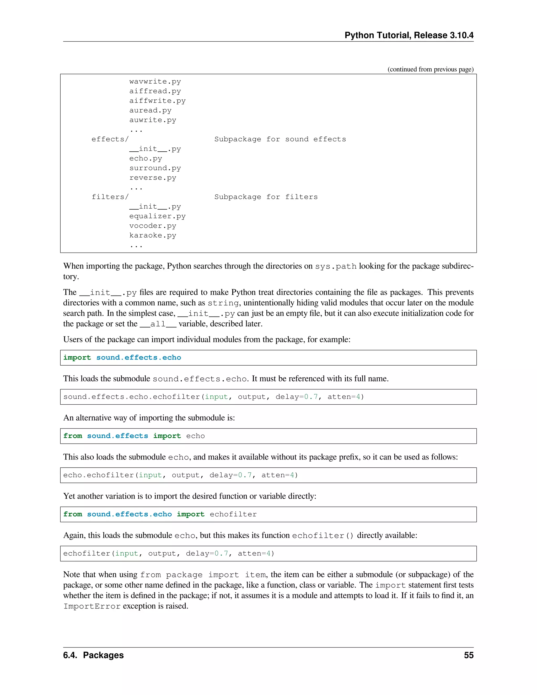 Python Tutorial, Release 3.10.4
(continued from previous page)
wavwrite.py
aiffread.py
aiffwrite.py
auread.py
auwrite.py
...
effects/ Subpackage for sound effects
__init__.py
echo.py
surround.py
reverse.py
...
filters/ Subpackage for filters
__init__.py
equalizer.py
vocoder.py
karaoke.py
...
When importing the package, Python searches through the directories on sys.path looking for the package subdirec-
tory.
The __init__.py ﬁles are required to make Python treat directories containing the ﬁle as packages. This prevents
directories with a common name, such as string, unintentionally hiding valid modules that occur later on the module
search path. In the simplest case, __init__.py can just be an empty ﬁle, but it can also execute initialization code for
the package or set the __all__ variable, described later.
Users of the package can import individual modules from the package, for example:
import sound.effects.echo
This loads the submodule sound.effects.echo. It must be referenced with its full name.
sound.effects.echo.echofilter(input, output, delay=0.7, atten=4)
An alternative way of importing the submodule is:
from sound.effects import echo
This also loads the submodule echo, and makes it available without its package preﬁx, so it can be used as follows:
echo.echofilter(input, output, delay=0.7, atten=4)
Yet another variation is to import the desired function or variable directly:
from sound.effects.echo import echofilter
Again, this loads the submodule echo, but this makes its function echofilter() directly available:
echofilter(input, output, delay=0.7, atten=4)
Note that when using from package import item, the item can be either a submodule (or subpackage) of the
package, or some other name deﬁned in the package, like a function, class or variable. The import statement ﬁrst tests
whether the item is deﬁned in the package; if not, it assumes it is a module and attempts to load it. If it fails to ﬁnd it, an
ImportError exception is raised.
6.4. Packages 55
 