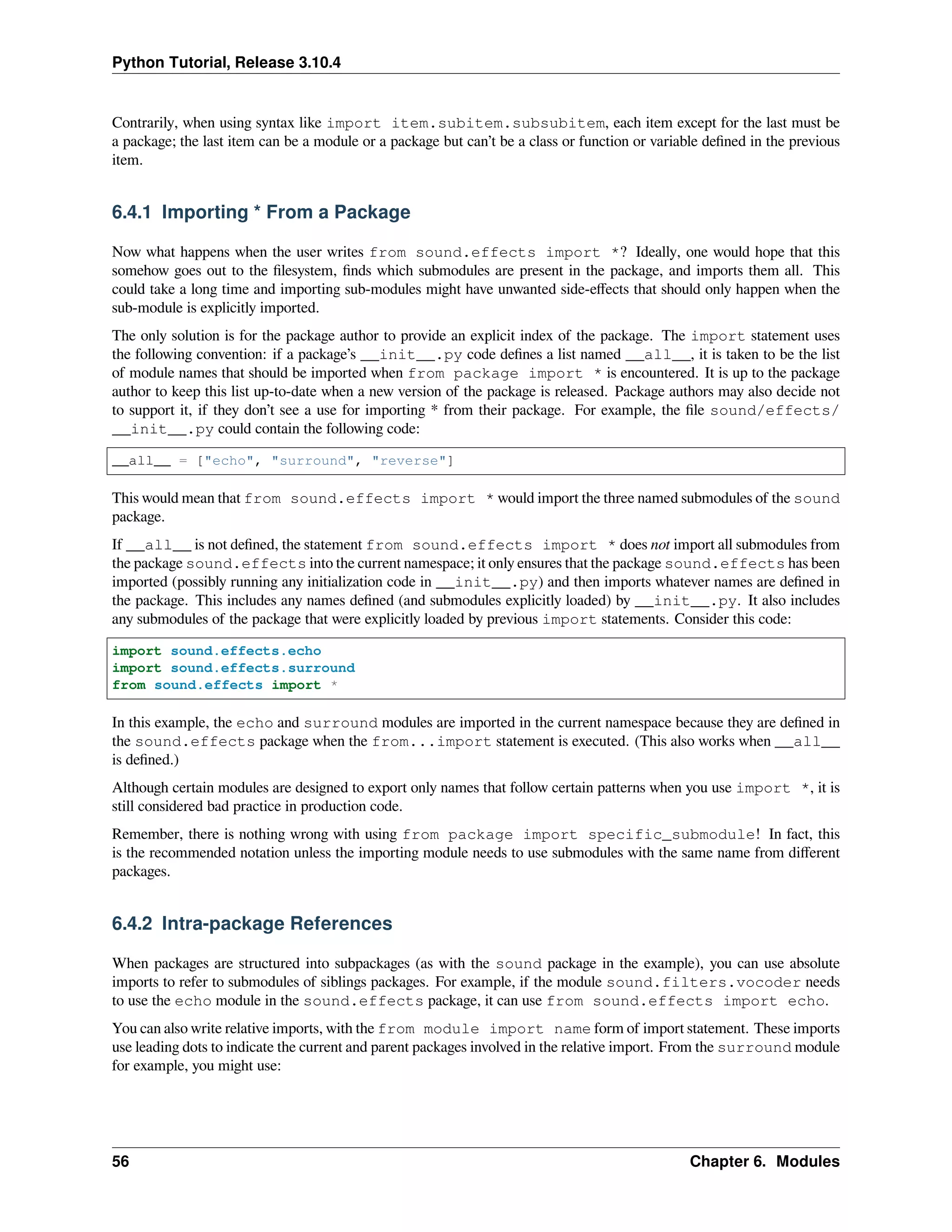 Python Tutorial, Release 3.10.4
Contrarily, when using syntax like import item.subitem.subsubitem, each item except for the last must be
a package; the last item can be a module or a package but can’t be a class or function or variable deﬁned in the previous
item.
6.4.1 Importing * From a Package
Now what happens when the user writes from sound.effects import *? Ideally, one would hope that this
somehow goes out to the ﬁlesystem, ﬁnds which submodules are present in the package, and imports them all. This
could take a long time and importing sub-modules might have unwanted side-eﬀects that should only happen when the
sub-module is explicitly imported.
The only solution is for the package author to provide an explicit index of the package. The import statement uses
the following convention: if a package’s __init__.py code deﬁnes a list named __all__, it is taken to be the list
of module names that should be imported when from package import * is encountered. It is up to the package
author to keep this list up-to-date when a new version of the package is released. Package authors may also decide not
to support it, if they don’t see a use for importing * from their package. For example, the ﬁle sound/effects/
__init__.py could contain the following code:
__all__ = ["echo", "surround", "reverse"]
This would mean that from sound.effects import * would import the three named submodules of the sound
package.
If __all__ is not deﬁned, the statement from sound.effects import * does not import all submodules from
the package sound.effects into the current namespace; it only ensures that the package sound.effects has been
imported (possibly running any initialization code in __init__.py) and then imports whatever names are deﬁned in
the package. This includes any names deﬁned (and submodules explicitly loaded) by __init__.py. It also includes
any submodules of the package that were explicitly loaded by previous import statements. Consider this code:
import sound.effects.echo
import sound.effects.surround
from sound.effects import *
In this example, the echo and surround modules are imported in the current namespace because they are deﬁned in
the sound.effects package when the from...import statement is executed. (This also works when __all__
is deﬁned.)
Although certain modules are designed to export only names that follow certain patterns when you use import *, it is
still considered bad practice in production code.
Remember, there is nothing wrong with using from package import specific_submodule! In fact, this
is the recommended notation unless the importing module needs to use submodules with the same name from diﬀerent
packages.
6.4.2 Intra-package References
When packages are structured into subpackages (as with the sound package in the example), you can use absolute
imports to refer to submodules of siblings packages. For example, if the module sound.filters.vocoder needs
to use the echo module in the sound.effects package, it can use from sound.effects import echo.
You can also write relative imports, with the from module import name form of import statement. These imports
use leading dots to indicate the current and parent packages involved in the relative import. From the surround module
for example, you might use:
56 Chapter 6. Modules
 