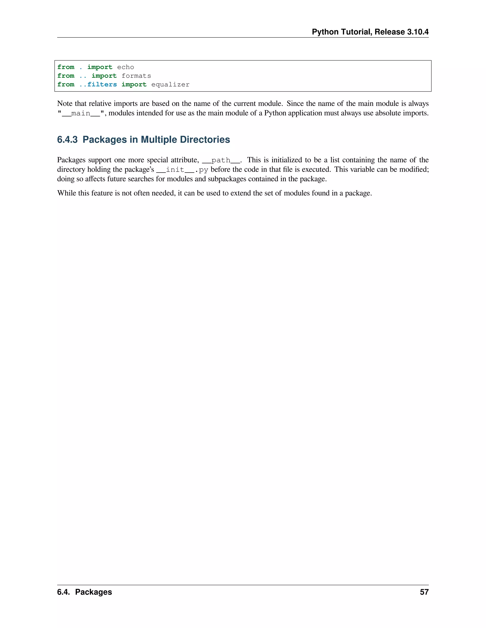 Python Tutorial, Release 3.10.4
from . import echo
from .. import formats
from ..filters import equalizer
Note that relative imports are based on the name of the current module. Since the name of the main module is always
"__main__", modules intended for use as the main module of a Python application must always use absolute imports.
6.4.3 Packages in Multiple Directories
Packages support one more special attribute, __path__. This is initialized to be a list containing the name of the
directory holding the package’s __init__.py before the code in that ﬁle is executed. This variable can be modiﬁed;
doing so aﬀects future searches for modules and subpackages contained in the package.
While this feature is not often needed, it can be used to extend the set of modules found in a package.
6.4. Packages 57
 