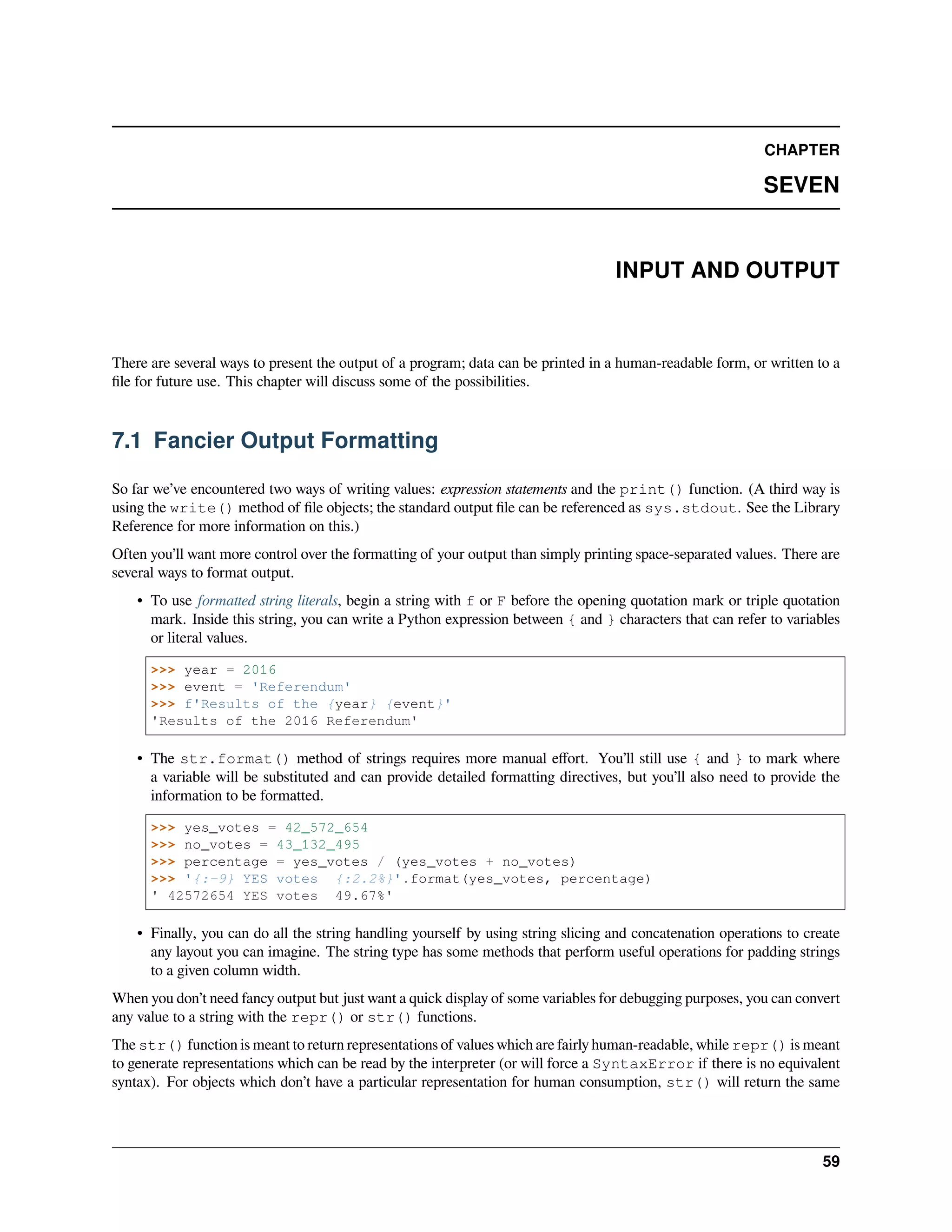 CHAPTER
SEVEN
INPUT AND OUTPUT
There are several ways to present the output of a program; data can be printed in a human-readable form, or written to a
ﬁle for future use. This chapter will discuss some of the possibilities.
7.1 Fancier Output Formatting
So far we’ve encountered two ways of writing values: expression statements and the print() function. (A third way is
using the write() method of ﬁle objects; the standard output ﬁle can be referenced as sys.stdout. See the Library
Reference for more information on this.)
Often you’ll want more control over the formatting of your output than simply printing space-separated values. There are
several ways to format output.
• To use formatted string literals, begin a string with f or F before the opening quotation mark or triple quotation
mark. Inside this string, you can write a Python expression between { and } characters that can refer to variables
or literal values.
>>> year = 2016
>>> event = 'Referendum'
>>> f'Results of the {year} {event}'
'Results of the 2016 Referendum'
• The str.format() method of strings requires more manual eﬀort. You’ll still use { and } to mark where
a variable will be substituted and can provide detailed formatting directives, but you’ll also need to provide the
information to be formatted.
>>> yes_votes = 42_572_654
>>> no_votes = 43_132_495
>>> percentage = yes_votes / (yes_votes + no_votes)
>>> '{:-9} YES votes {:2.2%}'.format(yes_votes, percentage)
' 42572654 YES votes 49.67%'
• Finally, you can do all the string handling yourself by using string slicing and concatenation operations to create
any layout you can imagine. The string type has some methods that perform useful operations for padding strings
to a given column width.
When you don’t need fancy output but just want a quick display of some variables for debugging purposes, you can convert
any value to a string with the repr() or str() functions.
The str() function is meant to return representations of values which are fairly human-readable, while repr() is meant
to generate representations which can be read by the interpreter (or will force a SyntaxError if there is no equivalent
syntax). For objects which don’t have a particular representation for human consumption, str() will return the same
59
 