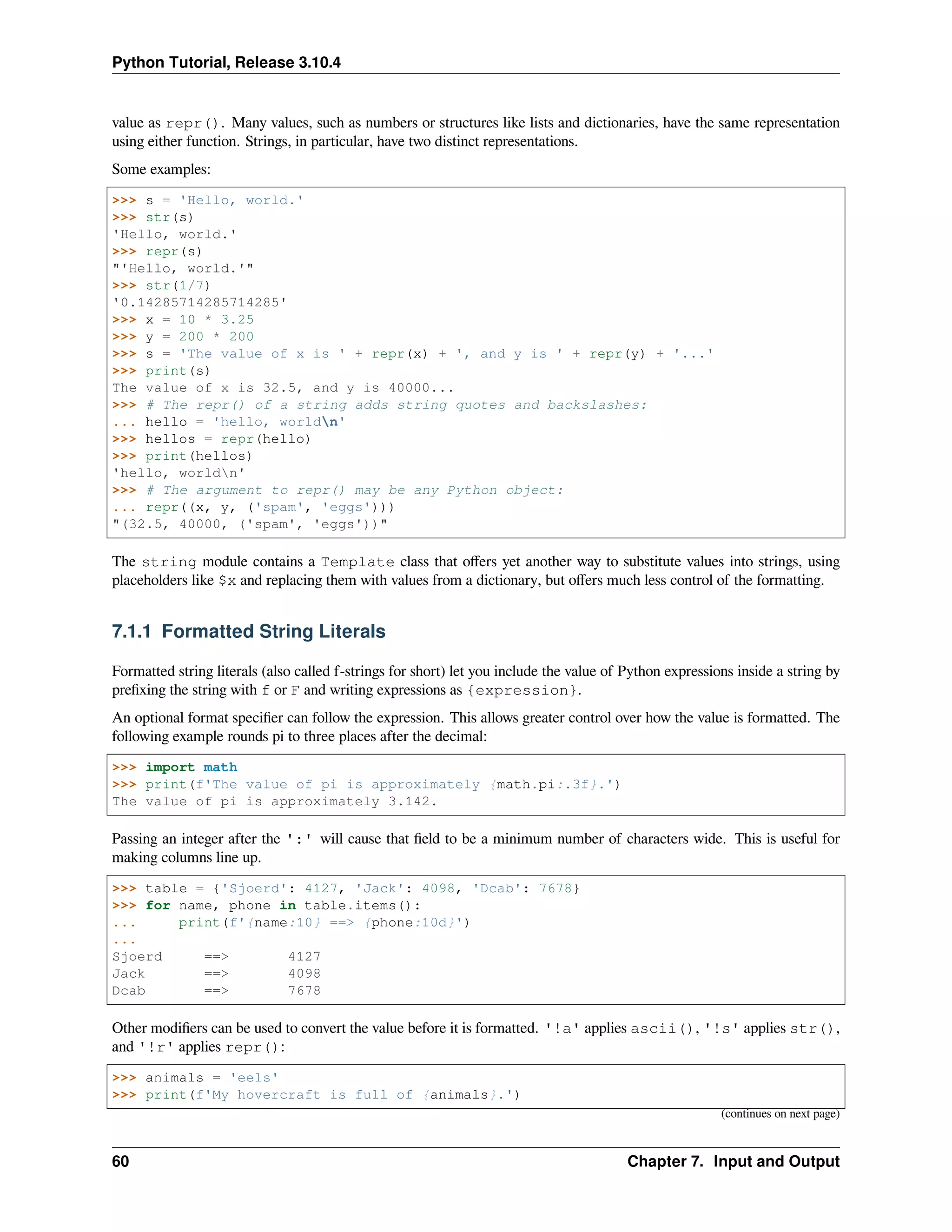 Python Tutorial, Release 3.10.4
value as repr(). Many values, such as numbers or structures like lists and dictionaries, have the same representation
using either function. Strings, in particular, have two distinct representations.
Some examples:
>>> s = 'Hello, world.'
>>> str(s)
'Hello, world.'
>>> repr(s)
"'Hello, world.'"
>>> str(1/7)
'0.14285714285714285'
>>> x = 10 * 3.25
>>> y = 200 * 200
>>> s = 'The value of x is ' + repr(x) + ', and y is ' + repr(y) + '...'
>>> print(s)
The value of x is 32.5, and y is 40000...
>>> # The repr() of a string adds string quotes and backslashes:
... hello = 'hello, worldn'
>>> hellos = repr(hello)
>>> print(hellos)
'hello, worldn'
>>> # The argument to repr() may be any Python object:
... repr((x, y, ('spam', 'eggs')))
"(32.5, 40000, ('spam', 'eggs'))"
The string module contains a Template class that oﬀers yet another way to substitute values into strings, using
placeholders like $x and replacing them with values from a dictionary, but oﬀers much less control of the formatting.
7.1.1 Formatted String Literals
Formatted string literals (also called f-strings for short) let you include the value of Python expressions inside a string by
preﬁxing the string with f or F and writing expressions as {expression}.
An optional format speciﬁer can follow the expression. This allows greater control over how the value is formatted. The
following example rounds pi to three places after the decimal:
>>> import math
>>> print(f'The value of pi is approximately {math.pi:.3f}.')
The value of pi is approximately 3.142.
Passing an integer after the ':' will cause that ﬁeld to be a minimum number of characters wide. This is useful for
making columns line up.
>>> table = {'Sjoerd': 4127, 'Jack': 4098, 'Dcab': 7678}
>>> for name, phone in table.items():
... print(f'{name:10} ==> {phone:10d}')
...
Sjoerd ==> 4127
Jack ==> 4098
Dcab ==> 7678
Other modiﬁers can be used to convert the value before it is formatted. '!a' applies ascii(), '!s' applies str(),
and '!r' applies repr():
>>> animals = 'eels'
>>> print(f'My hovercraft is full of {animals}.')
(continues on next page)
60 Chapter 7. Input and Output
 