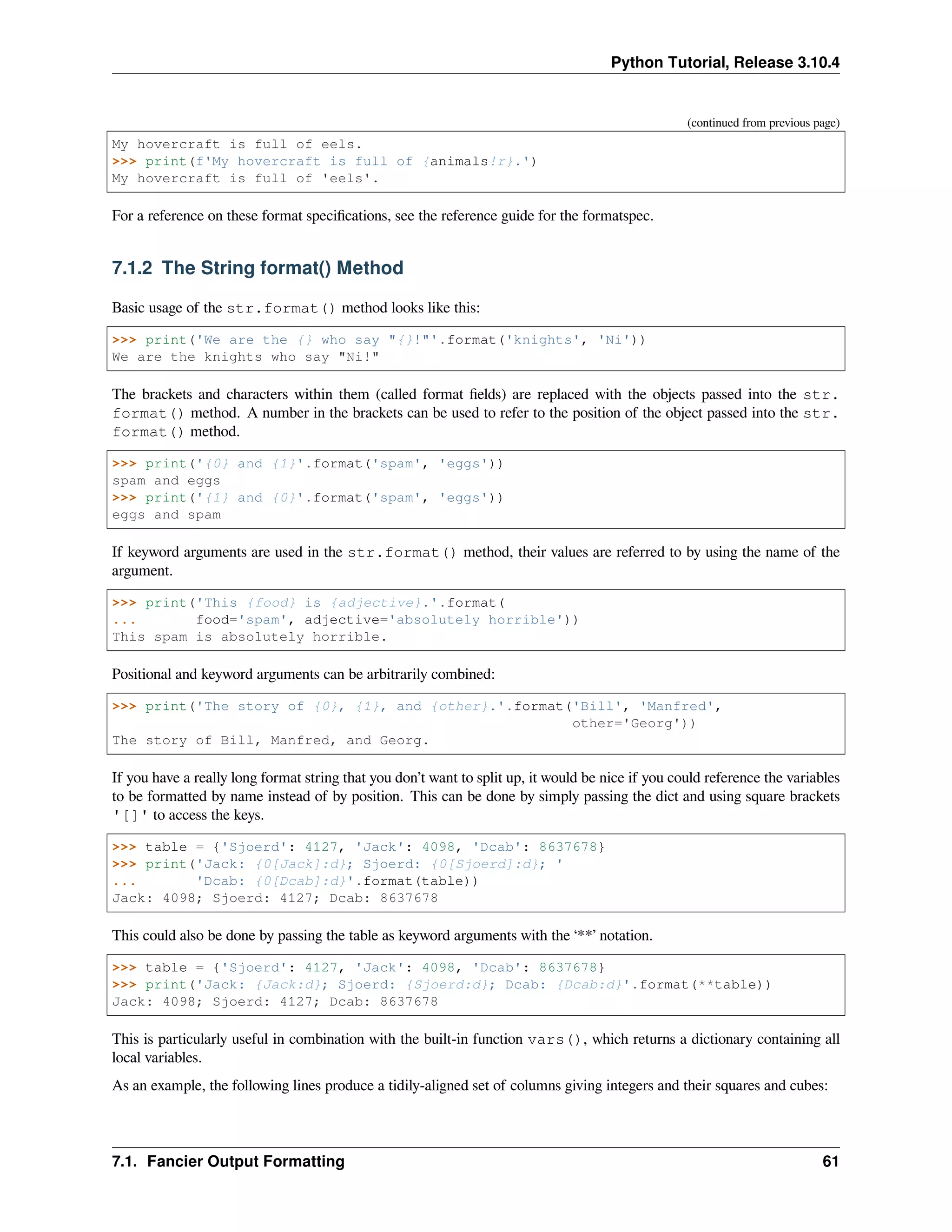Python Tutorial, Release 3.10.4
(continued from previous page)
My hovercraft is full of eels.
>>> print(f'My hovercraft is full of {animals!r}.')
My hovercraft is full of 'eels'.
For a reference on these format speciﬁcations, see the reference guide for the formatspec.
7.1.2 The String format() Method
Basic usage of the str.format() method looks like this:
>>> print('We are the {} who say "{}!"'.format('knights', 'Ni'))
We are the knights who say "Ni!"
The brackets and characters within them (called format ﬁelds) are replaced with the objects passed into the str.
format() method. A number in the brackets can be used to refer to the position of the object passed into the str.
format() method.
>>> print('{0} and {1}'.format('spam', 'eggs'))
spam and eggs
>>> print('{1} and {0}'.format('spam', 'eggs'))
eggs and spam
If keyword arguments are used in the str.format() method, their values are referred to by using the name of the
argument.
>>> print('This {food} is {adjective}.'.format(
... food='spam', adjective='absolutely horrible'))
This spam is absolutely horrible.
Positional and keyword arguments can be arbitrarily combined:
>>> print('The story of {0}, {1}, and {other}.'.format('Bill', 'Manfred',
other='Georg'))
The story of Bill, Manfred, and Georg.
If you have a really long format string that you don’t want to split up, it would be nice if you could reference the variables
to be formatted by name instead of by position. This can be done by simply passing the dict and using square brackets
'[]' to access the keys.
>>> table = {'Sjoerd': 4127, 'Jack': 4098, 'Dcab': 8637678}
>>> print('Jack: {0[Jack]:d}; Sjoerd: {0[Sjoerd]:d}; '
... 'Dcab: {0[Dcab]:d}'.format(table))
Jack: 4098; Sjoerd: 4127; Dcab: 8637678
This could also be done by passing the table as keyword arguments with the ‘**’ notation.
>>> table = {'Sjoerd': 4127, 'Jack': 4098, 'Dcab': 8637678}
>>> print('Jack: {Jack:d}; Sjoerd: {Sjoerd:d}; Dcab: {Dcab:d}'.format(**table))
Jack: 4098; Sjoerd: 4127; Dcab: 8637678
This is particularly useful in combination with the built-in function vars(), which returns a dictionary containing all
local variables.
As an example, the following lines produce a tidily-aligned set of columns giving integers and their squares and cubes:
7.1. Fancier Output Formatting 61
 