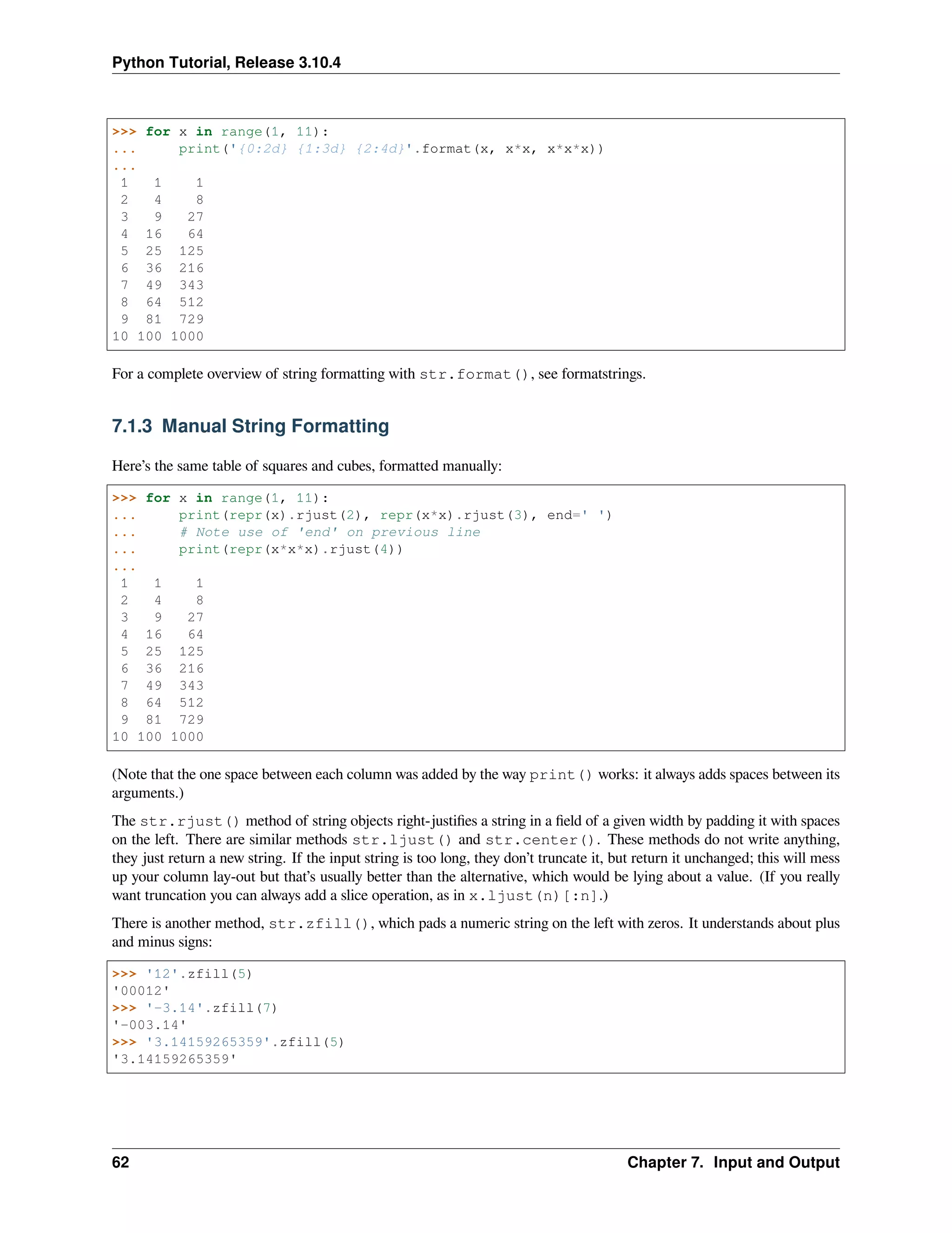 Python Tutorial, Release 3.10.4
>>> for x in range(1, 11):
... print('{0:2d} {1:3d} {2:4d}'.format(x, x*x, x*x*x))
...
1 1 1
2 4 8
3 9 27
4 16 64
5 25 125
6 36 216
7 49 343
8 64 512
9 81 729
10 100 1000
For a complete overview of string formatting with str.format(), see formatstrings.
7.1.3 Manual String Formatting
Here’s the same table of squares and cubes, formatted manually:
>>> for x in range(1, 11):
... print(repr(x).rjust(2), repr(x*x).rjust(3), end=' ')
... # Note use of 'end' on previous line
... print(repr(x*x*x).rjust(4))
...
1 1 1
2 4 8
3 9 27
4 16 64
5 25 125
6 36 216
7 49 343
8 64 512
9 81 729
10 100 1000
(Note that the one space between each column was added by the way print() works: it always adds spaces between its
arguments.)
The str.rjust() method of string objects right-justiﬁes a string in a ﬁeld of a given width by padding it with spaces
on the left. There are similar methods str.ljust() and str.center(). These methods do not write anything,
they just return a new string. If the input string is too long, they don’t truncate it, but return it unchanged; this will mess
up your column lay-out but that’s usually better than the alternative, which would be lying about a value. (If you really
want truncation you can always add a slice operation, as in x.ljust(n)[:n].)
There is another method, str.zfill(), which pads a numeric string on the left with zeros. It understands about plus
and minus signs:
>>> '12'.zfill(5)
'00012'
>>> '-3.14'.zfill(7)
'-003.14'
>>> '3.14159265359'.zfill(5)
'3.14159265359'
62 Chapter 7. Input and Output
 