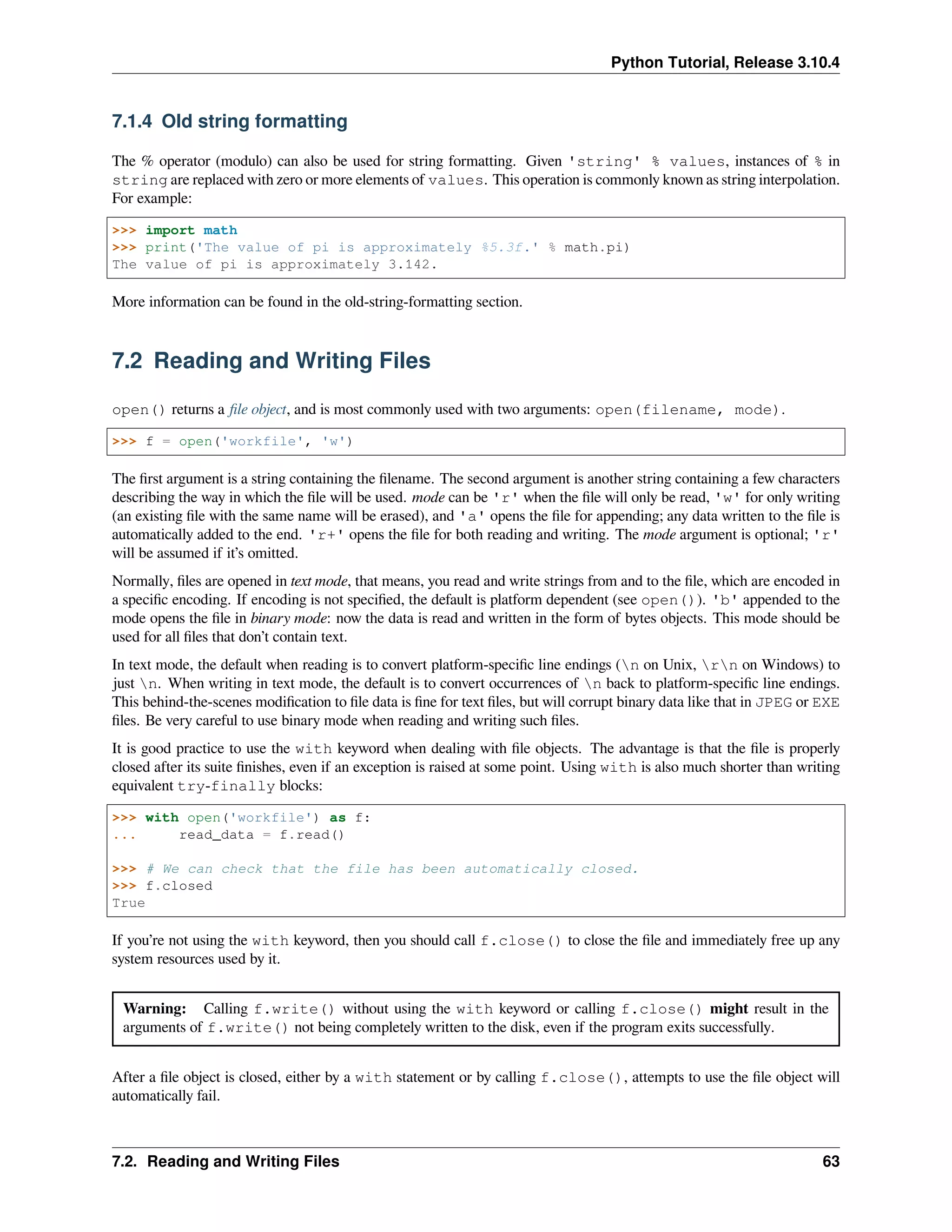 Python Tutorial, Release 3.10.4
7.1.4 Old string formatting
The % operator (modulo) can also be used for string formatting. Given 'string' % values, instances of % in
string are replaced with zero or more elements of values. This operation is commonly known as string interpolation.
For example:
>>> import math
>>> print('The value of pi is approximately %5.3f.' % math.pi)
The value of pi is approximately 3.142.
More information can be found in the old-string-formatting section.
7.2 Reading and Writing Files
open() returns a ﬁle object, and is most commonly used with two arguments: open(filename, mode).
>>> f = open('workfile', 'w')
The ﬁrst argument is a string containing the ﬁlename. The second argument is another string containing a few characters
describing the way in which the ﬁle will be used. mode can be 'r' when the ﬁle will only be read, 'w' for only writing
(an existing ﬁle with the same name will be erased), and 'a' opens the ﬁle for appending; any data written to the ﬁle is
automatically added to the end. 'r+' opens the ﬁle for both reading and writing. The mode argument is optional; 'r'
will be assumed if it’s omitted.
Normally, ﬁles are opened in text mode, that means, you read and write strings from and to the ﬁle, which are encoded in
a speciﬁc encoding. If encoding is not speciﬁed, the default is platform dependent (see open()). 'b' appended to the
mode opens the ﬁle in binary mode: now the data is read and written in the form of bytes objects. This mode should be
used for all ﬁles that don’t contain text.
In text mode, the default when reading is to convert platform-speciﬁc line endings (n on Unix, rn on Windows) to
just n. When writing in text mode, the default is to convert occurrences of n back to platform-speciﬁc line endings.
This behind-the-scenes modiﬁcation to ﬁle data is ﬁne for text ﬁles, but will corrupt binary data like that in JPEG or EXE
ﬁles. Be very careful to use binary mode when reading and writing such ﬁles.
It is good practice to use the with keyword when dealing with ﬁle objects. The advantage is that the ﬁle is properly
closed after its suite ﬁnishes, even if an exception is raised at some point. Using with is also much shorter than writing
equivalent try-finally blocks:
>>> with open('workfile') as f:
... read_data = f.read()
>>> # We can check that the file has been automatically closed.
>>> f.closed
True
If you’re not using the with keyword, then you should call f.close() to close the ﬁle and immediately free up any
system resources used by it.
Warning: Calling f.write() without using the with keyword or calling f.close() might result in the
arguments of f.write() not being completely written to the disk, even if the program exits successfully.
After a ﬁle object is closed, either by a with statement or by calling f.close(), attempts to use the ﬁle object will
automatically fail.
7.2. Reading and Writing Files 63
 
