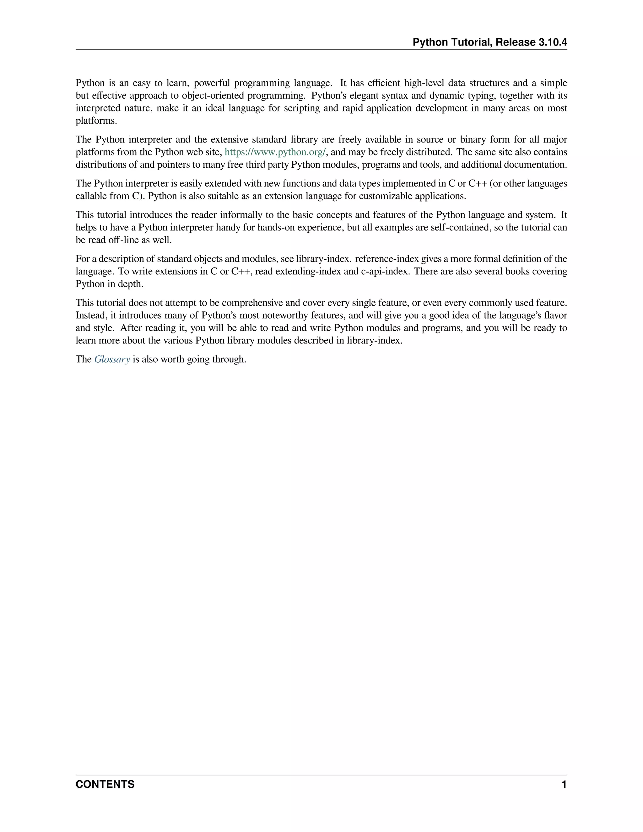 Python Tutorial, Release 3.10.4
Python is an easy to learn, powerful programming language. It has eﬃcient high-level data structures and a simple
but eﬀective approach to object-oriented programming. Python’s elegant syntax and dynamic typing, together with its
interpreted nature, make it an ideal language for scripting and rapid application development in many areas on most
platforms.
The Python interpreter and the extensive standard library are freely available in source or binary form for all major
platforms from the Python web site, https://www.python.org/, and may be freely distributed. The same site also contains
distributions of and pointers to many free third party Python modules, programs and tools, and additional documentation.
The Python interpreter is easily extended with new functions and data types implemented in C or C++ (or other languages
callable from C). Python is also suitable as an extension language for customizable applications.
This tutorial introduces the reader informally to the basic concepts and features of the Python language and system. It
helps to have a Python interpreter handy for hands-on experience, but all examples are self-contained, so the tutorial can
be read oﬀ-line as well.
For a description of standard objects and modules, see library-index. reference-index gives a more formal deﬁnition of the
language. To write extensions in C or C++, read extending-index and c-api-index. There are also several books covering
Python in depth.
This tutorial does not attempt to be comprehensive and cover every single feature, or even every commonly used feature.
Instead, it introduces many of Python’s most noteworthy features, and will give you a good idea of the language’s ﬂavor
and style. After reading it, you will be able to read and write Python modules and programs, and you will be ready to
learn more about the various Python library modules described in library-index.
The Glossary is also worth going through.
CONTENTS 1
 