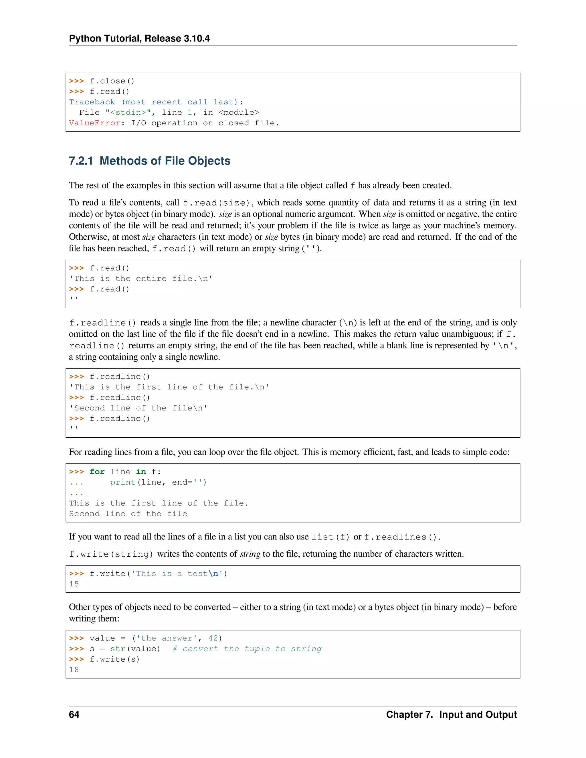Python Tutorial, Release 3.10.4
>>> f.close()
>>> f.read()
Traceback (most recent call last):
File "<stdin>", line 1, in <module>
ValueError: I/O operation on closed file.
7.2.1 Methods of File Objects
The rest of the examples in this section will assume that a ﬁle object called f has already been created.
To read a ﬁle’s contents, call f.read(size), which reads some quantity of data and returns it as a string (in text
mode) or bytes object (in binary mode). size is an optional numeric argument. When size is omitted or negative, the entire
contents of the ﬁle will be read and returned; it’s your problem if the ﬁle is twice as large as your machine’s memory.
Otherwise, at most size characters (in text mode) or size bytes (in binary mode) are read and returned. If the end of the
ﬁle has been reached, f.read() will return an empty string ('').
>>> f.read()
'This is the entire file.n'
>>> f.read()
''
f.readline() reads a single line from the ﬁle; a newline character (n) is left at the end of the string, and is only
omitted on the last line of the ﬁle if the ﬁle doesn’t end in a newline. This makes the return value unambiguous; if f.
readline() returns an empty string, the end of the ﬁle has been reached, while a blank line is represented by 'n',
a string containing only a single newline.
>>> f.readline()
'This is the first line of the file.n'
>>> f.readline()
'Second line of the filen'
>>> f.readline()
''
For reading lines from a ﬁle, you can loop over the ﬁle object. This is memory eﬃcient, fast, and leads to simple code:
>>> for line in f:
... print(line, end='')
...
This is the first line of the file.
Second line of the file
If you want to read all the lines of a ﬁle in a list you can also use list(f) or f.readlines().
f.write(string) writes the contents of string to the ﬁle, returning the number of characters written.
>>> f.write('This is a testn')
15
Other types of objects need to be converted – either to a string (in text mode) or a bytes object (in binary mode) – before
writing them:
>>> value = ('the answer', 42)
>>> s = str(value) # convert the tuple to string
>>> f.write(s)
18
64 Chapter 7. Input and Output
 