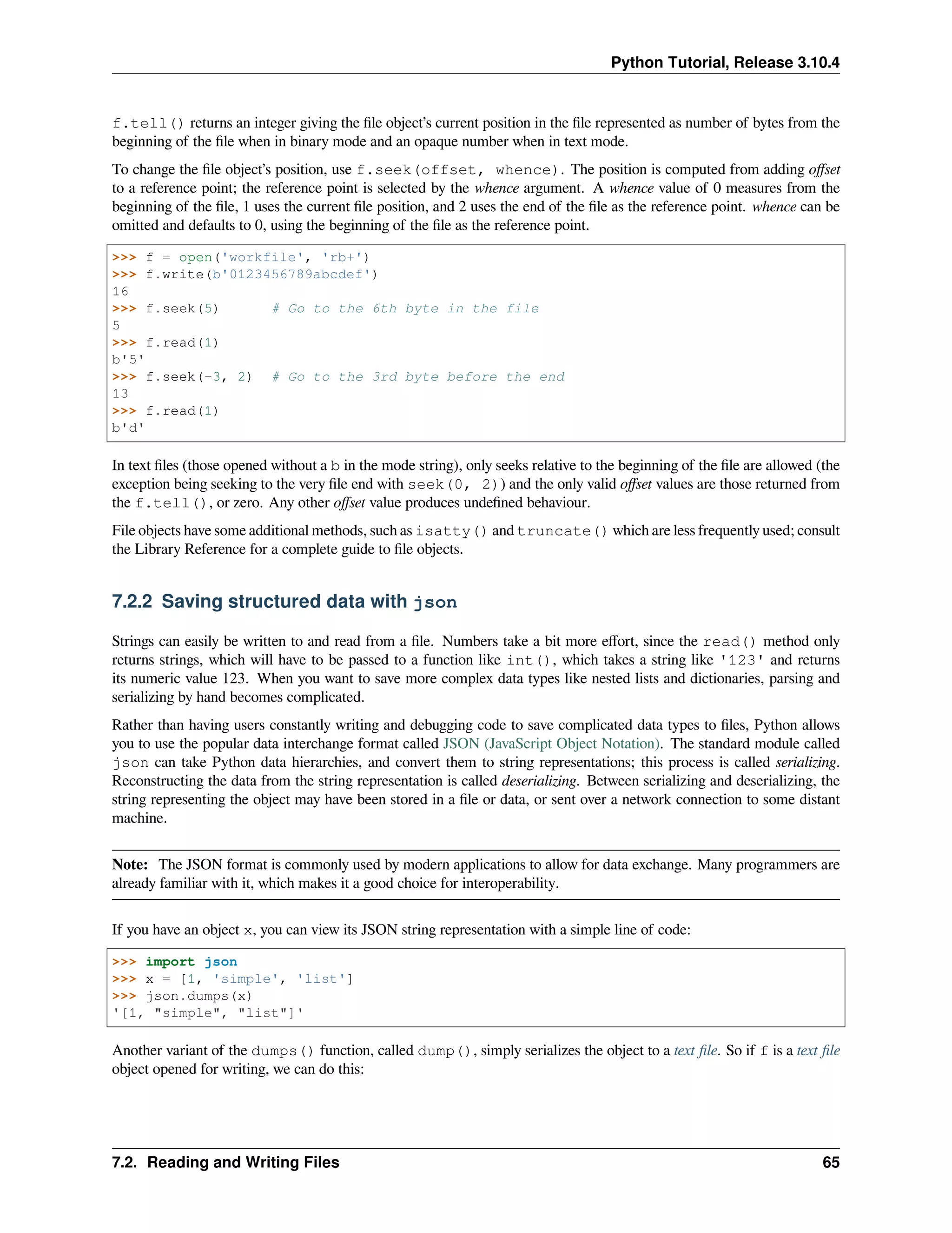 Python Tutorial, Release 3.10.4
f.tell() returns an integer giving the ﬁle object’s current position in the ﬁle represented as number of bytes from the
beginning of the ﬁle when in binary mode and an opaque number when in text mode.
To change the ﬁle object’s position, use f.seek(offset, whence). The position is computed from adding oﬀset
to a reference point; the reference point is selected by the whence argument. A whence value of 0 measures from the
beginning of the ﬁle, 1 uses the current ﬁle position, and 2 uses the end of the ﬁle as the reference point. whence can be
omitted and defaults to 0, using the beginning of the ﬁle as the reference point.
>>> f = open('workfile', 'rb+')
>>> f.write(b'0123456789abcdef')
16
>>> f.seek(5) # Go to the 6th byte in the file
5
>>> f.read(1)
b'5'
>>> f.seek(-3, 2) # Go to the 3rd byte before the end
13
>>> f.read(1)
b'd'
In text ﬁles (those opened without a b in the mode string), only seeks relative to the beginning of the ﬁle are allowed (the
exception being seeking to the very ﬁle end with seek(0, 2)) and the only valid oﬀset values are those returned from
the f.tell(), or zero. Any other oﬀset value produces undeﬁned behaviour.
File objects have some additional methods, such as isatty() and truncate() which are less frequently used; consult
the Library Reference for a complete guide to ﬁle objects.
7.2.2 Saving structured data with json
Strings can easily be written to and read from a ﬁle. Numbers take a bit more eﬀort, since the read() method only
returns strings, which will have to be passed to a function like int(), which takes a string like '123' and returns
its numeric value 123. When you want to save more complex data types like nested lists and dictionaries, parsing and
serializing by hand becomes complicated.
Rather than having users constantly writing and debugging code to save complicated data types to ﬁles, Python allows
you to use the popular data interchange format called JSON (JavaScript Object Notation). The standard module called
json can take Python data hierarchies, and convert them to string representations; this process is called serializing.
Reconstructing the data from the string representation is called deserializing. Between serializing and deserializing, the
string representing the object may have been stored in a ﬁle or data, or sent over a network connection to some distant
machine.
Note: The JSON format is commonly used by modern applications to allow for data exchange. Many programmers are
already familiar with it, which makes it a good choice for interoperability.
If you have an object x, you can view its JSON string representation with a simple line of code:
>>> import json
>>> x = [1, 'simple', 'list']
>>> json.dumps(x)
'[1, "simple", "list"]'
Another variant of the dumps() function, called dump(), simply serializes the object to a text ﬁle. So if f is a text ﬁle
object opened for writing, we can do this:
7.2. Reading and Writing Files 65
 