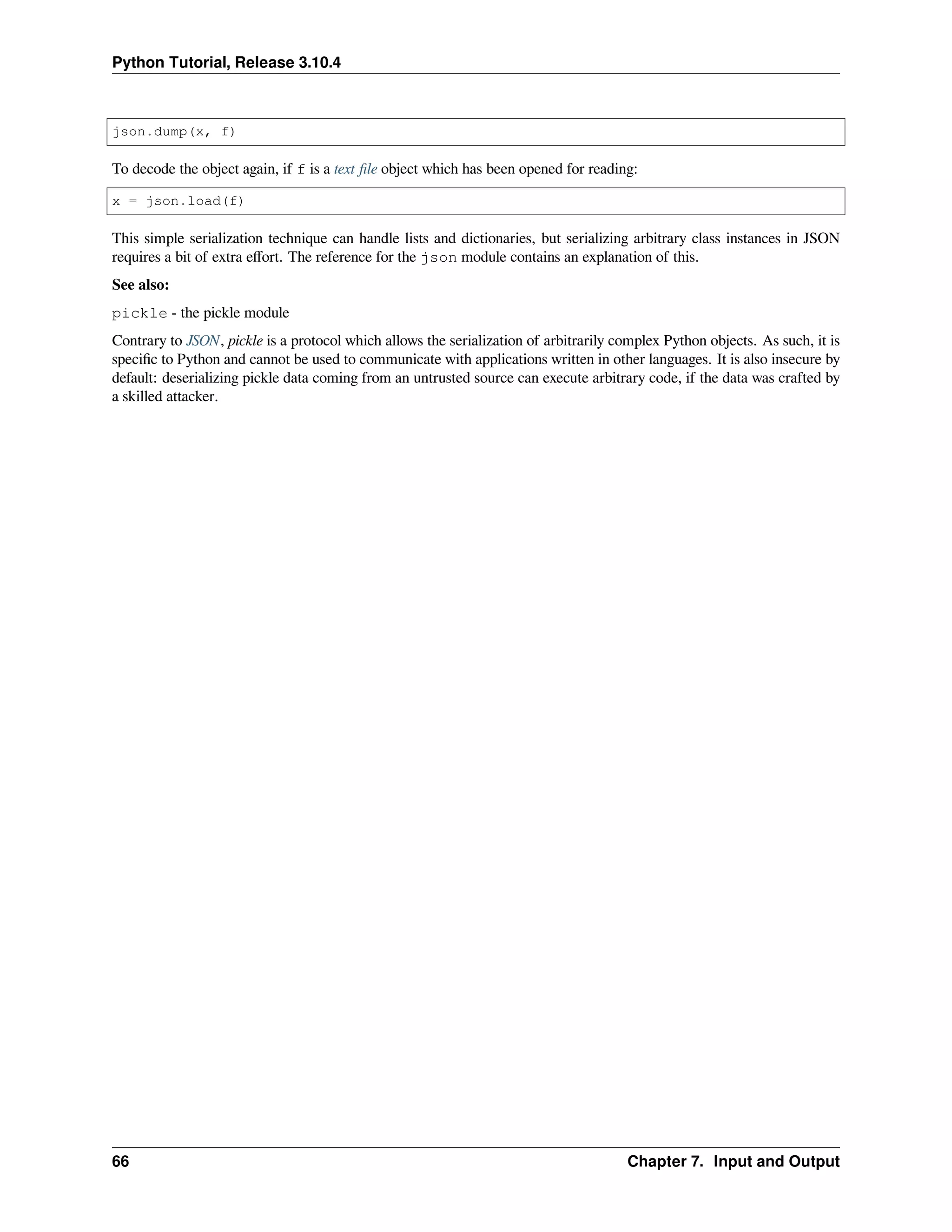 Python Tutorial, Release 3.10.4
json.dump(x, f)
To decode the object again, if f is a text ﬁle object which has been opened for reading:
x = json.load(f)
This simple serialization technique can handle lists and dictionaries, but serializing arbitrary class instances in JSON
requires a bit of extra eﬀort. The reference for the json module contains an explanation of this.
See also:
pickle - the pickle module
Contrary to JSON, pickle is a protocol which allows the serialization of arbitrarily complex Python objects. As such, it is
speciﬁc to Python and cannot be used to communicate with applications written in other languages. It is also insecure by
default: deserializing pickle data coming from an untrusted source can execute arbitrary code, if the data was crafted by
a skilled attacker.
66 Chapter 7. Input and Output
 