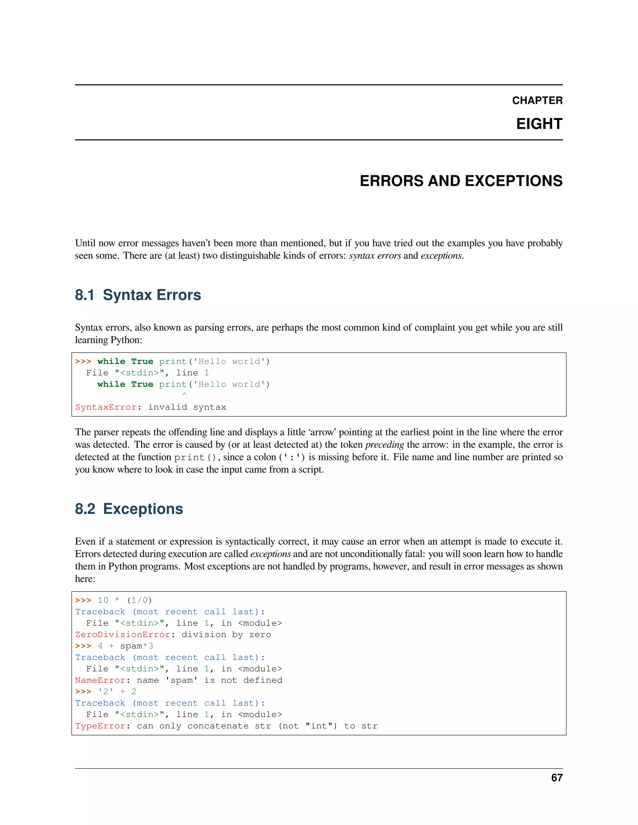 CHAPTER
EIGHT
ERRORS AND EXCEPTIONS
Until now error messages haven’t been more than mentioned, but if you have tried out the examples you have probably
seen some. There are (at least) two distinguishable kinds of errors: syntax errors and exceptions.
8.1 Syntax Errors
Syntax errors, also known as parsing errors, are perhaps the most common kind of complaint you get while you are still
learning Python:
>>> while True print('Hello world')
File "<stdin>", line 1
while True print('Hello world')
^
SyntaxError: invalid syntax
The parser repeats the oﬀending line and displays a little ‘arrow’ pointing at the earliest point in the line where the error
was detected. The error is caused by (or at least detected at) the token preceding the arrow: in the example, the error is
detected at the function print(), since a colon (':') is missing before it. File name and line number are printed so
you know where to look in case the input came from a script.
8.2 Exceptions
Even if a statement or expression is syntactically correct, it may cause an error when an attempt is made to execute it.
Errors detected during execution are called exceptions and are not unconditionally fatal: you will soon learn how to handle
them in Python programs. Most exceptions are not handled by programs, however, and result in error messages as shown
here:
>>> 10 * (1/0)
Traceback (most recent call last):
File "<stdin>", line 1, in <module>
ZeroDivisionError: division by zero
>>> 4 + spam*3
Traceback (most recent call last):
File "<stdin>", line 1, in <module>
NameError: name 'spam' is not defined
>>> '2' + 2
Traceback (most recent call last):
File "<stdin>", line 1, in <module>
TypeError: can only concatenate str (not "int") to str
67
 