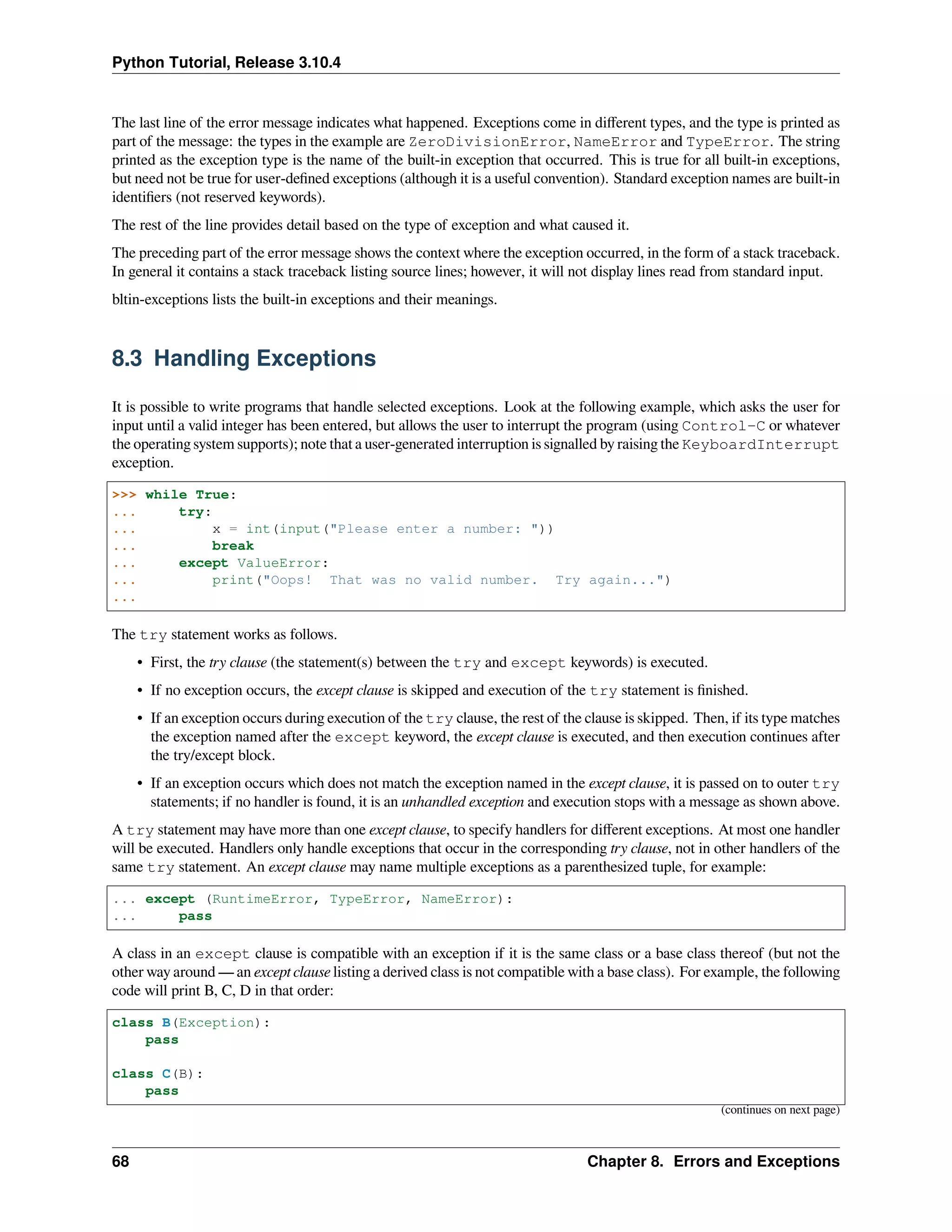 Python Tutorial, Release 3.10.4
The last line of the error message indicates what happened. Exceptions come in diﬀerent types, and the type is printed as
part of the message: the types in the example are ZeroDivisionError, NameError and TypeError. The string
printed as the exception type is the name of the built-in exception that occurred. This is true for all built-in exceptions,
but need not be true for user-deﬁned exceptions (although it is a useful convention). Standard exception names are built-in
identiﬁers (not reserved keywords).
The rest of the line provides detail based on the type of exception and what caused it.
The preceding part of the error message shows the context where the exception occurred, in the form of a stack traceback.
In general it contains a stack traceback listing source lines; however, it will not display lines read from standard input.
bltin-exceptions lists the built-in exceptions and their meanings.
8.3 Handling Exceptions
It is possible to write programs that handle selected exceptions. Look at the following example, which asks the user for
input until a valid integer has been entered, but allows the user to interrupt the program (using Control-C or whatever
the operating system supports); note that a user-generated interruption is signalled by raising the KeyboardInterrupt
exception.
>>> while True:
... try:
... x = int(input("Please enter a number: "))
... break
... except ValueError:
... print("Oops! That was no valid number. Try again...")
...
The try statement works as follows.
• First, the try clause (the statement(s) between the try and except keywords) is executed.
• If no exception occurs, the except clause is skipped and execution of the try statement is ﬁnished.
• If an exception occurs during execution of the try clause, the rest of the clause is skipped. Then, if its type matches
the exception named after the except keyword, the except clause is executed, and then execution continues after
the try/except block.
• If an exception occurs which does not match the exception named in the except clause, it is passed on to outer try
statements; if no handler is found, it is an unhandled exception and execution stops with a message as shown above.
A try statement may have more than one except clause, to specify handlers for diﬀerent exceptions. At most one handler
will be executed. Handlers only handle exceptions that occur in the corresponding try clause, not in other handlers of the
same try statement. An except clause may name multiple exceptions as a parenthesized tuple, for example:
... except (RuntimeError, TypeError, NameError):
... pass
A class in an except clause is compatible with an exception if it is the same class or a base class thereof (but not the
other way around — an except clause listing a derived class is not compatible with a base class). For example, the following
code will print B, C, D in that order:
class B(Exception):
pass
class C(B):
pass
(continues on next page)
68 Chapter 8. Errors and Exceptions
 