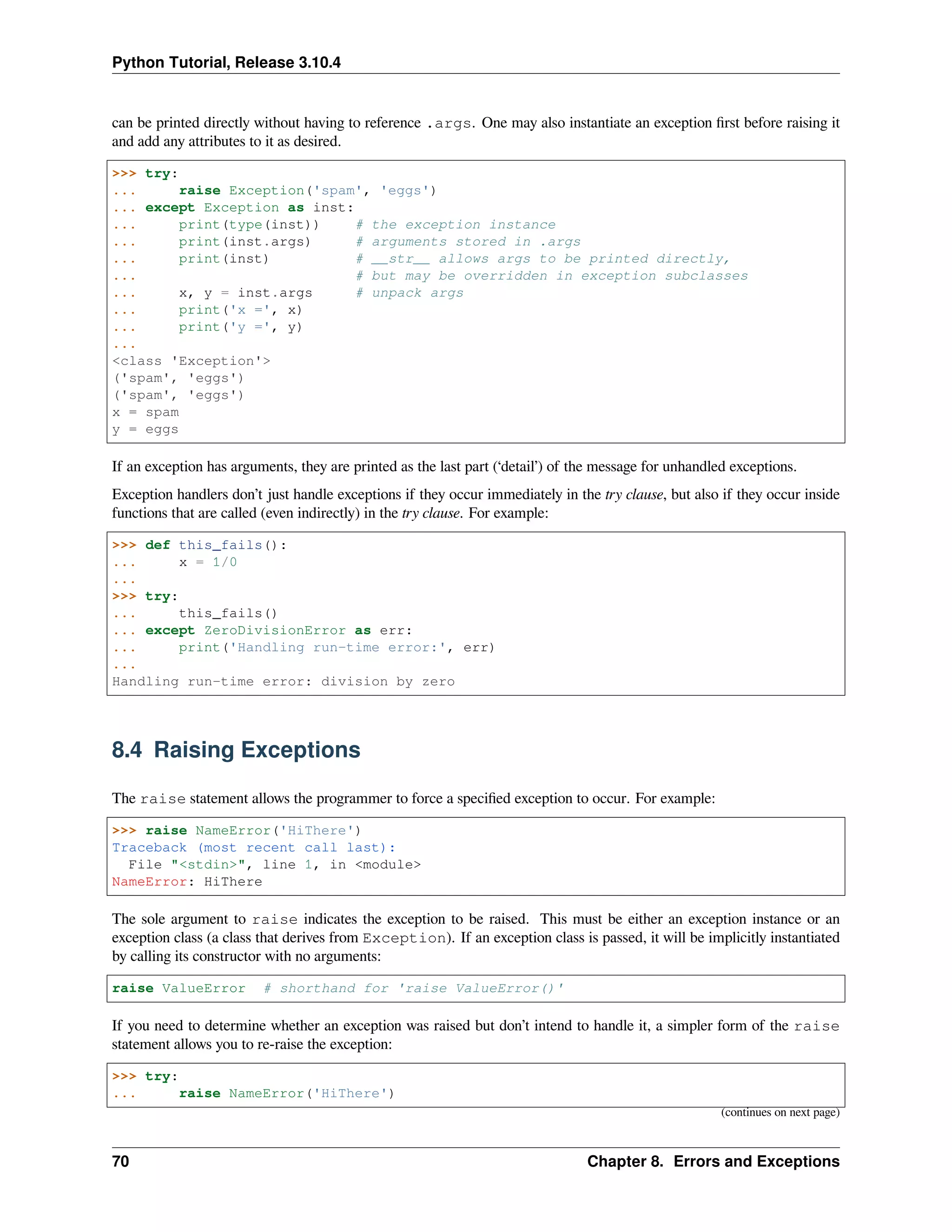 Python Tutorial, Release 3.10.4
can be printed directly without having to reference .args. One may also instantiate an exception ﬁrst before raising it
and add any attributes to it as desired.
>>> try:
... raise Exception('spam', 'eggs')
... except Exception as inst:
... print(type(inst)) # the exception instance
... print(inst.args) # arguments stored in .args
... print(inst) # __str__ allows args to be printed directly,
... # but may be overridden in exception subclasses
... x, y = inst.args # unpack args
... print('x =', x)
... print('y =', y)
...
<class 'Exception'>
('spam', 'eggs')
('spam', 'eggs')
x = spam
y = eggs
If an exception has arguments, they are printed as the last part (‘detail’) of the message for unhandled exceptions.
Exception handlers don’t just handle exceptions if they occur immediately in the try clause, but also if they occur inside
functions that are called (even indirectly) in the try clause. For example:
>>> def this_fails():
... x = 1/0
...
>>> try:
... this_fails()
... except ZeroDivisionError as err:
... print('Handling run-time error:', err)
...
Handling run-time error: division by zero
8.4 Raising Exceptions
The raise statement allows the programmer to force a speciﬁed exception to occur. For example:
>>> raise NameError('HiThere')
Traceback (most recent call last):
File "<stdin>", line 1, in <module>
NameError: HiThere
The sole argument to raise indicates the exception to be raised. This must be either an exception instance or an
exception class (a class that derives from Exception). If an exception class is passed, it will be implicitly instantiated
by calling its constructor with no arguments:
raise ValueError # shorthand for 'raise ValueError()'
If you need to determine whether an exception was raised but don’t intend to handle it, a simpler form of the raise
statement allows you to re-raise the exception:
>>> try:
... raise NameError('HiThere')
(continues on next page)
70 Chapter 8. Errors and Exceptions
 