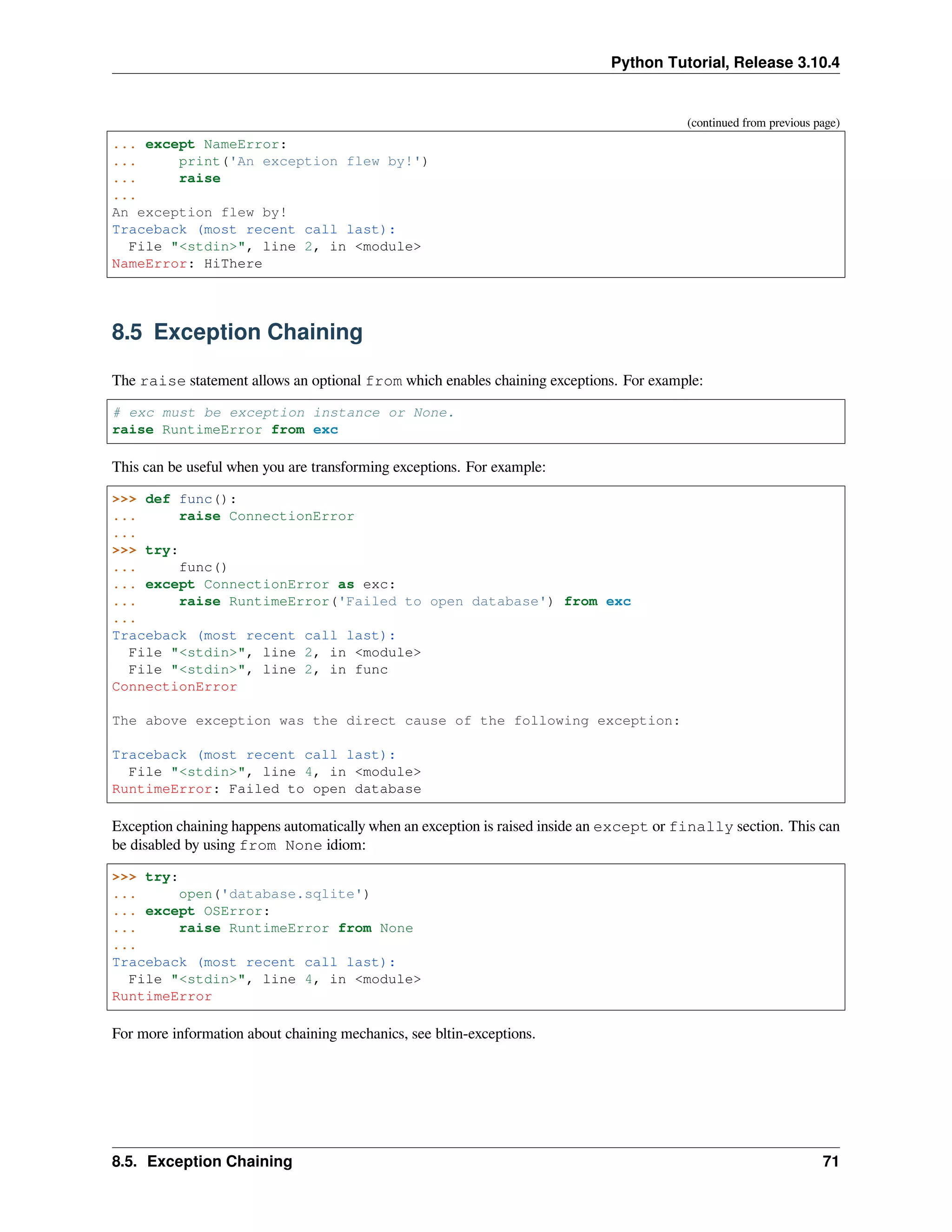 Python Tutorial, Release 3.10.4
(continued from previous page)
... except NameError:
... print('An exception flew by!')
... raise
...
An exception flew by!
Traceback (most recent call last):
File "<stdin>", line 2, in <module>
NameError: HiThere
8.5 Exception Chaining
The raise statement allows an optional from which enables chaining exceptions. For example:
# exc must be exception instance or None.
raise RuntimeError from exc
This can be useful when you are transforming exceptions. For example:
>>> def func():
... raise ConnectionError
...
>>> try:
... func()
... except ConnectionError as exc:
... raise RuntimeError('Failed to open database') from exc
...
Traceback (most recent call last):
File "<stdin>", line 2, in <module>
File "<stdin>", line 2, in func
ConnectionError
The above exception was the direct cause of the following exception:
Traceback (most recent call last):
File "<stdin>", line 4, in <module>
RuntimeError: Failed to open database
Exception chaining happens automatically when an exception is raised inside an except or finally section. This can
be disabled by using from None idiom:
>>> try:
... open('database.sqlite')
... except OSError:
... raise RuntimeError from None
...
Traceback (most recent call last):
File "<stdin>", line 4, in <module>
RuntimeError
For more information about chaining mechanics, see bltin-exceptions.
8.5. Exception Chaining 71
 