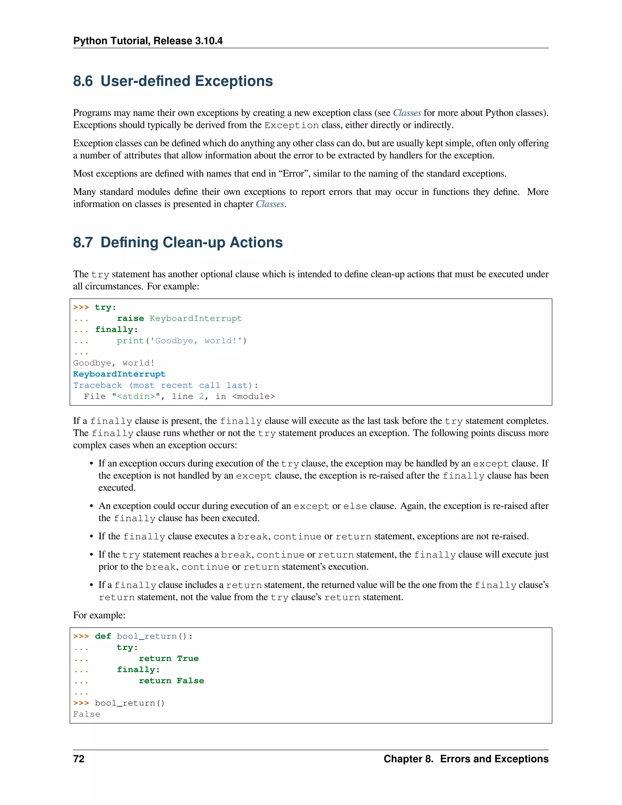 Python Tutorial, Release 3.10.4
8.6 User-deﬁned Exceptions
Programs may name their own exceptions by creating a new exception class (see Classes for more about Python classes).
Exceptions should typically be derived from the Exception class, either directly or indirectly.
Exception classes can be deﬁned which do anything any other class can do, but are usually kept simple, often only oﬀering
a number of attributes that allow information about the error to be extracted by handlers for the exception.
Most exceptions are deﬁned with names that end in “Error”, similar to the naming of the standard exceptions.
Many standard modules deﬁne their own exceptions to report errors that may occur in functions they deﬁne. More
information on classes is presented in chapter Classes.
8.7 Deﬁning Clean-up Actions
The try statement has another optional clause which is intended to deﬁne clean-up actions that must be executed under
all circumstances. For example:
>>> try:
... raise KeyboardInterrupt
... finally:
... print('Goodbye, world!')
...
Goodbye, world!
KeyboardInterrupt
Traceback (most recent call last):
File "<stdin>", line 2, in <module>
If a finally clause is present, the finally clause will execute as the last task before the try statement completes.
The finally clause runs whether or not the try statement produces an exception. The following points discuss more
complex cases when an exception occurs:
• If an exception occurs during execution of the try clause, the exception may be handled by an except clause. If
the exception is not handled by an except clause, the exception is re-raised after the finally clause has been
executed.
• An exception could occur during execution of an except or else clause. Again, the exception is re-raised after
the finally clause has been executed.
• If the finally clause executes a break, continue or return statement, exceptions are not re-raised.
• If the try statement reaches a break, continue or return statement, the finally clause will execute just
prior to the break, continue or return statement’s execution.
• If a finally clause includes a return statement, the returned value will be the one from the finally clause’s
return statement, not the value from the try clause’s return statement.
For example:
>>> def bool_return():
... try:
... return True
... finally:
... return False
...
>>> bool_return()
False
72 Chapter 8. Errors and Exceptions
 