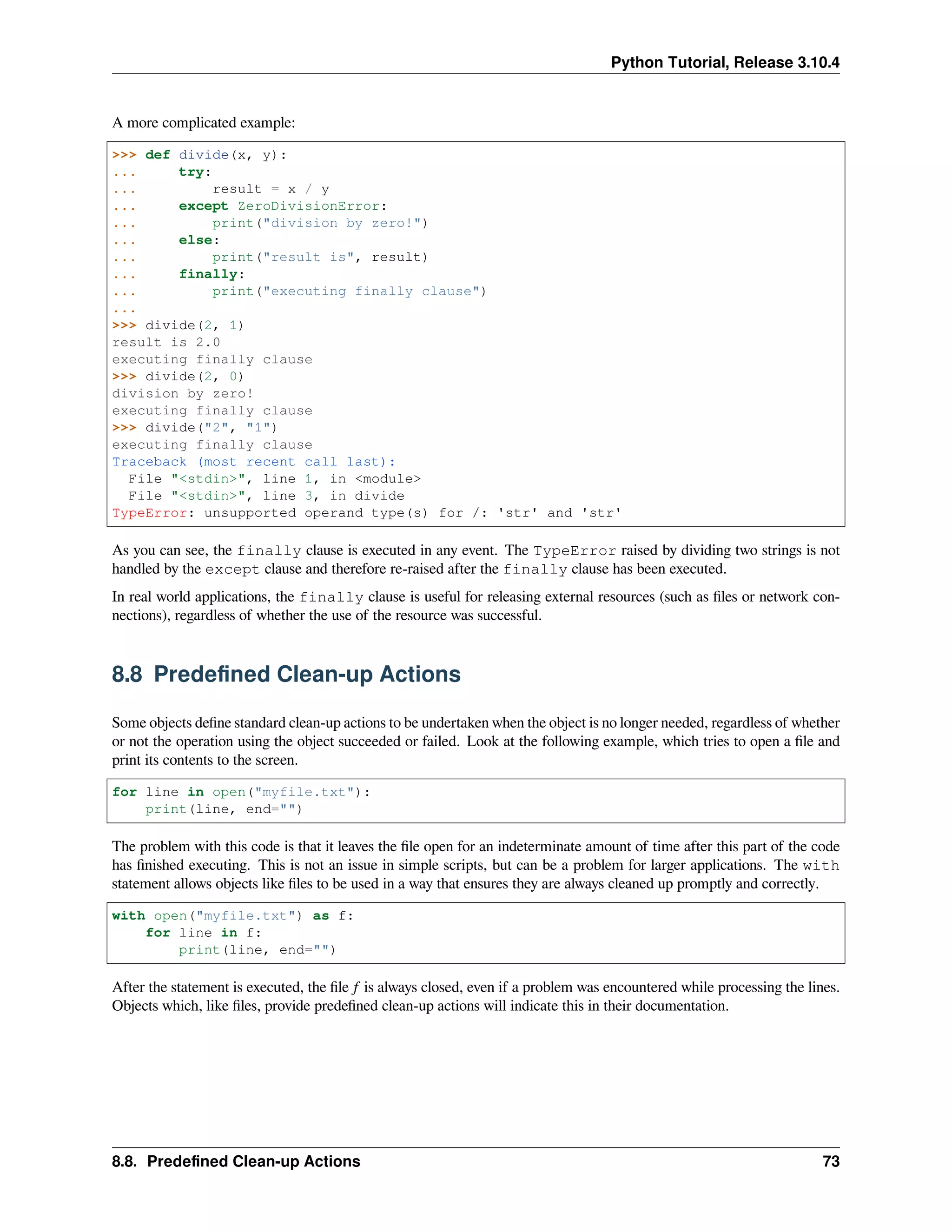 Python Tutorial, Release 3.10.4
A more complicated example:
>>> def divide(x, y):
... try:
... result = x / y
... except ZeroDivisionError:
... print("division by zero!")
... else:
... print("result is", result)
... finally:
... print("executing finally clause")
...
>>> divide(2, 1)
result is 2.0
executing finally clause
>>> divide(2, 0)
division by zero!
executing finally clause
>>> divide("2", "1")
executing finally clause
Traceback (most recent call last):
File "<stdin>", line 1, in <module>
File "<stdin>", line 3, in divide
TypeError: unsupported operand type(s) for /: 'str' and 'str'
As you can see, the finally clause is executed in any event. The TypeError raised by dividing two strings is not
handled by the except clause and therefore re-raised after the finally clause has been executed.
In real world applications, the finally clause is useful for releasing external resources (such as ﬁles or network con-
nections), regardless of whether the use of the resource was successful.
8.8 Predeﬁned Clean-up Actions
Some objects deﬁne standard clean-up actions to be undertaken when the object is no longer needed, regardless of whether
or not the operation using the object succeeded or failed. Look at the following example, which tries to open a ﬁle and
print its contents to the screen.
for line in open("myfile.txt"):
print(line, end="")
The problem with this code is that it leaves the ﬁle open for an indeterminate amount of time after this part of the code
has ﬁnished executing. This is not an issue in simple scripts, but can be a problem for larger applications. The with
statement allows objects like ﬁles to be used in a way that ensures they are always cleaned up promptly and correctly.
with open("myfile.txt") as f:
for line in f:
print(line, end="")
After the statement is executed, the ﬁle f is always closed, even if a problem was encountered while processing the lines.
Objects which, like ﬁles, provide predeﬁned clean-up actions will indicate this in their documentation.
8.8. Predeﬁned Clean-up Actions 73
 