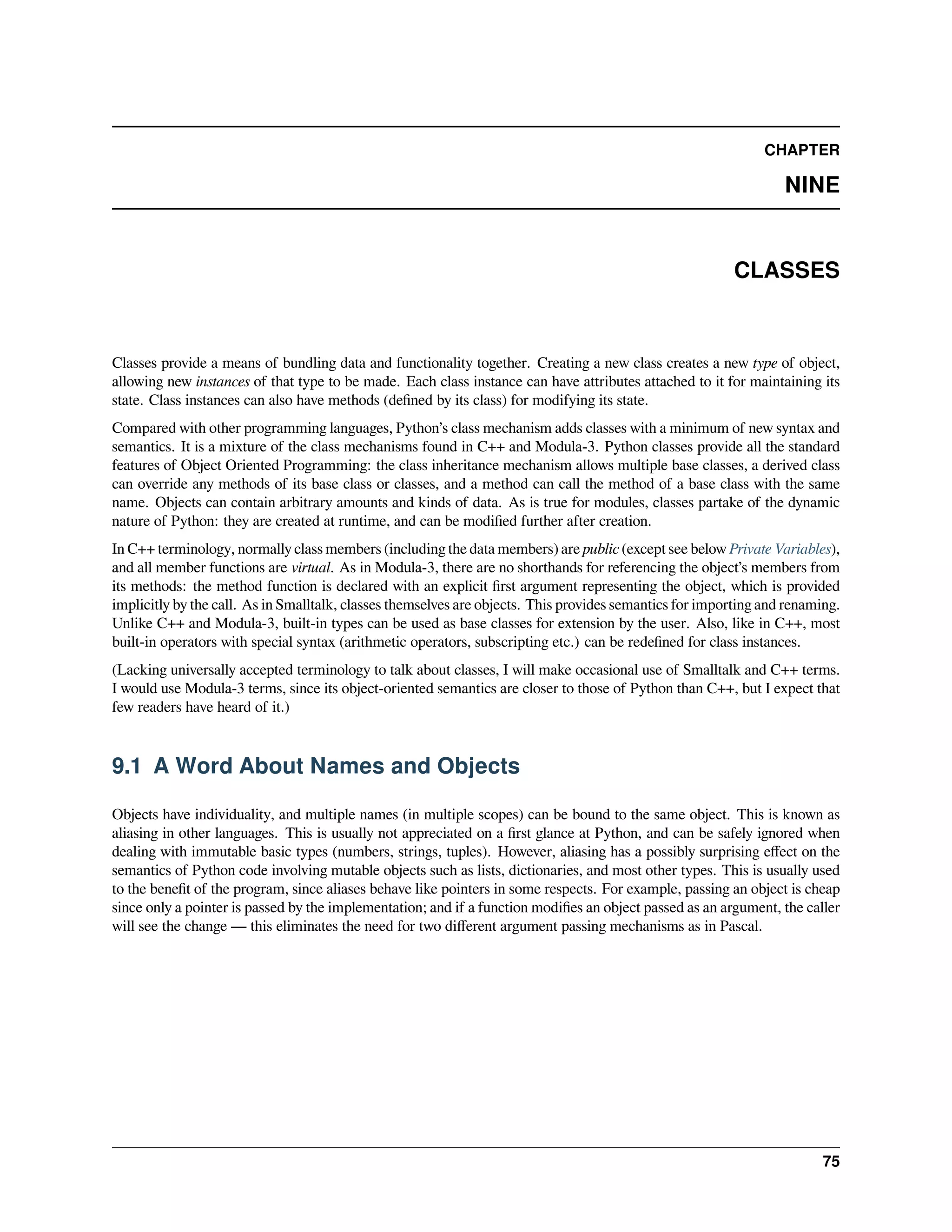CHAPTER
NINE
CLASSES
Classes provide a means of bundling data and functionality together. Creating a new class creates a new type of object,
allowing new instances of that type to be made. Each class instance can have attributes attached to it for maintaining its
state. Class instances can also have methods (deﬁned by its class) for modifying its state.
Compared with other programming languages, Python’s class mechanism adds classes with a minimum of new syntax and
semantics. It is a mixture of the class mechanisms found in C++ and Modula-3. Python classes provide all the standard
features of Object Oriented Programming: the class inheritance mechanism allows multiple base classes, a derived class
can override any methods of its base class or classes, and a method can call the method of a base class with the same
name. Objects can contain arbitrary amounts and kinds of data. As is true for modules, classes partake of the dynamic
nature of Python: they are created at runtime, and can be modiﬁed further after creation.
In C++ terminology, normally class members (including the data members) are public (except see below Private Variables),
and all member functions are virtual. As in Modula-3, there are no shorthands for referencing the object’s members from
its methods: the method function is declared with an explicit ﬁrst argument representing the object, which is provided
implicitly by the call. As in Smalltalk, classes themselves are objects. This provides semantics for importing and renaming.
Unlike C++ and Modula-3, built-in types can be used as base classes for extension by the user. Also, like in C++, most
built-in operators with special syntax (arithmetic operators, subscripting etc.) can be redeﬁned for class instances.
(Lacking universally accepted terminology to talk about classes, I will make occasional use of Smalltalk and C++ terms.
I would use Modula-3 terms, since its object-oriented semantics are closer to those of Python than C++, but I expect that
few readers have heard of it.)
9.1 A Word About Names and Objects
Objects have individuality, and multiple names (in multiple scopes) can be bound to the same object. This is known as
aliasing in other languages. This is usually not appreciated on a ﬁrst glance at Python, and can be safely ignored when
dealing with immutable basic types (numbers, strings, tuples). However, aliasing has a possibly surprising eﬀect on the
semantics of Python code involving mutable objects such as lists, dictionaries, and most other types. This is usually used
to the beneﬁt of the program, since aliases behave like pointers in some respects. For example, passing an object is cheap
since only a pointer is passed by the implementation; and if a function modiﬁes an object passed as an argument, the caller
will see the change — this eliminates the need for two diﬀerent argument passing mechanisms as in Pascal.
75
 