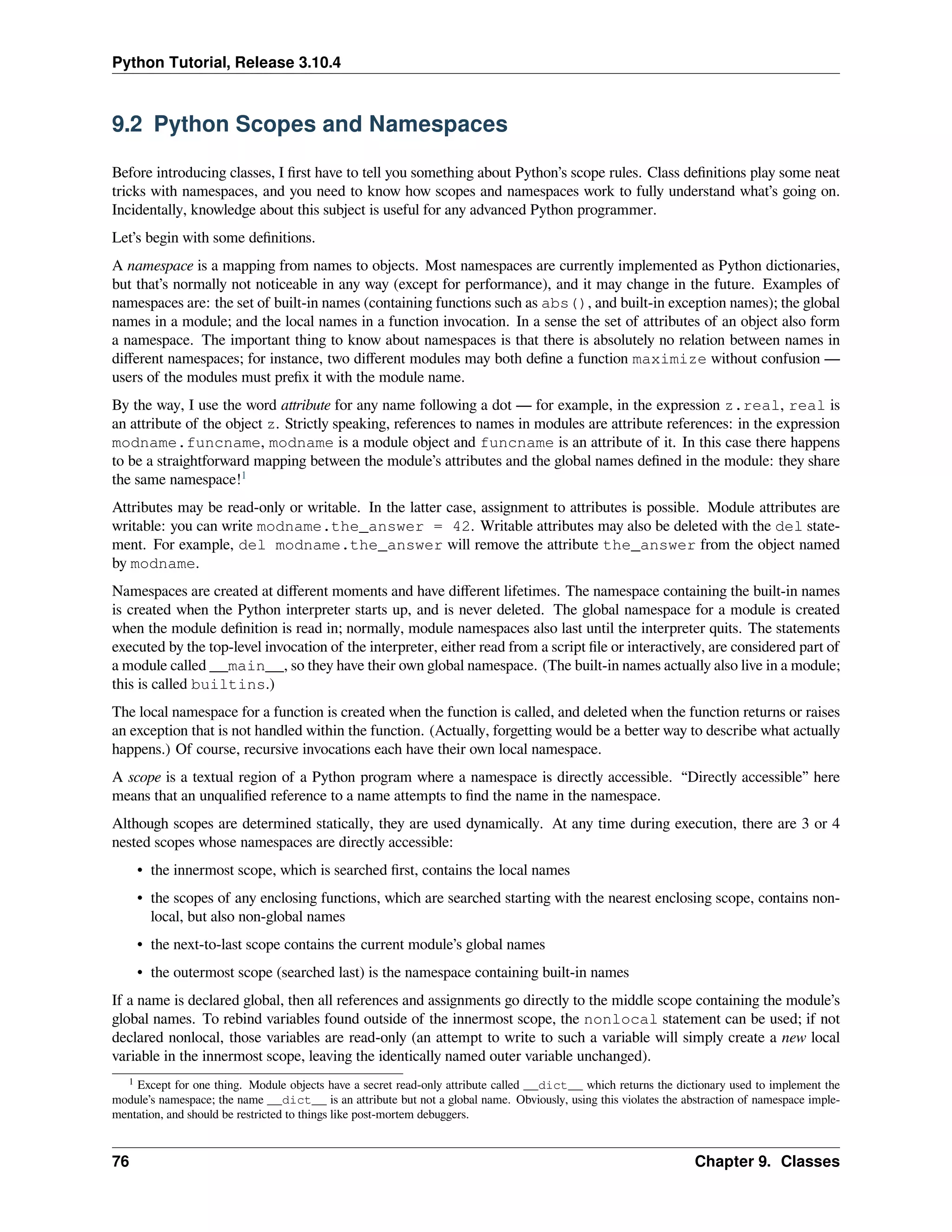 Python Tutorial, Release 3.10.4
9.2 Python Scopes and Namespaces
Before introducing classes, I ﬁrst have to tell you something about Python’s scope rules. Class deﬁnitions play some neat
tricks with namespaces, and you need to know how scopes and namespaces work to fully understand what’s going on.
Incidentally, knowledge about this subject is useful for any advanced Python programmer.
Let’s begin with some deﬁnitions.
A namespace is a mapping from names to objects. Most namespaces are currently implemented as Python dictionaries,
but that’s normally not noticeable in any way (except for performance), and it may change in the future. Examples of
namespaces are: the set of built-in names (containing functions such as abs(), and built-in exception names); the global
names in a module; and the local names in a function invocation. In a sense the set of attributes of an object also form
a namespace. The important thing to know about namespaces is that there is absolutely no relation between names in
diﬀerent namespaces; for instance, two diﬀerent modules may both deﬁne a function maximize without confusion —
users of the modules must preﬁx it with the module name.
By the way, I use the word attribute for any name following a dot — for example, in the expression z.real, real is
an attribute of the object z. Strictly speaking, references to names in modules are attribute references: in the expression
modname.funcname, modname is a module object and funcname is an attribute of it. In this case there happens
to be a straightforward mapping between the module’s attributes and the global names deﬁned in the module: they share
the same namespace!1
Attributes may be read-only or writable. In the latter case, assignment to attributes is possible. Module attributes are
writable: you can write modname.the_answer = 42. Writable attributes may also be deleted with the del state-
ment. For example, del modname.the_answer will remove the attribute the_answer from the object named
by modname.
Namespaces are created at diﬀerent moments and have diﬀerent lifetimes. The namespace containing the built-in names
is created when the Python interpreter starts up, and is never deleted. The global namespace for a module is created
when the module deﬁnition is read in; normally, module namespaces also last until the interpreter quits. The statements
executed by the top-level invocation of the interpreter, either read from a script ﬁle or interactively, are considered part of
a module called __main__, so they have their own global namespace. (The built-in names actually also live in a module;
this is called builtins.)
The local namespace for a function is created when the function is called, and deleted when the function returns or raises
an exception that is not handled within the function. (Actually, forgetting would be a better way to describe what actually
happens.) Of course, recursive invocations each have their own local namespace.
A scope is a textual region of a Python program where a namespace is directly accessible. “Directly accessible” here
means that an unqualiﬁed reference to a name attempts to ﬁnd the name in the namespace.
Although scopes are determined statically, they are used dynamically. At any time during execution, there are 3 or 4
nested scopes whose namespaces are directly accessible:
• the innermost scope, which is searched ﬁrst, contains the local names
• the scopes of any enclosing functions, which are searched starting with the nearest enclosing scope, contains non-
local, but also non-global names
• the next-to-last scope contains the current module’s global names
• the outermost scope (searched last) is the namespace containing built-in names
If a name is declared global, then all references and assignments go directly to the middle scope containing the module’s
global names. To rebind variables found outside of the innermost scope, the nonlocal statement can be used; if not
declared nonlocal, those variables are read-only (an attempt to write to such a variable will simply create a new local
variable in the innermost scope, leaving the identically named outer variable unchanged).
1 Except for one thing. Module objects have a secret read-only attribute called __dict__ which returns the dictionary used to implement the
module’s namespace; the name __dict__ is an attribute but not a global name. Obviously, using this violates the abstraction of namespace imple-
mentation, and should be restricted to things like post-mortem debuggers.
76 Chapter 9. Classes
 