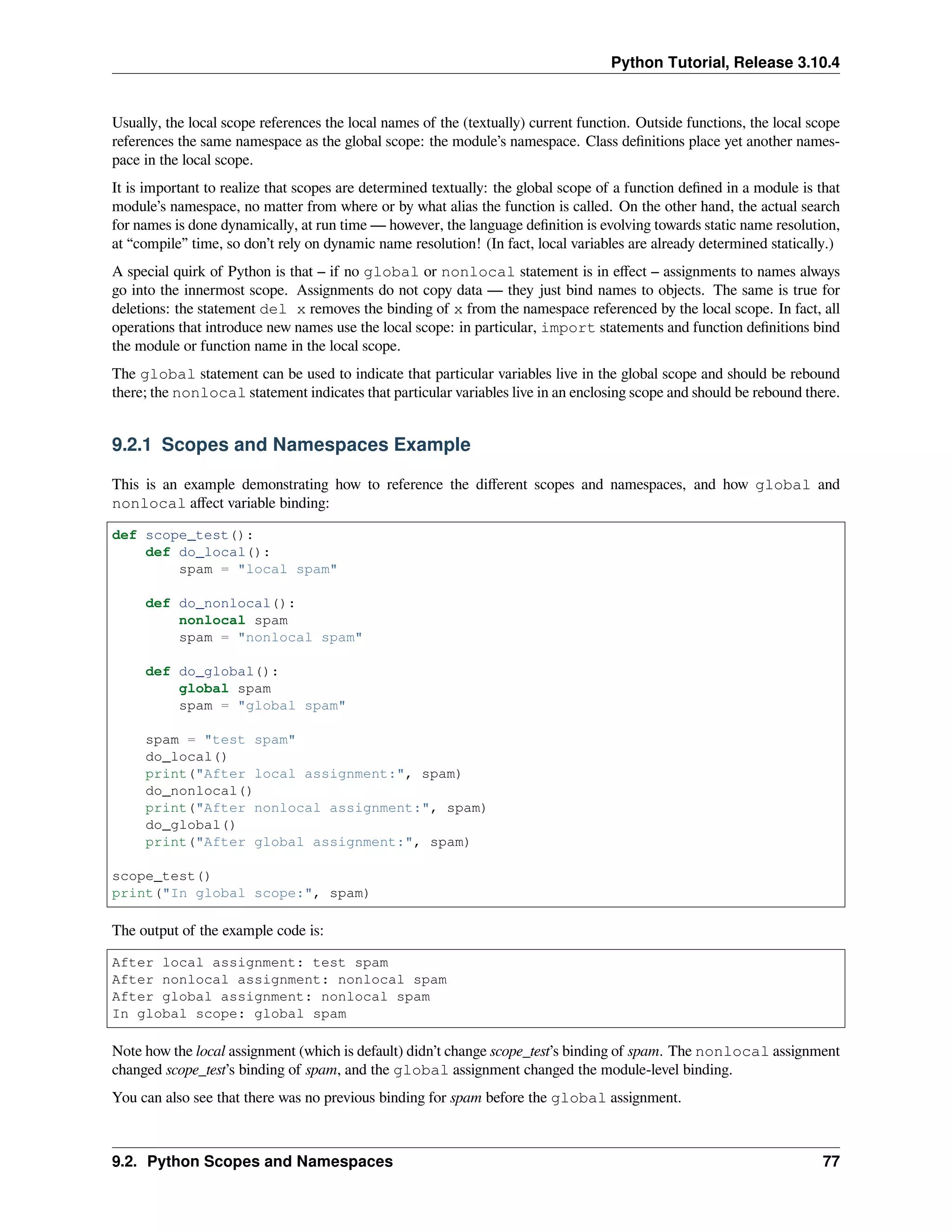 Python Tutorial, Release 3.10.4
Usually, the local scope references the local names of the (textually) current function. Outside functions, the local scope
references the same namespace as the global scope: the module’s namespace. Class deﬁnitions place yet another names-
pace in the local scope.
It is important to realize that scopes are determined textually: the global scope of a function deﬁned in a module is that
module’s namespace, no matter from where or by what alias the function is called. On the other hand, the actual search
for names is done dynamically, at run time — however, the language deﬁnition is evolving towards static name resolution,
at “compile” time, so don’t rely on dynamic name resolution! (In fact, local variables are already determined statically.)
A special quirk of Python is that – if no global or nonlocal statement is in eﬀect – assignments to names always
go into the innermost scope. Assignments do not copy data — they just bind names to objects. The same is true for
deletions: the statement del x removes the binding of x from the namespace referenced by the local scope. In fact, all
operations that introduce new names use the local scope: in particular, import statements and function deﬁnitions bind
the module or function name in the local scope.
The global statement can be used to indicate that particular variables live in the global scope and should be rebound
there; the nonlocal statement indicates that particular variables live in an enclosing scope and should be rebound there.
9.2.1 Scopes and Namespaces Example
This is an example demonstrating how to reference the diﬀerent scopes and namespaces, and how global and
nonlocal aﬀect variable binding:
def scope_test():
def do_local():
spam = "local spam"
def do_nonlocal():
nonlocal spam
spam = "nonlocal spam"
def do_global():
global spam
spam = "global spam"
spam = "test spam"
do_local()
print("After local assignment:", spam)
do_nonlocal()
print("After nonlocal assignment:", spam)
do_global()
print("After global assignment:", spam)
scope_test()
print("In global scope:", spam)
The output of the example code is:
After local assignment: test spam
After nonlocal assignment: nonlocal spam
After global assignment: nonlocal spam
In global scope: global spam
Note how the local assignment (which is default) didn’t change scope_test’s binding of spam. The nonlocal assignment
changed scope_test’s binding of spam, and the global assignment changed the module-level binding.
You can also see that there was no previous binding for spam before the global assignment.
9.2. Python Scopes and Namespaces 77
 