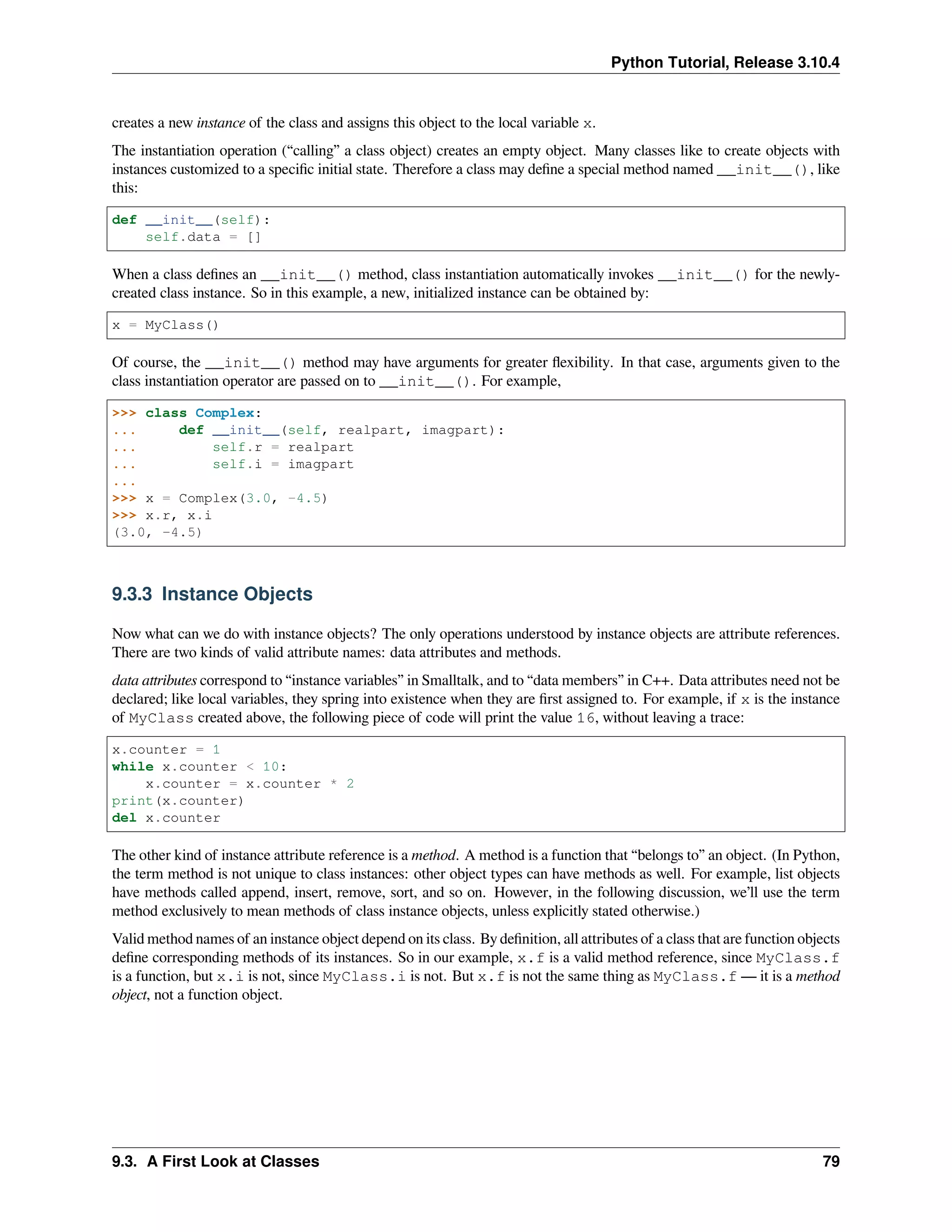 Python Tutorial, Release 3.10.4
creates a new instance of the class and assigns this object to the local variable x.
The instantiation operation (“calling” a class object) creates an empty object. Many classes like to create objects with
instances customized to a speciﬁc initial state. Therefore a class may deﬁne a special method named __init__(), like
this:
def __init__(self):
self.data = []
When a class deﬁnes an __init__() method, class instantiation automatically invokes __init__() for the newly-
created class instance. So in this example, a new, initialized instance can be obtained by:
x = MyClass()
Of course, the __init__() method may have arguments for greater ﬂexibility. In that case, arguments given to the
class instantiation operator are passed on to __init__(). For example,
>>> class Complex:
... def __init__(self, realpart, imagpart):
... self.r = realpart
... self.i = imagpart
...
>>> x = Complex(3.0, -4.5)
>>> x.r, x.i
(3.0, -4.5)
9.3.3 Instance Objects
Now what can we do with instance objects? The only operations understood by instance objects are attribute references.
There are two kinds of valid attribute names: data attributes and methods.
data attributes correspond to “instance variables” in Smalltalk, and to “data members” in C++. Data attributes need not be
declared; like local variables, they spring into existence when they are ﬁrst assigned to. For example, if x is the instance
of MyClass created above, the following piece of code will print the value 16, without leaving a trace:
x.counter = 1
while x.counter < 10:
x.counter = x.counter * 2
print(x.counter)
del x.counter
The other kind of instance attribute reference is a method. A method is a function that “belongs to” an object. (In Python,
the term method is not unique to class instances: other object types can have methods as well. For example, list objects
have methods called append, insert, remove, sort, and so on. However, in the following discussion, we’ll use the term
method exclusively to mean methods of class instance objects, unless explicitly stated otherwise.)
Valid method names of an instance object depend on its class. By deﬁnition, all attributes of a class that are function objects
deﬁne corresponding methods of its instances. So in our example, x.f is a valid method reference, since MyClass.f
is a function, but x.i is not, since MyClass.i is not. But x.f is not the same thing as MyClass.f — it is a method
object, not a function object.
9.3. A First Look at Classes 79
 