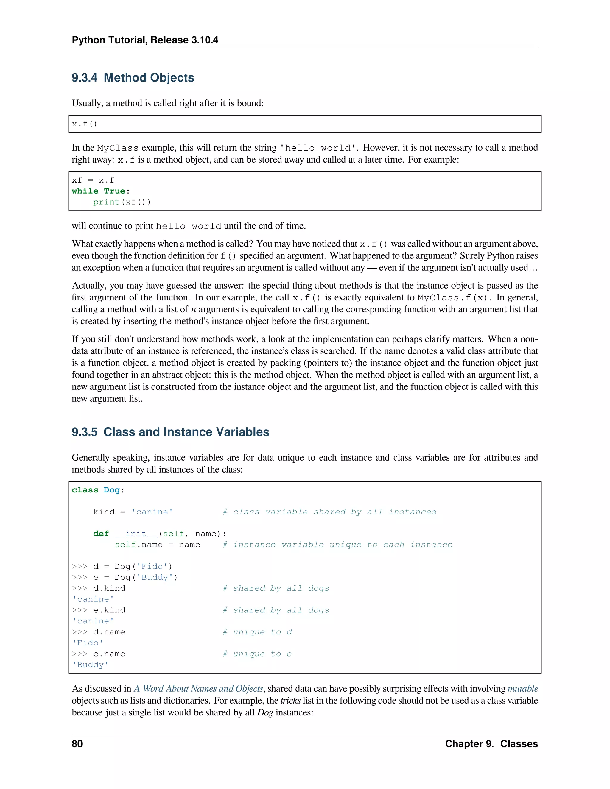 Python Tutorial, Release 3.10.4
9.3.4 Method Objects
Usually, a method is called right after it is bound:
x.f()
In the MyClass example, this will return the string 'hello world'. However, it is not necessary to call a method
right away: x.f is a method object, and can be stored away and called at a later time. For example:
xf = x.f
while True:
print(xf())
will continue to print hello world until the end of time.
What exactly happens when a method is called? You may have noticed that x.f() was called without an argument above,
even though the function deﬁnition for f() speciﬁed an argument. What happened to the argument? Surely Python raises
an exception when a function that requires an argument is called without any — even if the argument isn’t actually used…
Actually, you may have guessed the answer: the special thing about methods is that the instance object is passed as the
ﬁrst argument of the function. In our example, the call x.f() is exactly equivalent to MyClass.f(x). In general,
calling a method with a list of n arguments is equivalent to calling the corresponding function with an argument list that
is created by inserting the method’s instance object before the ﬁrst argument.
If you still don’t understand how methods work, a look at the implementation can perhaps clarify matters. When a non-
data attribute of an instance is referenced, the instance’s class is searched. If the name denotes a valid class attribute that
is a function object, a method object is created by packing (pointers to) the instance object and the function object just
found together in an abstract object: this is the method object. When the method object is called with an argument list, a
new argument list is constructed from the instance object and the argument list, and the function object is called with this
new argument list.
9.3.5 Class and Instance Variables
Generally speaking, instance variables are for data unique to each instance and class variables are for attributes and
methods shared by all instances of the class:
class Dog:
kind = 'canine' # class variable shared by all instances
def __init__(self, name):
self.name = name # instance variable unique to each instance
>>> d = Dog('Fido')
>>> e = Dog('Buddy')
>>> d.kind # shared by all dogs
'canine'
>>> e.kind # shared by all dogs
'canine'
>>> d.name # unique to d
'Fido'
>>> e.name # unique to e
'Buddy'
As discussed in A Word About Names and Objects, shared data can have possibly surprising eﬀects with involving mutable
objects such as lists and dictionaries. For example, the tricks list in the following code should not be used as a class variable
because just a single list would be shared by all Dog instances:
80 Chapter 9. Classes
 