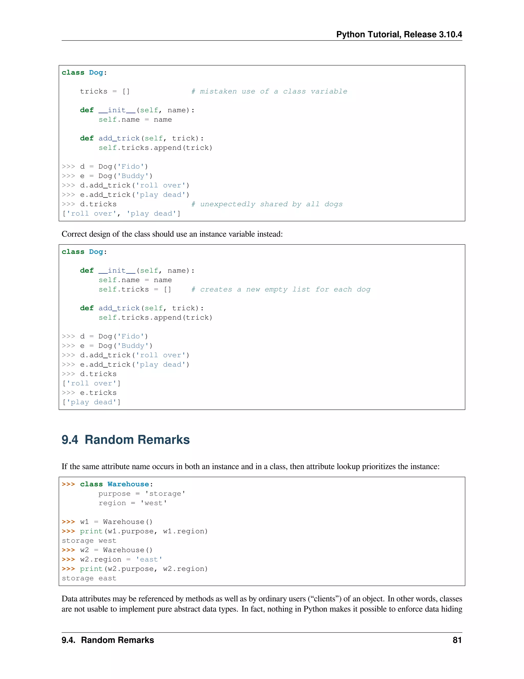 Python Tutorial, Release 3.10.4
class Dog:
tricks = [] # mistaken use of a class variable
def __init__(self, name):
self.name = name
def add_trick(self, trick):
self.tricks.append(trick)
>>> d = Dog('Fido')
>>> e = Dog('Buddy')
>>> d.add_trick('roll over')
>>> e.add_trick('play dead')
>>> d.tricks # unexpectedly shared by all dogs
['roll over', 'play dead']
Correct design of the class should use an instance variable instead:
class Dog:
def __init__(self, name):
self.name = name
self.tricks = [] # creates a new empty list for each dog
def add_trick(self, trick):
self.tricks.append(trick)
>>> d = Dog('Fido')
>>> e = Dog('Buddy')
>>> d.add_trick('roll over')
>>> e.add_trick('play dead')
>>> d.tricks
['roll over']
>>> e.tricks
['play dead']
9.4 Random Remarks
If the same attribute name occurs in both an instance and in a class, then attribute lookup prioritizes the instance:
>>> class Warehouse:
purpose = 'storage'
region = 'west'
>>> w1 = Warehouse()
>>> print(w1.purpose, w1.region)
storage west
>>> w2 = Warehouse()
>>> w2.region = 'east'
>>> print(w2.purpose, w2.region)
storage east
Data attributes may be referenced by methods as well as by ordinary users (“clients”) of an object. In other words, classes
are not usable to implement pure abstract data types. In fact, nothing in Python makes it possible to enforce data hiding
9.4. Random Remarks 81
 