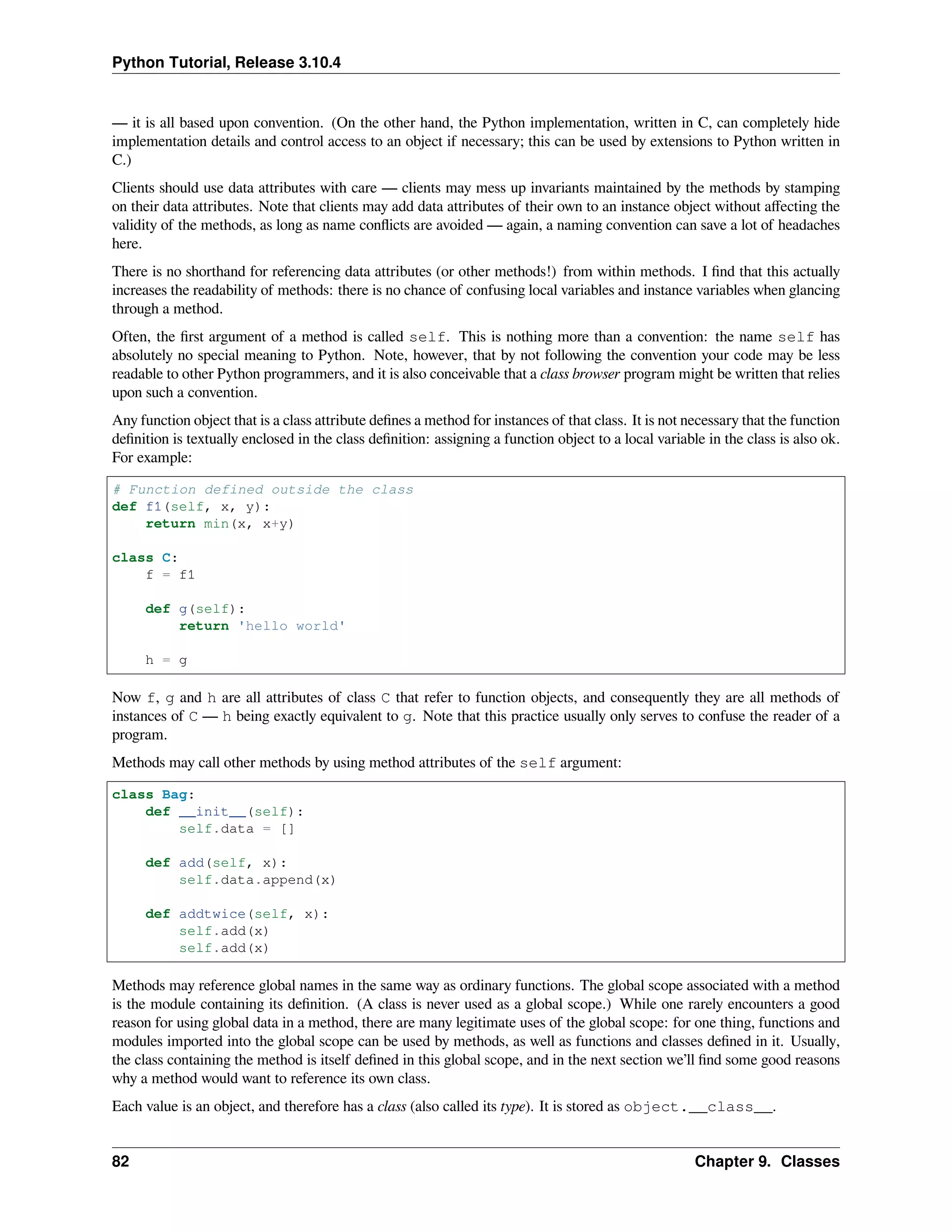 Python Tutorial, Release 3.10.4
— it is all based upon convention. (On the other hand, the Python implementation, written in C, can completely hide
implementation details and control access to an object if necessary; this can be used by extensions to Python written in
C.)
Clients should use data attributes with care — clients may mess up invariants maintained by the methods by stamping
on their data attributes. Note that clients may add data attributes of their own to an instance object without aﬀecting the
validity of the methods, as long as name conﬂicts are avoided — again, a naming convention can save a lot of headaches
here.
There is no shorthand for referencing data attributes (or other methods!) from within methods. I ﬁnd that this actually
increases the readability of methods: there is no chance of confusing local variables and instance variables when glancing
through a method.
Often, the ﬁrst argument of a method is called self. This is nothing more than a convention: the name self has
absolutely no special meaning to Python. Note, however, that by not following the convention your code may be less
readable to other Python programmers, and it is also conceivable that a class browser program might be written that relies
upon such a convention.
Any function object that is a class attribute deﬁnes a method for instances of that class. It is not necessary that the function
deﬁnition is textually enclosed in the class deﬁnition: assigning a function object to a local variable in the class is also ok.
For example:
# Function defined outside the class
def f1(self, x, y):
return min(x, x+y)
class C:
f = f1
def g(self):
return 'hello world'
h = g
Now f, g and h are all attributes of class C that refer to function objects, and consequently they are all methods of
instances of C — h being exactly equivalent to g. Note that this practice usually only serves to confuse the reader of a
program.
Methods may call other methods by using method attributes of the self argument:
class Bag:
def __init__(self):
self.data = []
def add(self, x):
self.data.append(x)
def addtwice(self, x):
self.add(x)
self.add(x)
Methods may reference global names in the same way as ordinary functions. The global scope associated with a method
is the module containing its deﬁnition. (A class is never used as a global scope.) While one rarely encounters a good
reason for using global data in a method, there are many legitimate uses of the global scope: for one thing, functions and
modules imported into the global scope can be used by methods, as well as functions and classes deﬁned in it. Usually,
the class containing the method is itself deﬁned in this global scope, and in the next section we’ll ﬁnd some good reasons
why a method would want to reference its own class.
Each value is an object, and therefore has a class (also called its type). It is stored as object.__class__.
82 Chapter 9. Classes
 