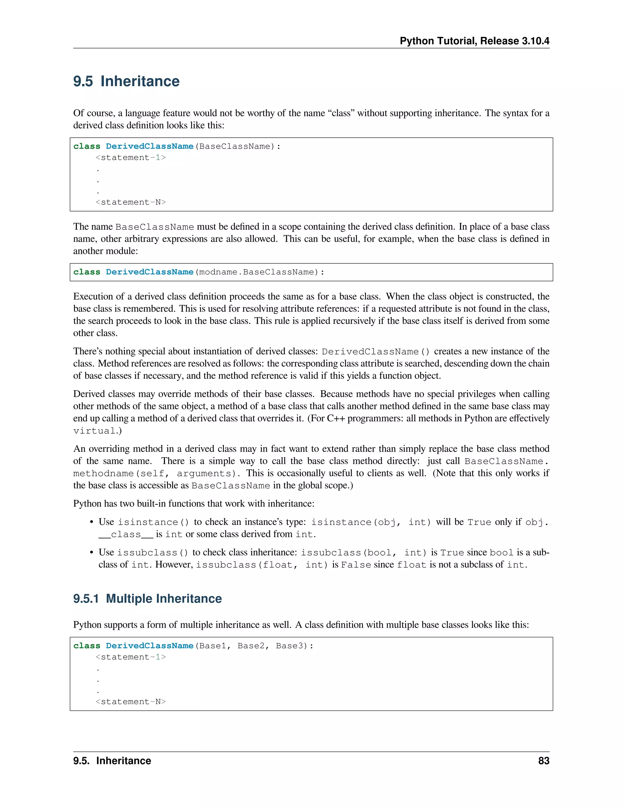 Python Tutorial, Release 3.10.4
9.5 Inheritance
Of course, a language feature would not be worthy of the name “class” without supporting inheritance. The syntax for a
derived class deﬁnition looks like this:
class DerivedClassName(BaseClassName):
<statement-1>
.
.
.
<statement-N>
The name BaseClassName must be deﬁned in a scope containing the derived class deﬁnition. In place of a base class
name, other arbitrary expressions are also allowed. This can be useful, for example, when the base class is deﬁned in
another module:
class DerivedClassName(modname.BaseClassName):
Execution of a derived class deﬁnition proceeds the same as for a base class. When the class object is constructed, the
base class is remembered. This is used for resolving attribute references: if a requested attribute is not found in the class,
the search proceeds to look in the base class. This rule is applied recursively if the base class itself is derived from some
other class.
There’s nothing special about instantiation of derived classes: DerivedClassName() creates a new instance of the
class. Method references are resolved as follows: the corresponding class attribute is searched, descending down the chain
of base classes if necessary, and the method reference is valid if this yields a function object.
Derived classes may override methods of their base classes. Because methods have no special privileges when calling
other methods of the same object, a method of a base class that calls another method deﬁned in the same base class may
end up calling a method of a derived class that overrides it. (For C++ programmers: all methods in Python are eﬀectively
virtual.)
An overriding method in a derived class may in fact want to extend rather than simply replace the base class method
of the same name. There is a simple way to call the base class method directly: just call BaseClassName.
methodname(self, arguments). This is occasionally useful to clients as well. (Note that this only works if
the base class is accessible as BaseClassName in the global scope.)
Python has two built-in functions that work with inheritance:
• Use isinstance() to check an instance’s type: isinstance(obj, int) will be True only if obj.
__class__ is int or some class derived from int.
• Use issubclass() to check class inheritance: issubclass(bool, int) is True since bool is a sub-
class of int. However, issubclass(float, int) is False since float is not a subclass of int.
9.5.1 Multiple Inheritance
Python supports a form of multiple inheritance as well. A class deﬁnition with multiple base classes looks like this:
class DerivedClassName(Base1, Base2, Base3):
<statement-1>
.
.
.
<statement-N>
9.5. Inheritance 83
 